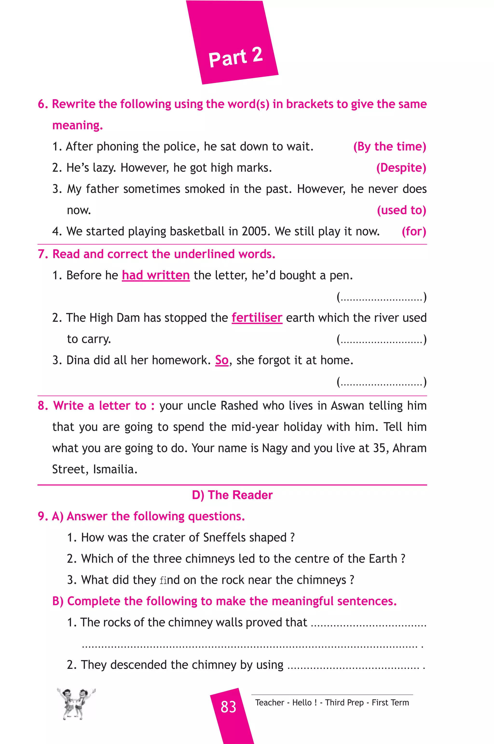 Part 2 
6. Rewrite the following using the word(s) in brackets to give the same 
meaning. 
1. After phoning the police, he sat down to wait. (By the time) 
2. He’s lazy. However, he got high marks. (Despite) 
3. My father sometimes smoked in the past. However, he never does 
now. (used to) 
4. We started playing basketball in 2005. We still play it now. (for) 
7. Read and correct the underlined words. 
1. Before he had written the letter, he’d bought a pen. 
(...........................) 
2. The High Dam has stopped the fertiliser earth which the river used 
to carry. (...........................) 
3. Dina did all her homework. So, she forgot it at home. 
(...........................) 
8. Write a letter to : your uncle Rashed who lives in Aswan telling him 
that you are going to spend the mid-year holiday with him. Tell him 
what you are going to do. Your name is Nagy and you live at 35, Ahram 
Street, Ismailia. 
D) The Reader 
9. A) Answer the following questions. 
1. How was the crater of Sneffels shaped ? 
2. Which of the three chimneys led to the centre of the Earth ? 
3. What did they find on the rock near the chimneys ? 
B) Complete the following to make the meaningful sentences. 
1. The rocks of the chimney walls proved that .................................... 
........................................................................................................ . 
2. They descended the chimney by using ......................................... . 
83 Teacher - Hello ! - Third Prep - First Term 
 