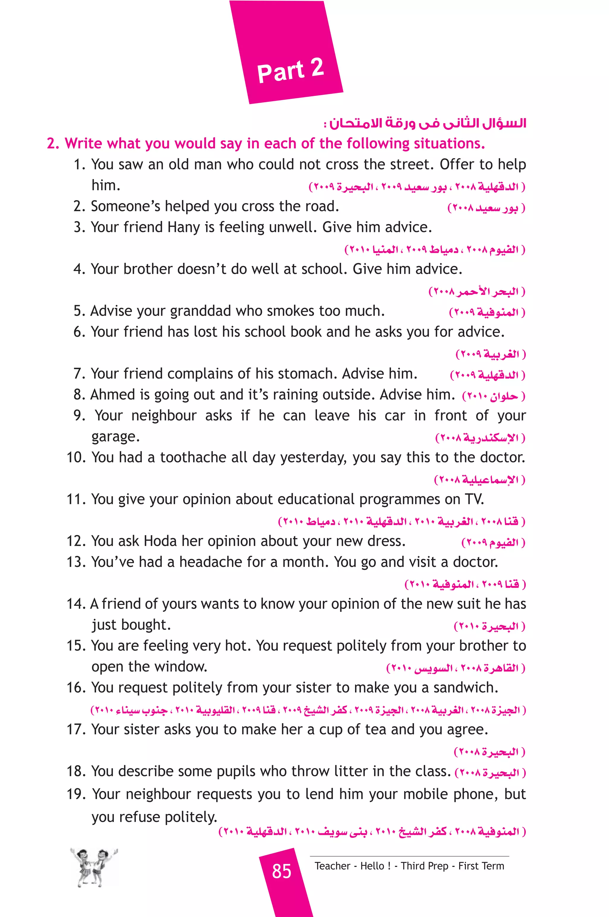 Part 2 
السؤال الثانى فى ورقة الامتحان : 
2. Write what you would say in each of the following situations. 
1. You saw an old man who could not cross the street. Offer to help 
him. (2009 Iô«ëÑdG , 2009 ó«©°S QƒH , 2008 á«Π¡bódG ) 
2. Someone’s helped you cross the road. (2008 ó«©°S QƒH ) 
3. Your friend Hany is feeling unwell. Give him advice. 
(2010 É«æªdG , 2009 •É«eO , 2008 Ωƒ«ØdG ) 
4. Your brother doesn’t do well at school. Give him advice. 
(2008 ôªMC’G ôëÑdG ) 
5. Advise your granddad who smokes too much. (2009 á«aƒæªdG ) 
6. Your friend has lost his school book and he asks you for advice. 
(2009 á«Hô¨dG ) 
7. Your friend complains of his stomach. Advise him. (2009 á«Π¡bódG ) 
8. Ahmed is going out and it’s raining outside. Advise him. (2010 ¿GƒΠM ) 
9. Your neighbour asks if he can leave his car in front of your 
garage. (2008 ájQóæμ°SE’G ) 
10. You had a toothache all day yesterday, you say this to the doctor. 
(2008 á«Π«YÉª°SE’G ) 
11. You give your opinion about educational programmes on TV. 
(2010 •É«eO , 2010 á«Π¡bódG , 2010 á«Hô¨dG , 2008 Éæb ) 
12. You ask Hoda her opinion about your new dress. (2009 Ωƒ«ØdG ) 
13. You’ve had a headache for a month. You go and visit a doctor. 
(2010 á«aƒæªdG , 2009 Éæb ) 
14. A friend of yours wants to know your opinion of the new suit he has 
just bought. (2010 Iô«ëÑdG ) 
15. You are feeling very hot. You request politely from your brother to 
open the window. (2010 ¢ùjƒ°ùdG , 2008 IôgÉ≤dG ) 
16. You request politely from your sister to make you a sandwich. 
(2010 AÉæ«°S ÜƒæL , 2010 á«Hƒ«Π≤dG , 2009 Éæb , 2009 ï«°ûdG ôØc , 2009 Iõ«édG , 2008 á«Hô¨dG , 2008 Iõ«édG ) 
17. Your sister asks you to make her a cup of tea and you agree. 
(2008 Iô«ëÑdG ) 
18. You describe some pupils who throw litter in the class. (2008 Iô«ëÑdG ) 
19. Your neighbour requests you to lend him your mobile phone, but 
85 Teacher - Hello ! - Third Prep - First Term 
you refuse politely. 
(2010 á«Π¡bódG , 2010 ∞jƒ°S ≈æH , 2010 ï«°ûdG ôØc , 2008 á«aƒæªdG ) 
 