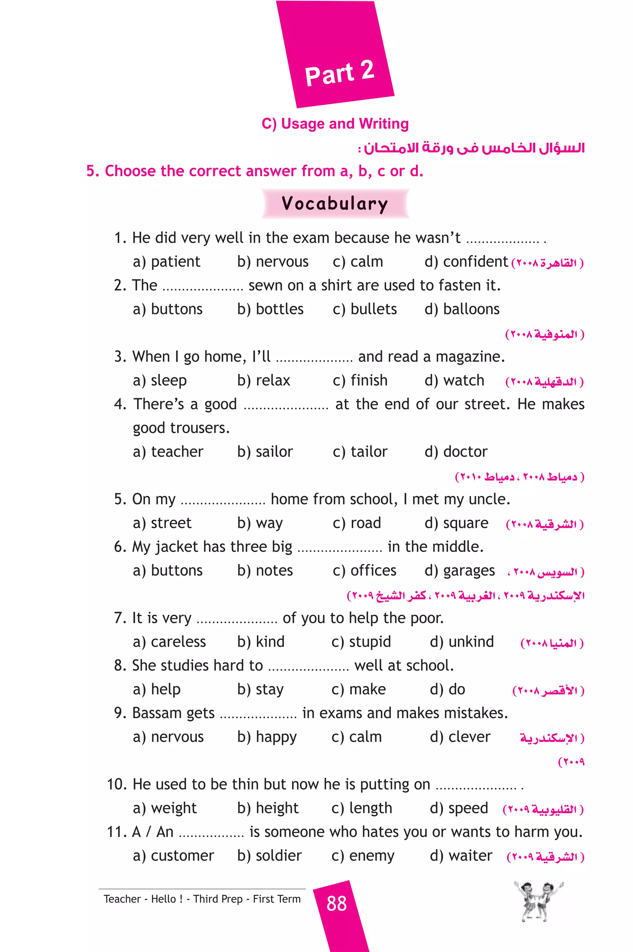 Part 2 
C) Usage and Writing 
Teacher - Hello ! - Third Prep - First Term 88 
السؤال الخامس فى ورقة الامتحان : 
5. Choose the correct answer from a, b, c or d. 
Vocabulary 
1. He did very well in the exam because he wasn’t ................... . 
a) patient b) nervous c) calm d) confident (2008 IôgÉ≤dG ) 
2. The ..................... sewn on a shirt are used to fasten it. 
a) buttons b) bottles c) bullets d) balloons 
(2008 á«aƒæªdG ) 
3. When I go home, I’ll .................... and read a magazine. 
a) sleep b) relax c) finish d) watch (2008 á«Π¡bódG ) 
4. There’s a good ...................... at the end of our street. He makes 
good trousers. 
a) teacher b) sailor c) tailor d) doctor 
(2010 •É«eO , 2008 •É«eO ) 
5. On my ...................... home from school, I met my uncle. 
a) street b) way c) road d) square (2008 á«bô°ûdG ) 
6. My jacket has three big ...................... in the middle. 
a) buttons b) notes c) offices d) garages , 2008 ¢ùjƒ°ùdG ) 
(2009 ï«°ûdG ôØc , 2009 á«Hô¨dG , 2009 ájQóæμ°SE’G 
7. It is very ..................... of you to help the poor. 
a) careless b) kind c) stupid d) unkind (2008 É«æªdG ) 
8. She studies hard to ..................... well at school. 
a) help b) stay c) make d) do (2008 ô°übC’G ) 
9. Bassam gets .................... in exams and makes mistakes. 
a) nervous b) happy c) calm d) clever ájQóæμ°SE’G ) 
(2009 
10. He used to be thin but now he is putting on ..................... . 
a) weight b) height c) length d) speed (2009 á«Hƒ«Π≤dG ) 
11. A / An ................. is someone who hates you or wants to harm you. 
a) customer b) soldier c) enemy d) waiter (2009 á«bô°ûdG ) 
 