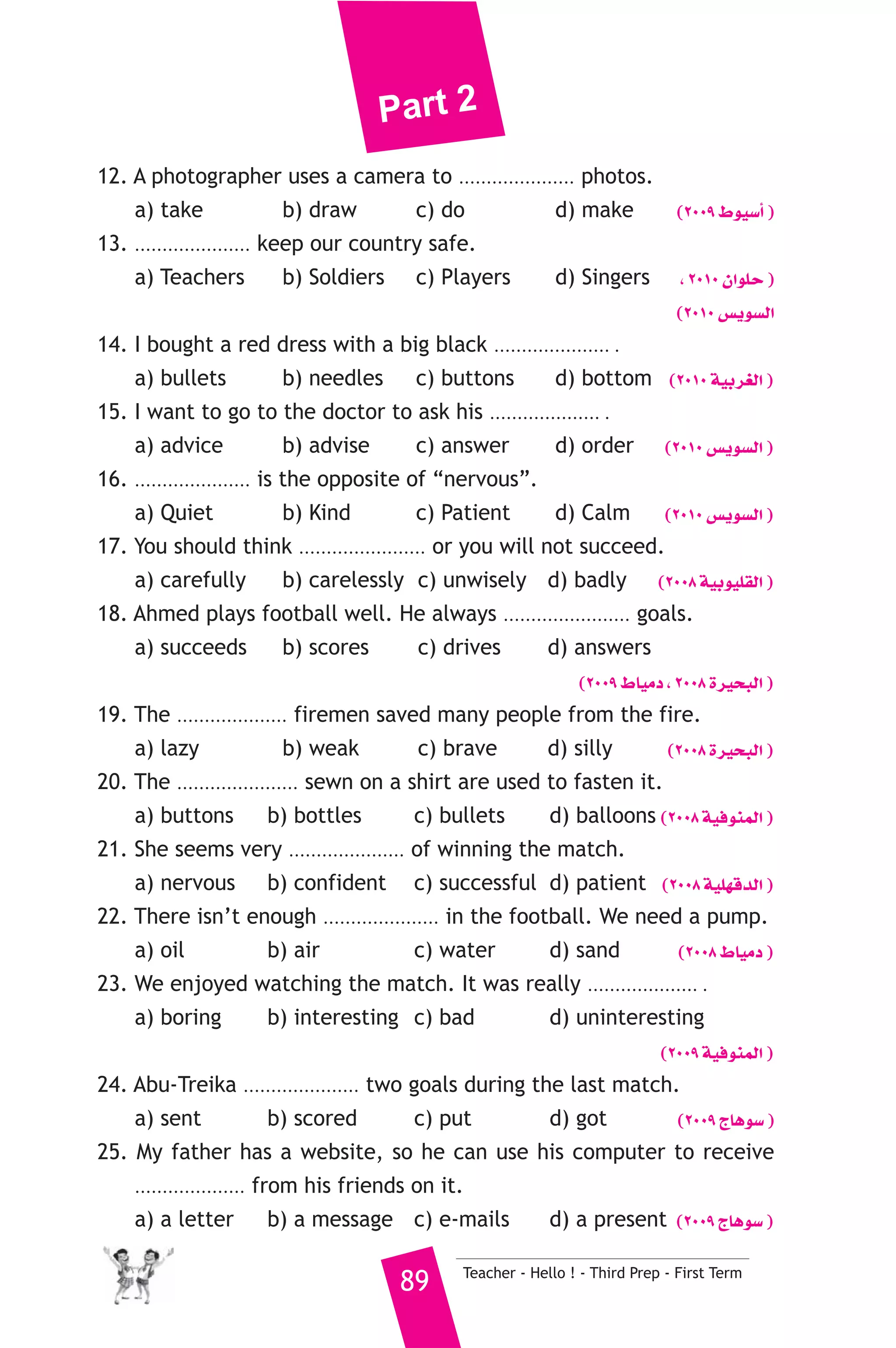 Part 2 
12. A photographer uses a camera to ..................... photos. 
a) take b) draw c) do d) make (2009 •ƒ«°SCG ) 
13. ..................... keep our country safe. 
a) Teachers b) Soldiers c) Players d) Singers , 2010 ¿GƒΠM ) 
(2010 ¢ùjƒ°ùdG 
14. I bought a red dress with a big black ..................... . 
a) bullets b) needles c) buttons d) bottom (2010 á«Hô¨dG ) 
15. I want to go to the doctor to ask his .................... . 
a) advice b) advise c) answer d) order (2010 ¢ùjƒ°ùdG ) 
16. ..................... is the opposite of “nervous”. 
a) Quiet b) Kind c) Patient d) Calm (2010 ¢ùjƒ°ùdG ) 
17. You should think ....................... or you will not succeed. 
a) carefully b) carelessly c) unwisely d) badly (2008 á«Hƒ«Π≤dG ) 
18. Ahmed plays football well. He always ....................... goals. 
a) succeeds b) scores c) drives d) answers 
(2009 •É«eO , 2008 Iô«ëÑdG ) 
19. The .................... firemen saved many people from the fire. 
a) lazy b) weak c) brave d) silly (2008 Iô«ëÑdG ) 
20. The ...................... sewn on a shirt are used to fasten it. 
a) buttons b) bottles c) bullets d) balloons (2008 á«aƒæªdG ) 
21. She seems very ..................... of winning the match. 
a) nervous b) confident c) successful d) patient (2008 á«Π¡bódG ) 
22. There isn’t enough ..................... in the football. We need a pump. 
a) oil b) air c) water d) sand (2008 •É«eO ) 
23. We enjoyed watching the match. It was really .................... . 
a) boring b) interesting c) bad d) uninteresting 
(2009 á«aƒæªdG ) 
24. Abu-Treika ..................... two goals during the last match. 
a) sent b) scored c) put d) got (2009 êÉgƒ°S ) 
25. My father has a website, so he can use his computer to receive 
.................... from his friends on it. 
a) a letter b) a message c) e-mails d) a present (2009 êÉgƒ°S ) 
89 Teacher - Hello ! - Third Prep - First Term 
 