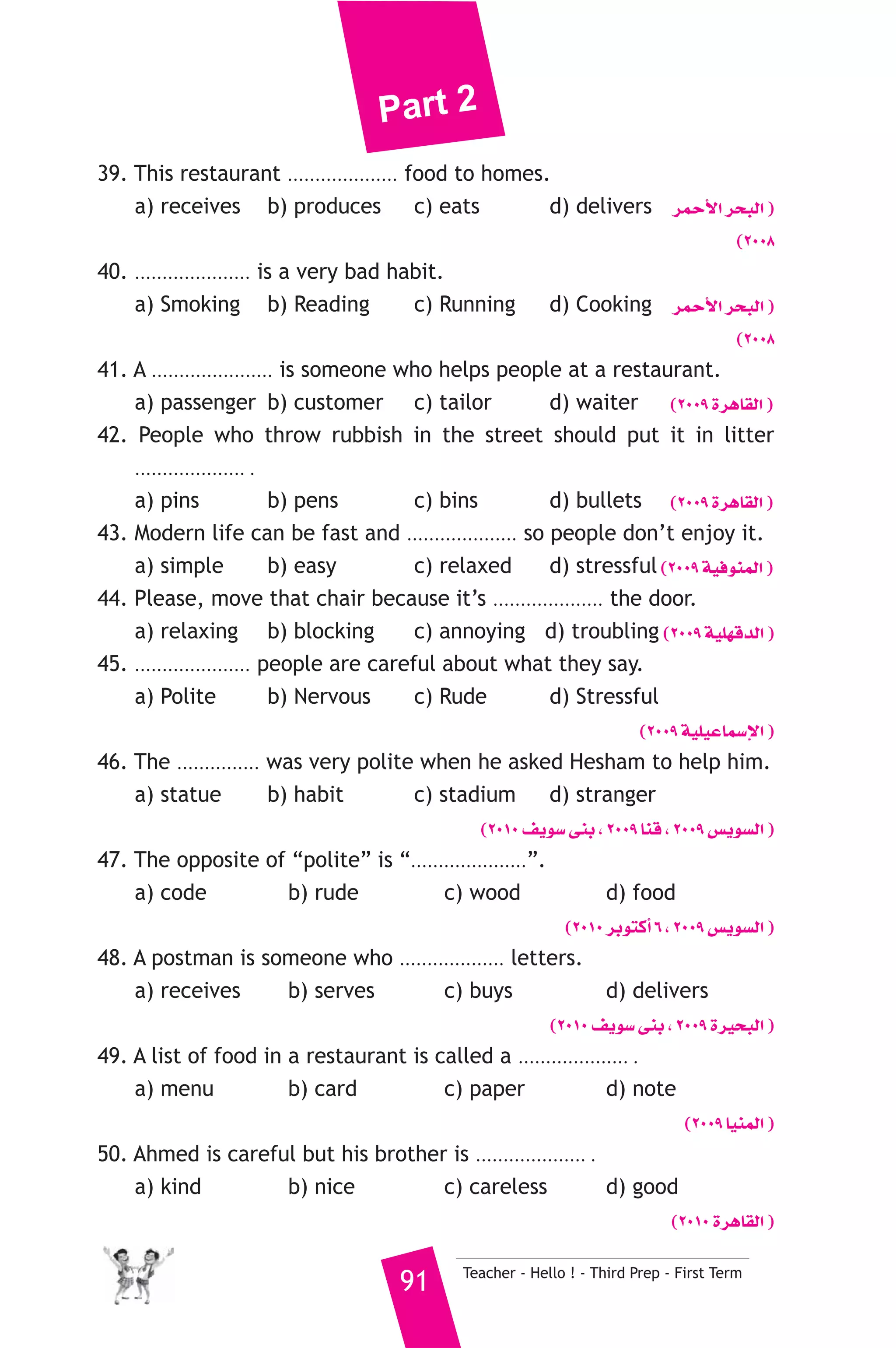 Part 2 
39. This restaurant .................... food to homes. 
a) receives b) produces c) eats d) delivers ôªMC’G ôëÑdG ) 
(2008 
40. ..................... is a very bad habit. 
a) Smoking b) Reading c) Running d) Cooking ôªMC’G ôëÑdG ) 
(2008 
41. A ...................... is someone who helps people at a restaurant. 
a) passenger b) customer c) tailor d) waiter (2009 IôgÉ≤dG ) 
42. People who throw rubbish in the street should put it in litter 
.................... . 
a) pins b) pens c) bins d) bullets (2009 IôgÉ≤dG ) 
43. Modern life can be fast and .................... so people don’t enjoy it. 
a) simple b) easy c) relaxed d) stressful (2009 á«aƒæªdG ) 
44. Please, move that chair because it’s .................... the door. 
a) relaxing b) blocking c) annoying d) troubling (2009 á«Π¡bódG ) 
45. ..................... people are careful about what they say. 
a) Polite b) Nervous c) Rude d) Stressful 
(2009 á«Π«YÉª°SE’G ) 
46. The ............... was very polite when he asked Hesham to help him. 
a) statue b) habit c) stadium d) stranger 
(2010 ∞jƒ°S ≈æH , 2009 Éæb , 2009 ¢ùjƒ°ùdG ) 
47. The opposite of “polite” is “.....................”. 
a) code b) rude c) wood d) food 
(2010 ôHƒàcCG 6 , 2009 ¢ùjƒ°ùdG ) 
48. A postman is someone who ................... letters. 
a) receives b) serves c) buys d) delivers 
(2010 ∞jƒ°S ≈æH , 2009 Iô«ëÑdG ) 
49. A list of food in a restaurant is called a .................... . 
a) menu b) card c) paper d) note 
(2009 É«æªdG ) 
50. Ahmed is careful but his brother is .................... . 
a) kind b) nice c) careless d) good 
(2010 IôgÉ≤dG ) 
91 Teacher - Hello ! - Third Prep - First Term 
 