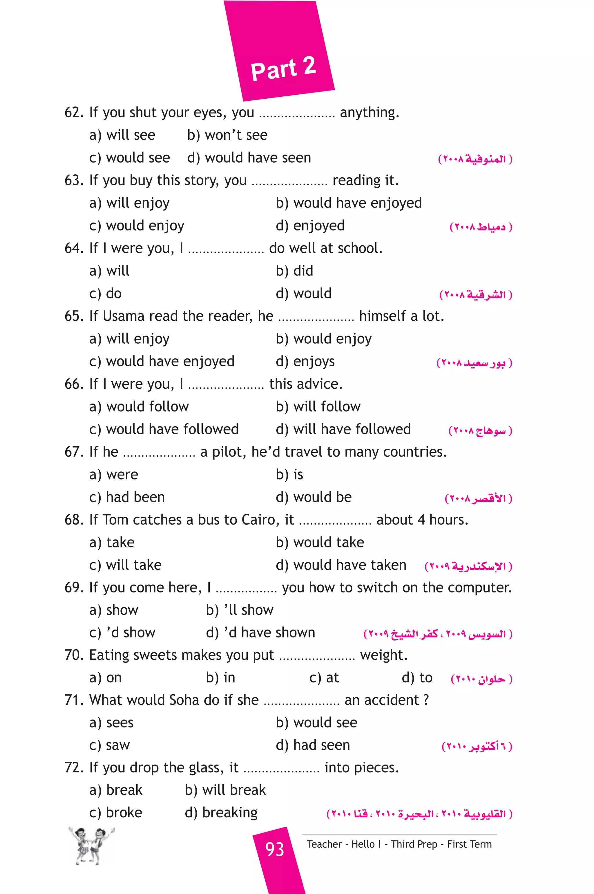 Part 2 
62. If you shut your eyes, you ..................... anything. 
a) will see b) won’t see 
c) would see d) would have seen (2008 á«aƒæªdG ) 
63. If you buy this story, you ..................... reading it. 
a) will enjoy b) would have enjoyed 
c) would enjoy d) enjoyed (2008 •É«eO ) 
64. If I were you, I ..................... do well at school. 
a) will b) did 
c) do d) would (2008 á«bô°ûdG ) 
65. If Usama read the reader, he ..................... himself a lot. 
a) will enjoy b) would enjoy 
c) would have enjoyed d) enjoys (2008 ó«©°S QƒH ) 
66. If I were you, I ..................... this advice. 
a) would follow b) will follow 
c) would have followed d) will have followed (2008 êÉgƒ°S ) 
67. If he .................... a pilot, he’d travel to many countries. 
a) were b) is 
c) had been d) would be (2008 ô°übC’G ) 
68. If Tom catches a bus to Cairo, it .................... about 4 hours. 
a) take b) would take 
c) will take d) would have taken (2009 ájQóæμ°SE’G ) 
69. If you come here, I ................. you how to switch on the computer. 
a) show b) ’ll show 
c) ’d show d) ’d have shown (2009 ï«°ûdG ôØc , 2009 ¢ùjƒ°ùdG ) 
70. Eating sweets makes you put ..................... weight. 
a) on b) in c) at d) to (2010 ¿GƒΠM ) 
71. What would Soha do if she ..................... an accident ? 
a) sees b) would see 
c) saw d) had seen (2010 ôHƒàcCG 6 ) 
72. If you drop the glass, it ..................... into pieces. 
a) break b) will break 
c) broke d) breaking (2010 Éæb , 2010 Iô«ëÑdG , 2010 á«Hƒ«Π≤dG ) 
93 Teacher - Hello ! - Third Prep - First Term 
 