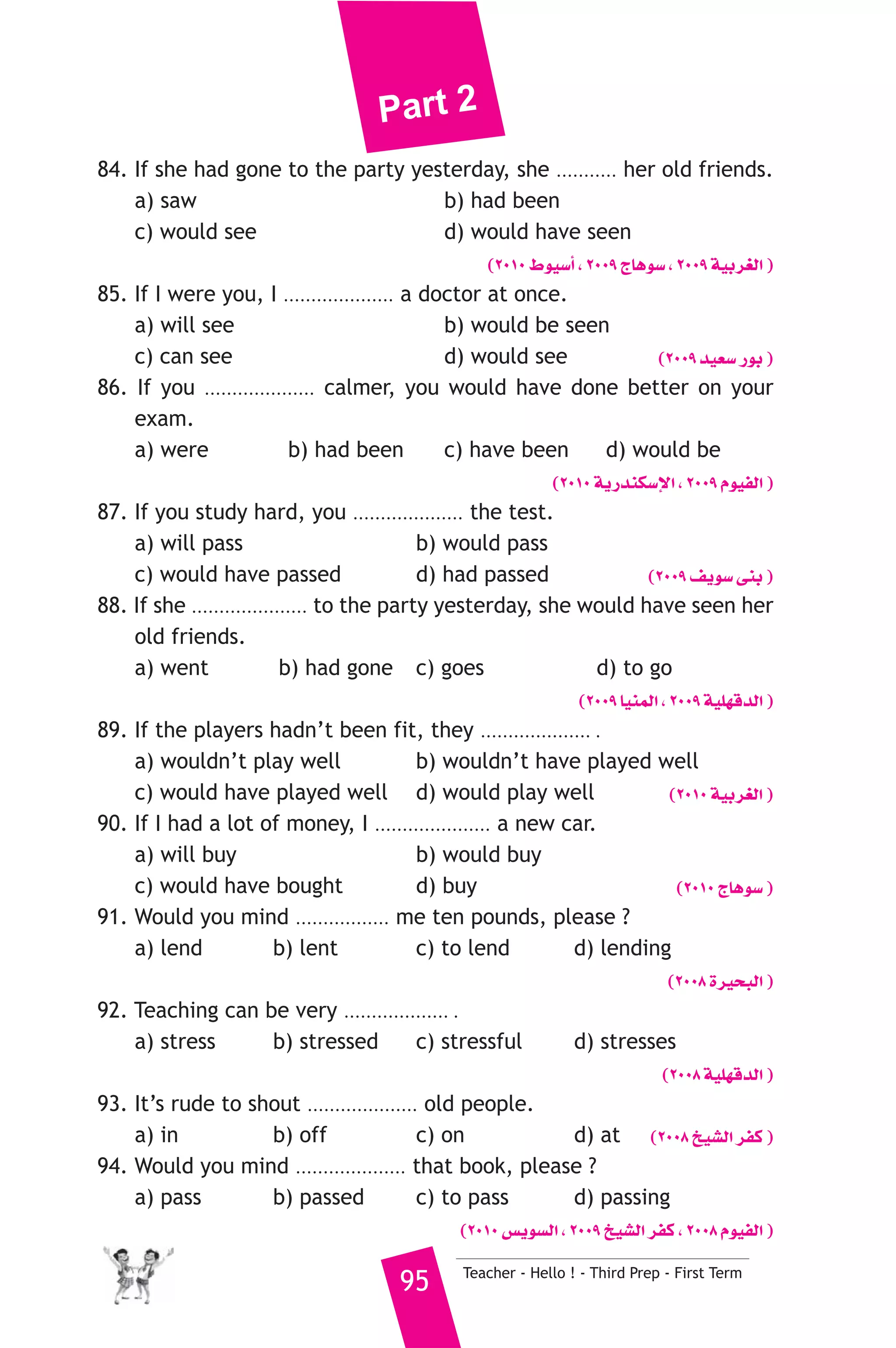 Part 2 
84. If she had gone to the party yesterday, she ........... her old friends. 
a) saw b) had been 
c) would see d) would have seen 
(2010 •ƒ«°SCG , 2009 êÉgƒ°S , 2009 á«Hô¨dG ) 
85. If I were you, I .................... a doctor at once. 
a) will see b) would be seen 
c) can see d) would see (2009 ó«©°S QƒH ) 
86. If you .................... calmer, you would have done better on your 
exam. 
a) were b) had been c) have been d) would be 
(2010 ájQóæμ°SE’G , 2009 Ωƒ«ØdG ) 
87. If you study hard, you .................... the test. 
a) will pass b) would pass 
c) would have passed d) had passed (2009 ∞jƒ°S ≈æH ) 
88. If she ..................... to the party yesterday, she would have seen her 
old friends. 
a) went b) had gone c) goes d) to go 
(2009 É«æªdG , 2009 á«Π¡bódG ) 
89. If the players hadn’t been fit, they .................... . 
a) wouldn’t play well b) wouldn’t have played well 
c) would have played well d) would play well (2010 á«Hô¨dG ) 
90. If I had a lot of money, I ..................... a new car. 
a) will buy b) would buy 
c) would have bought d) buy (2010 êÉgƒ°S ) 
91. Would you mind ................. me ten pounds, please ? 
a) lend b) lent c) to lend d) lending 
(2008 Iô«ëÑdG ) 
92. Teaching can be very ................... . 
a) stress b) stressed c) stressful d) stresses 
(2008 á«Π¡bódG ) 
93. It’s rude to shout .................... old people. 
a) in b) off c) on d) at (2008 ï«°ûdG ôØc ) 
94. Would you mind .................... that book, please ? 
a) pass b) passed c) to pass d) passing 
(2010 ¢ùjƒ°ùdG , 2009 ï«°ûdG ôØc , 2008 Ωƒ«ØdG ) 
95 Teacher - Hello ! - Third Prep - First Term 
 
