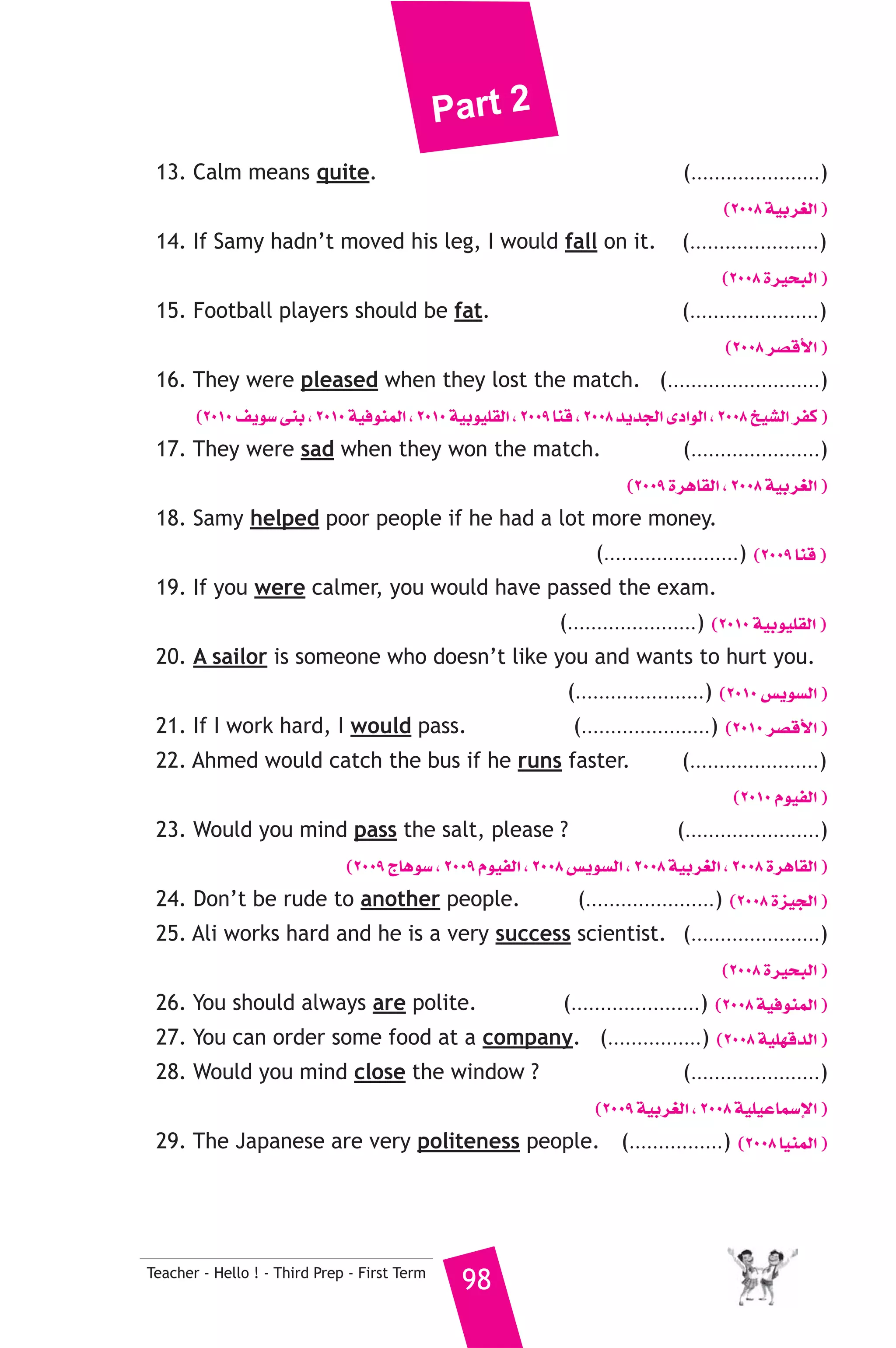 Part 2 
13. Calm means quite. (......................) 
Teacher - Hello ! - Third Prep - First Term 98 
(2008 á«Hô¨dG ) 
14. If Samy hadn’t moved his leg, I would fall on it. (......................) 
(2008 Iô«ëÑdG ) 
15. Football players should be fat. (......................) 
(2008 ô°übC’G ) 
16. They were pleased when they lost the match. (..........................) 
(2010 ∞jƒ°S ≈æH , 2010 á«aƒæªdG , 2010 á«Hƒ«Π≤dG , 2009 Éæb , 2008 ójóédG iOGƒdG , 2008 ï«°ûdG ôØc ) 
17. They were sad when they won the match. (......................) 
(2009 IôgÉ≤dG , 2008 á«Hô¨dG ) 
18. Samy helped poor people if he had a lot more money. 
(.......................) (2009 Éæb ) 
19. If you were calmer, you would have passed the exam. 
(......................) (2010 á«Hƒ«Π≤dG ) 
20. A sailor is someone who doesn’t like you and wants to hurt you. 
(......................) (2010 ¢ùjƒ°ùdG ) 
21. If I work hard, I would pass. (......................) (2010 ô°übC’G ) 
22. Ahmed would catch the bus if he runs faster. (......................) 
(2010 Ωƒ«ØdG ) 
23. Would you mind pass the salt, please ? (.......................) 
(2009 êÉgƒ°S , 2009 Ωƒ«ØdG , 2008 ¢ùjƒ°ùdG , 2008 á«Hô¨dG , 2008 IôgÉ≤dG ) 
24. Don’t be rude to another people. (......................) (2008 Iõ«édG ) 
25. Ali works hard and he is a very success scientist. (......................) 
(2008 Iô«ëÑdG ) 
26. You should always are polite. (......................) (2008 á«aƒæªdG ) 
27. You can order some food at a company. (................) (2008 á«Π¡bódG ) 
28. Would you mind close the window ? (......................) 
(2009 á«Hô¨dG , 2008 á«Π«YÉª°SE’G ) 
29. The Japanese are very politeness people. (................) (2008 É«æªdG ) 
 