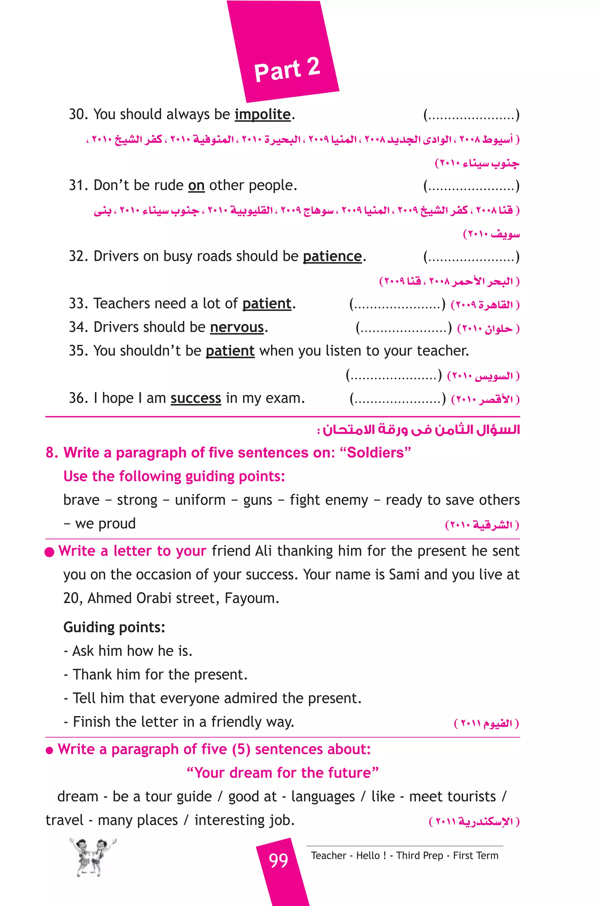 Part 2 
30. You should always be impolite. (......................) 
, 2010 ï«°ûdG ôØc , 2010 á«aƒæªdG , 2010 Iô«ëÑdG , 2009 É«æªdG , 2008 ójóédG iOGƒdG , 2008 •ƒ«°SCG ) 
(2010 AÉæ«°S ÜƒæL 
31. Don’t be rude on other people. (......................) 
≈æH , 2010 AÉæ«°S ÜƒæL , 2010 á«Hƒ«Π≤dG , 2009 êÉgƒ°S , 2009 É«æªdG , 2009 ï«°ûdG ôØc , 2008 Éæb ) 
(2010 ∞jƒ°S 
32. Drivers on busy roads should be patience. (......................) 
(2009 Éæb , 2008 ôªMC’G ôëÑdG ) 
33. Teachers need a lot of patient. (......................) (2009 IôgÉ≤dG ) 
34. Drivers should be nervous. (......................) (2010 ¿GƒΠM ) 
35. You shouldn’t be patient when you listen to your teacher. 
(......................) (2010 ¢ùjƒ°ùdG ) 
36. I hope I am success in my exam. (......................) (2010 ô°übC’G ) 
السؤال الثامن فى ورقة الامتحان : 
8. Write a paragraph of five sentences on: “Soldiers” 
Use the following guiding points: 
brave − strong − uniform − guns − fight enemy − ready to save others 
− we proud (2010 á«bô°ûdG ) 
● Write a letter to your friend Ali thanking him for the present he sent 
you on the occasion of your success. Your name is Sami and you live at 
20, Ahmed Orabi street, Fayoum. 
Guiding points: 
- Ask him how he is. 
- Thank him for the present. 
- Tell him that everyone admired the present. 
- Finish the letter in a friendly way. ( 2011 Ωƒ«ØdG ) 
● Write a paragraph of five (5) sentences about: 
“Your dream for the future” 
dream - be a tour guide / good at - languages / like - meet tourists / 
travel - many places / interesting job. ( 2011 ájQóæμ°SE’G ) 
99 Teacher - Hello ! - Third Prep - First Term 
 