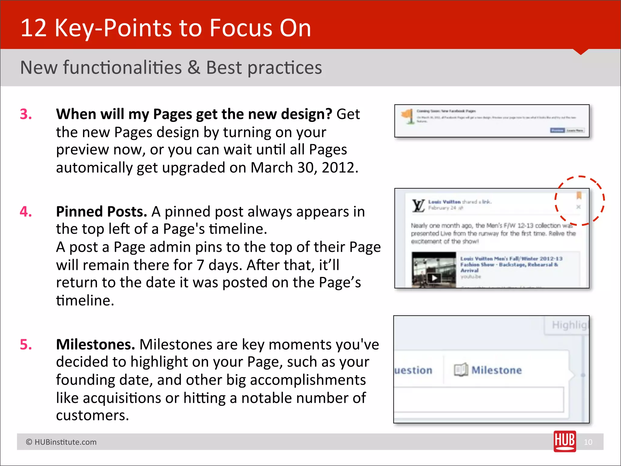 12	
  Key-­‐Points	
  to	
  Focus	
  On
New	
  funcBonaliBes	
  &	
  Best	
  pracBces

3.              When	
  will	
  my	
  Pages	
  get	
  the	
  new	
  design?	
  Get	
  
                the	
  new	
  Pages	
  design	
  by	
  turning	
  on	
  your	
  
                preview	
  now,	
  or	
  you	
  can	
  wait	
  unBl	
  all	
  Pages	
  
                automically	
  get	
  upgraded	
  on	
  March	
  30,	
  2012.

4.              Pinned	
  Posts.	
  A	
  pinned	
  post	
  always	
  appears	
  in	
  
                the	
  top	
  les	
  of	
  a	
  Page's	
  Bmeline.
                A	
  post	
  a	
  Page	
  admin	
  pins	
  to	
  the	
  top	
  of	
  their	
  Page	
  
                will	
  remain	
  there	
  for	
  7	
  days.	
  Aser	
  that,	
  it’ll	
  
                return	
  to	
  the	
  date	
  it	
  was	
  posted	
  on	
  the	
  Page’s	
  
                Bmeline.

5.              Milestones.	
  Milestones	
  are	
  key	
  moments	
  you've	
  
                decided	
  to	
  highlight	
  on	
  your	
  Page,	
  such	
  as	
  your	
  
                founding	
  date,	
  and	
  other	
  big	
  accomplishments	
  
                like	
  acquisiBons	
  or	
  hitng	
  a	
  notable	
  number	
  of	
  
                customers.	
  
	
  	
  	
  ©	
  HUBinsBtute.com	
                                                                       10
 