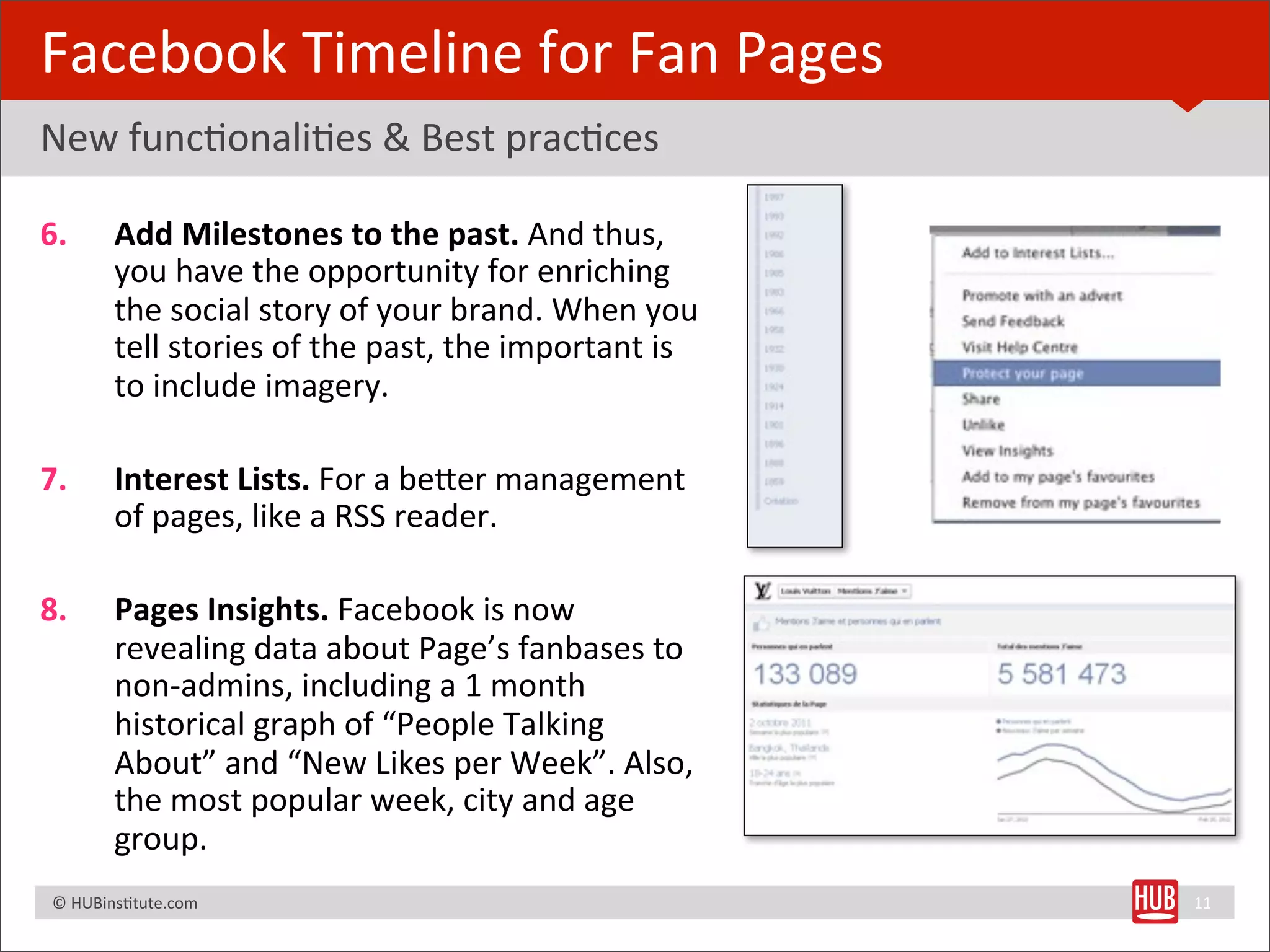 Facebook	
  Timeline	
  for	
  Fan	
  Pages
New	
  funcBonaliBes	
  &	
  Best	
  pracBces

6.              Add	
  Milestones	
  to	
  the	
  past.	
  And	
  thus,	
  
                you	
  have	
  the	
  opportunity	
  for	
  enriching	
  
                the	
  social	
  story	
  of	
  your	
  brand.	
  When	
  you	
  
                tell	
  stories	
  of	
  the	
  past,	
  the	
  important	
  is	
  
                to	
  include	
  imagery.

7.              Interest	
  Lists.	
  For	
  a	
  beRer	
  management	
  
                of	
  pages,	
  like	
  a	
  RSS	
  reader.

8.              Pages	
  Insights.	
  Facebook	
  is	
  now	
  
                revealing	
  data	
  about	
  Page’s	
  fanbases	
  to	
  
                non-­‐admins,	
  including	
  a	
  1	
  month	
  
                historical	
  graph	
  of	
  “People	
  Talking	
  
                About”	
  and	
  “New	
  Likes	
  per	
  Week”.	
  Also,	
  
                the	
  most	
  popular	
  week,	
  city	
  and	
  age	
  
                group.
	
  	
  	
  ©	
  HUBinsBtute.com	
                                                    11
 