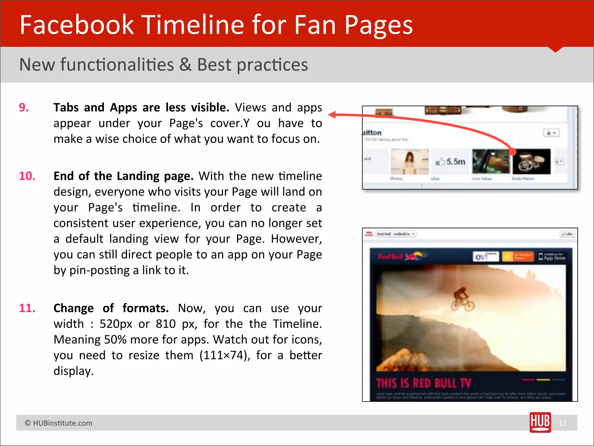 Facebook	
  Timeline	
  for	
  Fan	
  Pages
New	
  funcBonaliBes	
  &	
  Best	
  pracBces

9.              Tabs	
   and	
   Apps	
   are	
   less	
   visible.	
   Views	
   and	
   apps	
  
                appear	
   under	
   your	
   Page's	
   cover.Y	
   ou	
   have	
   to	
  
                make	
  a	
  wise	
  choice	
  of	
  what	
  you	
  want	
  to	
  focus	
  on.

10.             End	
   of	
  the	
   Landing	
  page.	
   With	
   the	
   new	
   Bmeline	
  
                design,	
  everyone	
  who	
  visits	
  your	
  Page	
   will	
  land	
   on	
  
                your	
   Page's	
   Bmeline.	
   In	
   order	
   to	
   create	
   a	
  
                consistent	
   user	
  experience,	
  you	
  can	
   no	
  longer	
  set	
  
                a	
   default	
   landing	
   view	
   for	
   your	
   Page.	
   However,	
  
                you	
   can	
   sBll	
  direct	
  people	
  to	
  an	
  app	
  on	
  your	
  Page	
  
                by	
  pin-­‐posBng	
  a	
  link	
  to	
  it.	
  

11.             Change	
   of	
   formats.	
   Now,	
   you	
   can	
   use	
   your	
  
                width	
   :	
   520px	
   or	
   810	
   px,	
   for	
   the	
   the	
   Timeline.	
  
                Meaning	
  50%	
  more	
  for	
  apps.	
   Watch	
  out	
  for	
  icons,	
  
                you	
   need	
   to	
   resize	
   them	
   (111×74),	
   for	
   a	
   beRer	
  
                display.


	
  	
  	
  ©	
  HUBinsBtute.com	
                                                                       12
 
