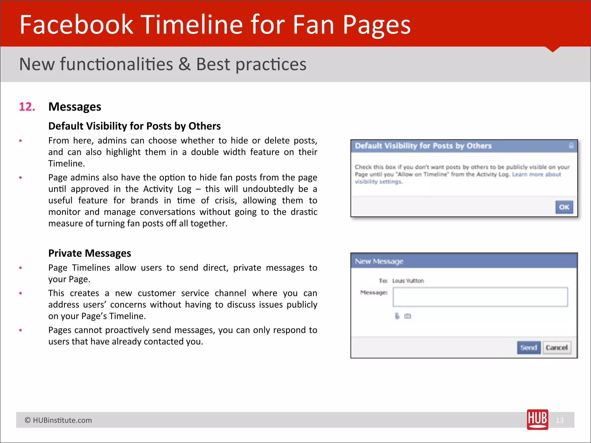 Facebook	
  Timeline	
  for	
  Fan	
  Pages
New	
  funcBonaliBes	
  &	
  Best	
  pracBces

12. Messages
	
   Default	
  Visibility	
  for	
  Posts	
  by	
  Others
•             From	
   here,	
   admins 	
  can	
   choose 	
  whether	
   to	
   hide 	
   or	
   delete	
   posts,	
  
              and	
   can	
   also	
   highlight	
   them	
   in	
   a	
   double	
   width	
   feature	
   on	
   their	
  
              Timeline.
•             Page 	
  admins 	
  also	
  have	
  the 	
  opBon	
  to	
  hide 	
  fan	
  posts	
  from	
  the	
  page	
  
              unBl	
   approved	
   in	
   the	
   AcBvity	
   Log	
   –	
   this	
   will 	
  undoubtedly	
   be	
   a	
  
              useful 	
   feature	
   for	
   brands	
   in	
   Bme	
   of	
   crisis,	
   allowing	
   them	
   to	
  
              monitor	
   and	
   manage 	
  conversaBons 	
   without	
   going	
   to	
   the	
   drasBc	
  
              measure	
  of	
  turning	
  fan	
  posts	
  oﬀ	
  all	
  together.


	
            Private	
  Messages
•             Page 	
   Timelines 	
   allow	
   users 	
   to	
   send	
   direct,	
   private 	
   messages 	
  to	
  
              your	
  Page.
•             This 	
   creates	
   a 	
   new	
   customer	
   service	
   channel 	
   where	
   you	
   can	
  
              address	
  users’	
   concerns 	
  without	
   having	
   to	
  discuss 	
  issues	
  publicly	
  
              on	
  your	
  Page’s	
  Timeline.
•             Pages 	
  cannot	
   proacBvely	
  send	
  messages,	
   you	
  can	
  only	
   respond	
  to	
  
              users	
  that	
  have	
  already	
  contacted	
  you.




	
  	
  	
  ©	
  HUBinsBtute.com	
                                                                                             13
 
