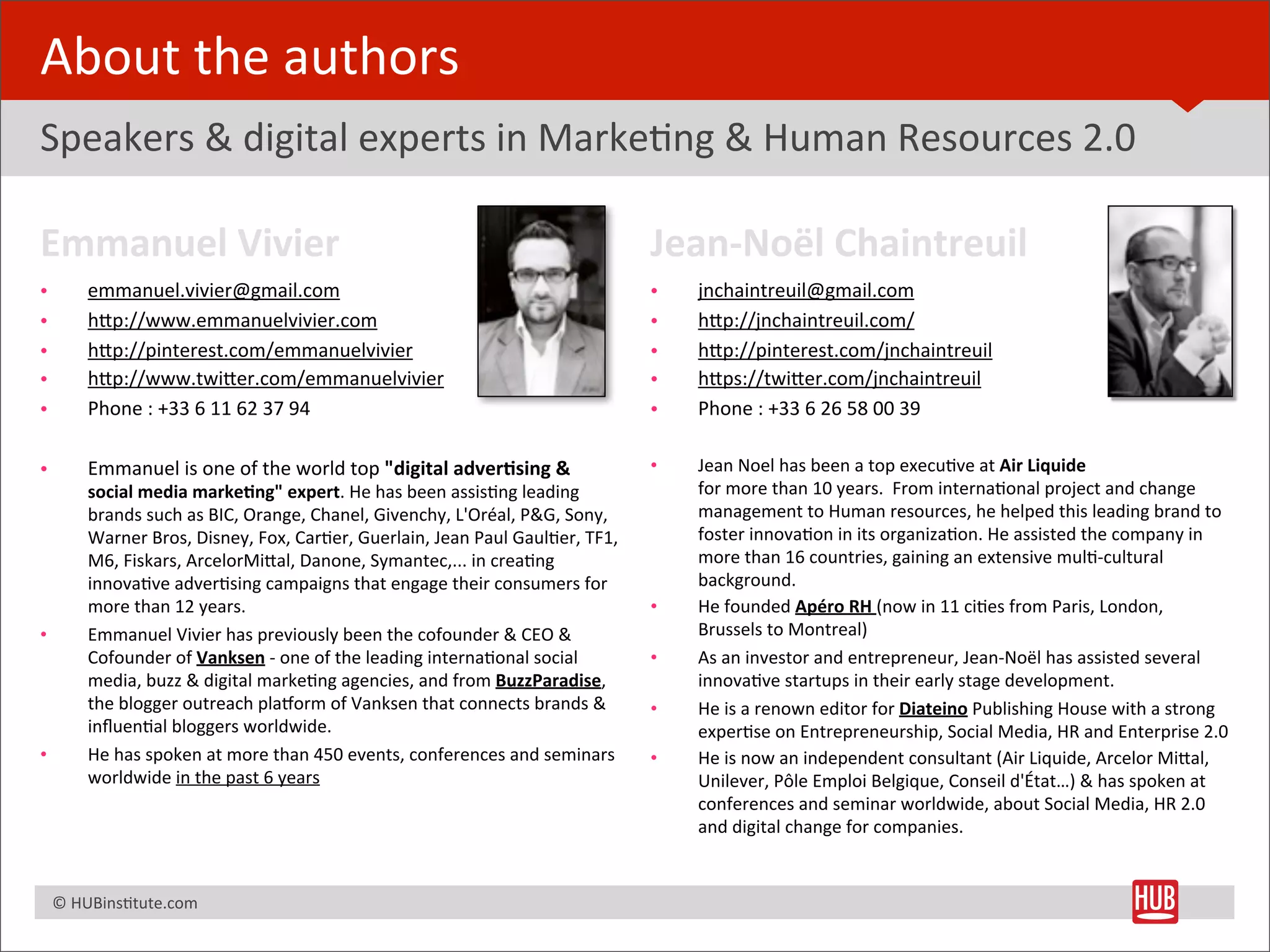 About	
  the	
  authors
Speakers	
  &	
  digital	
  experts	
  in	
  MarkeBng	
  &	
  Human	
  Resources	
  2.0

Emmanuel	
  Vivier                                                                                             Jean-­‐Noël	
  Chaintreuil
•         emmanuel.vivier@gmail.com                                                                            •   jnchaintreuil@gmail.com
•         hRp://www.emmanuelvivier.com                                                                         •   hRp://jnchaintreuil.com/
•         hRp://pinterest.com/emmanuelvivier                                                                   •   hRp://pinterest.com/jnchaintreuil
•         hRp://www.twiRer.com/emmanuelvivier                                                                  •   hRps://twiRer.com/jnchaintreuil
•         Phone	
  :	
  +33	
  6	
  11	
  62	
  37	
  94                                                       •   Phone	
  :	
  +33	
  6	
  26	
  58	
  00	
  39

•         Emmanuel	
  is	
  one	
  of	
  the	
  world	
  top	
  "digital	
  adver+sing	
  &	
                  •   Jean	
  Noel	
  has	
  been	
  a	
  top	
  execuBve	
  at	
  Air	
  Liquide	
  
          social	
  media	
  marke+ng"	
  expert.	
  He	
  has	
  been	
  assisBng	
  leading	
                    for	
  more	
  than	
  10	
  years.	
  	
  From	
  internaBonal	
  project	
  and	
  change	
  
          brands	
  such	
  as	
  BIC,	
  Orange,	
  Chanel,	
  Givenchy,	
  L'Oréal,	
  P&G,	
  Sony,	
           management	
  to	
  Human	
  resources,	
  he	
  helped	
  this	
  leading	
  brand	
  to	
  
          Warner	
  Bros,	
  Disney,	
  Fox,	
  CarBer,	
  Guerlain,	
  Jean	
  Paul	
  GaulBer,	
  TF1,	
         foster	
  innovaBon	
  in	
  its	
  organizaBon.	
  He	
  assisted	
  the	
  company	
  in	
  
          M6,	
  Fiskars,	
  ArcelorMiRal,	
  Danone,	
  Symantec,...	
  in	
  creaBng	
                           more	
  than	
  16	
  countries,	
  gaining	
  an	
  extensive	
  mulB-­‐cultural	
  
          innovaBve	
  adverBsing	
  campaigns	
  that	
  engage	
  their	
  consumers	
  for	
                    background.
          more	
  than	
  12	
  years.                                                                         •   He	
  founded	
  Apéro	
  RH	
  (now	
  in	
  11	
  ciBes	
  from	
  Paris,	
  London,	
  
•         Emmanuel	
  Vivier	
  has	
  previously	
  been	
  the	
  cofounder	
  &	
  CEO	
  &	
                   Brussels	
  to	
  Montreal)
          Cofounder	
  of	
  Vanksen	
  -­‐	
  one	
  of	
  the	
  leading	
  internaBonal	
  social	
         •   As	
  an	
  investor	
  and	
  entrepreneur,	
  Jean-­‐Noël	
  has	
  assisted	
  several	
  
          media,	
  buzz	
  &	
  digital	
  markeBng	
  agencies,	
  and	
  from	
  BuzzParadise,	
                innovaBve	
  startups	
  in	
  their	
  early	
  stage	
  development.
          the	
  blogger	
  outreach	
  pla{orm	
  of	
  Vanksen	
  that	
  connects	
  brands	
  &	
          •   He	
  is	
  a	
  renown	
  editor	
  for	
  Diateino	
  Publishing	
  House	
  with	
  a	
  strong	
  
          inﬂuenBal	
  bloggers	
  worldwide.                                                                      experBse	
  on	
  Entrepreneurship,	
  Social	
  Media,	
  HR	
  and	
  Enterprise	
  2.0
•         He	
  has	
  spoken	
  at	
  more	
  than	
  450	
  events,	
  conferences	
  and	
  seminars 	
     •   He	
  is	
  now	
  an	
  independent	
  consultant	
  (Air	
  Liquide,	
  Arcelor	
  MiRal,	
  
          worldwide	
  in	
  the	
  past	
  6	
  years                                                             Unilever,	
  Pôle	
  Emploi	
  Belgique,	
  Conseil	
  d'État…)	
  &	
  has	
  spoken	
  at	
  
                                                                                                                   conferences	
  and	
  seminar	
  worldwide,	
  about	
  Social	
  Media,	
  HR	
  2.0	
  
                                                                                                                   and	
  digital	
  change	
  for	
  companies.


	
  	
  	
  ©	
  HUBinsBtute.com	
  
 