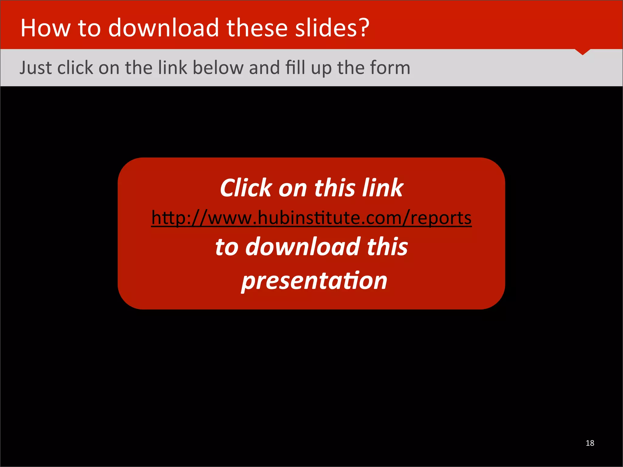 How	
  to	
  download	
  these	
  slides?
Just	
  click	
  on	
  the	
  link	
  below	
  and	
  ﬁll	
  up	
  the	
  form




                                               Click	
  on	
  this	
  link
                                       hRp://www.hubinsBtute.com/reports	
  	
  
                                              to	
  download	
  this	
  
                                                	
  presenta2on




	
  	
  	
  ©	
  HUBinsBtute.com	
                                                 18
 