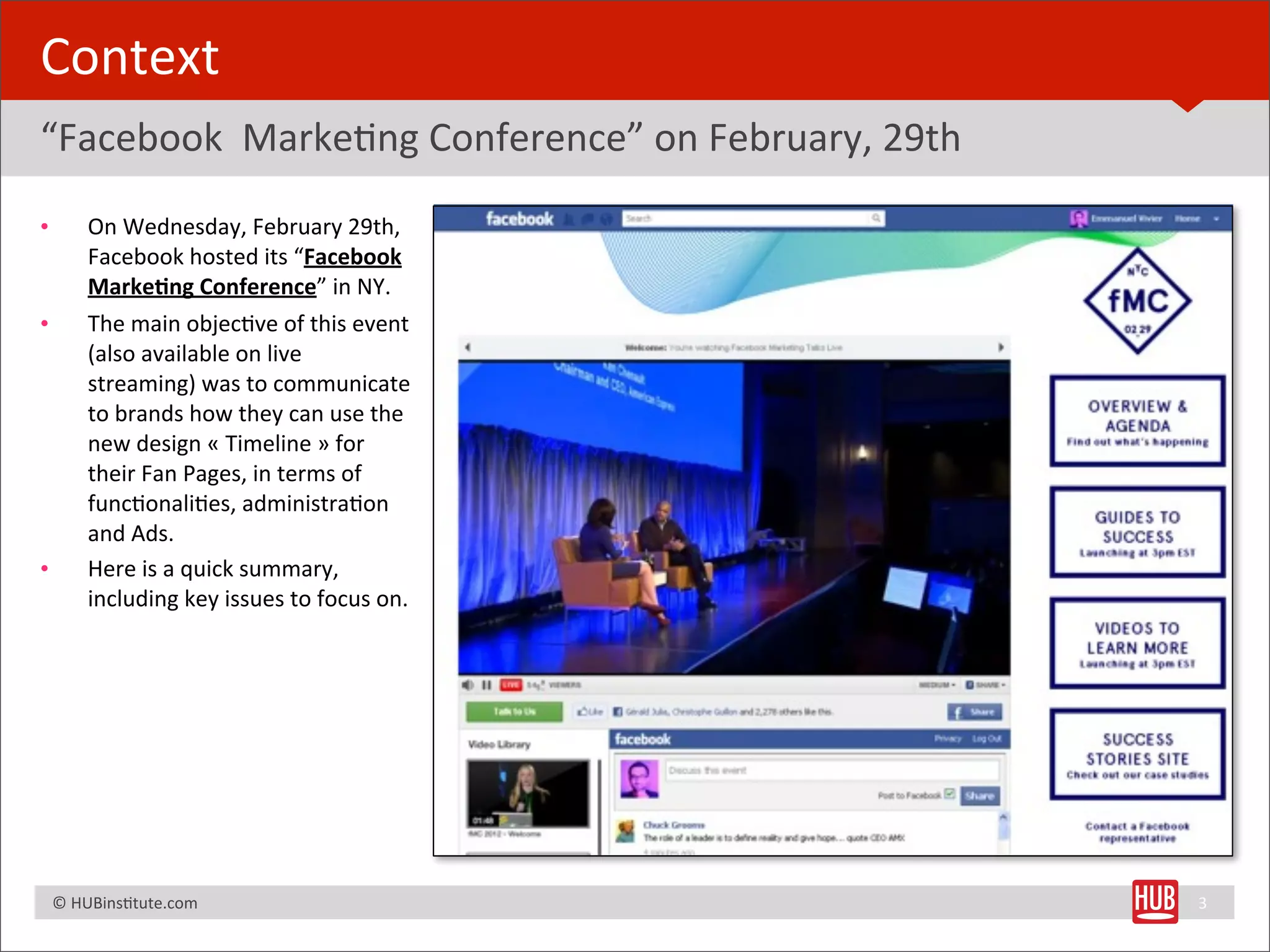 Context
“Facebook	
  	
  MarkeBng	
  Conference”	
  on	
  February,	
  29th
•         On	
  Wednesday,	
  February	
  29th,	
  
          Facebook	
  hosted	
  its	
  “Facebook	
  
          Marke+ng	
  Conference”	
  in	
  NY.	
  
•         The	
  main	
  objecBve	
  of	
  this	
  event	
  
          (also	
  available	
  on	
  live	
  
          streaming)	
  was	
  to	
  communicate	
  
          to	
  brands	
  how	
  they	
  can	
  use	
  the	
  
          new	
  design	
  «	
  Timeline	
  »	
  for	
  
          their	
  Fan	
  Pages,	
  in	
  terms	
  of	
  
          funcBonaliBes,	
  administraBon	
  
          and	
  Ads.
•         Here	
  is	
  a	
  quick	
  summary,	
  
          including	
  key	
  issues	
  to	
  focus	
  on.




	
  	
  	
  ©	
  HUBinsBtute.com	
                                    3
 