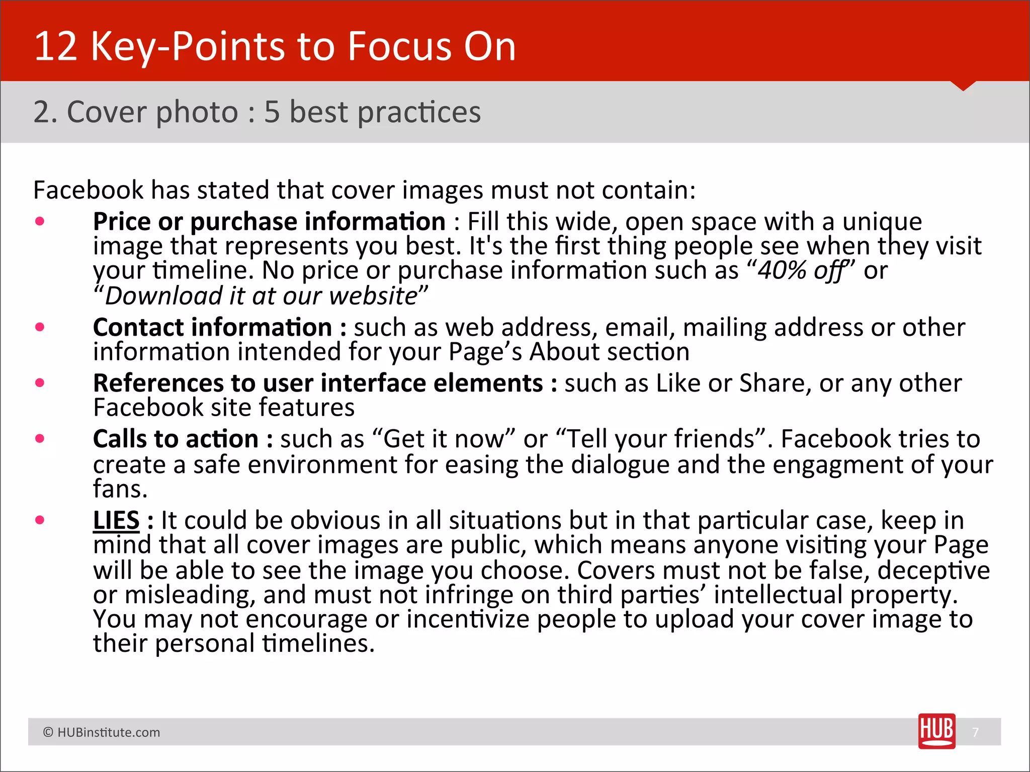 12	
  Key-­‐Points	
  to	
  Focus	
  On
2.	
  Cover	
  photo	
  :	
  5	
  best	
  pracBces

Facebook	
  has	
  stated	
  that	
  cover	
  images	
  must	
  not	
  contain:	
  
•   Price	
  or	
  purchase	
  informa+on	
  :	
  Fill	
  this	
  wide,	
  open	
  space	
  with	
  a	
  unique	
  
    image	
  that	
  represents	
  you	
  best.	
  It's	
  the	
  ﬁrst	
  thing	
  people	
  see	
  when	
  they	
  visit	
  
    your	
  Bmeline.	
  No	
  price	
  or	
  purchase	
  informaBon	
  such	
  as	
  “40%	
  oﬀ”	
  or	
  
    “Download	
  it	
  at	
  our	
  website”
•   Contact	
  informa+on	
  :	
  such	
  as	
  web	
  address,	
  email,	
  mailing	
  address	
  or	
  other	
  
    informaBon	
  intended	
  for	
  your	
  Page’s	
  About	
  secBon
•   References	
  to	
  user	
  interface	
  elements	
  :	
  such	
  as	
  Like	
  or	
  Share,	
  or	
  any	
  other	
  
    Facebook	
  site	
  features
•   Calls	
  to	
  ac+on	
  :	
  such	
  as	
  “Get	
  it	
  now”	
  or	
  “Tell	
  your	
  friends”.	
  Facebook	
  tries	
  to	
  
    create	
  a	
  safe	
  environment	
  for	
  easing	
  the	
  dialogue	
  and	
  the	
  engagment	
  of	
  your	
  
    fans.	
  
•   LIES	
  :	
  It	
  could	
  be	
  obvious	
  in	
  all	
  situaBons	
  but	
  in	
  that	
  parBcular	
  case,	
  keep	
  in	
  
    mind	
  that	
  all	
  cover	
  images	
  are	
  public,	
  which	
  means	
  anyone	
  visiBng	
  your	
  Page	
  
    will	
  be	
  able	
  to	
  see	
  the	
  image	
  you	
  choose.	
  Covers	
  must	
  not	
  be	
  false,	
  decepBve	
  
    or	
  misleading,	
  and	
  must	
  not	
  infringe	
  on	
  third	
  parBes’	
  intellectual	
  property.	
  
    You	
  may	
  not	
  encourage	
  or	
  incenBvize	
  people	
  to	
  upload	
  your	
  cover	
  image	
  to	
  
    their	
  personal	
  Bmelines.

	
  	
  	
  ©	
  HUBinsBtute.com	
                                                                                              7
 