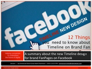 V 1.1




                                                                                                                                                                                   SIGN
                                                                                                                                                                      DE
                                                                                                                                              N EW
                                                                                                     INE
                                                                                                 IMEL        12 Things
                                                                                                Tyou need to know about
                                                                                       Timeline on Brand Fan
         Helping companies
            to understand
                                                                    A	
  summary	
  about	
  the	
  new	
  Timeline	
  dPages
                                                                                                                        esign	
  
         the future of digital
                                                                    for	
  brand	
  FanPages	
  on	
  Facebook
                              Version	
  1.1	
  by	
  Emmanuel	
  Vivier	
  &	
  Jean	
  Noel	
  Chaintreuil	
  |	
  +33	
  6	
  11	
  62	
  37	
  94	
  |	
  emmanuel.vivier@hubinsBtute.com

   ©	
  HUB	
  InsBtute	
  	
  All	
  rights	
  reserved	
  .	
                                                                                                                     	
  www.hubinsBtute.com   	
  
 