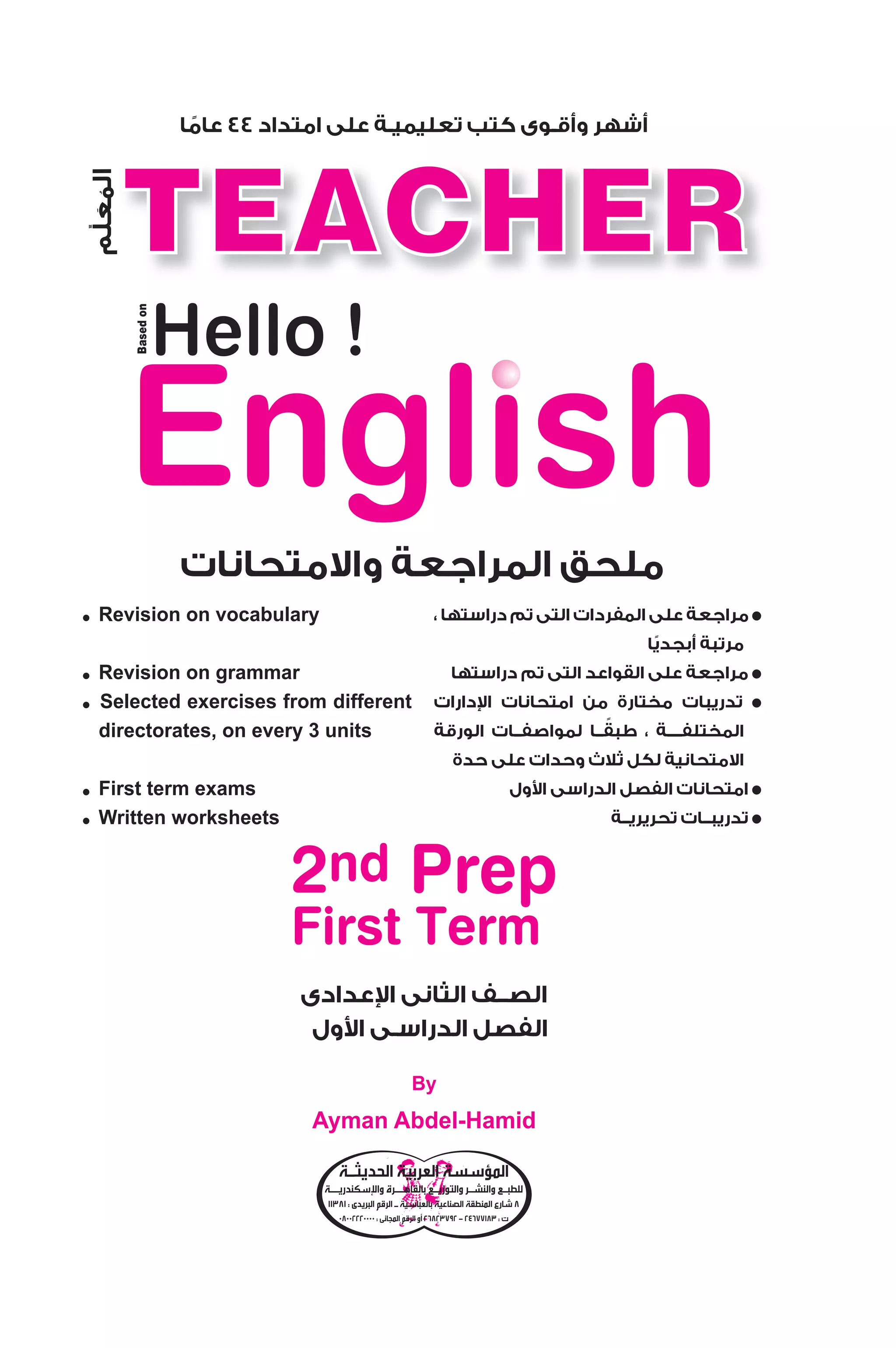مراجعة على المفردات التى تم دراستها ، ● 
مرتبة أبجديًا 
مراجعة على القواعد التى تم دراستها ● 
دارات  تدريبات مختارة من امتحانات ا ● 
المختلفــــة ، طبقًــا لمواصفــات الورقة 
الامتحانية لكل ثلاث وحدات على حدة 
ول $ امتحانات الفصل الدراسى ا ● 
تدريبــات تحريريــة ● 
2009 
أشهر وأقـوى كتب تعليميـة على امتداد 44 عامًا 
Hello ! 
ملحق المراجعة والامتحانات 
المعلم 
● Revision on vocabulary 
عدادى  الصــف الثانى ا 
ول $ الفصل الدراسـى ا 
Based on 
2nd Prep 
First Term 
By 
Ayman Abdel-Hamid 
● Revision on grammar 
● Selected exercises from different 
directorates, on every 3 units 
● First term exams 
● Written worksheets 
المؤسسة العربية الحديثـة 
سكندريــة  للطبـع والنشـر والتوزيـع بالقاهــرة وا 
8 شارع المنطقة الصناعية بالعباسية ـ الرقم البريدى : 11381 
26823792 أو الرقم المجانى : 08002220000 - ت : 24677183 
 