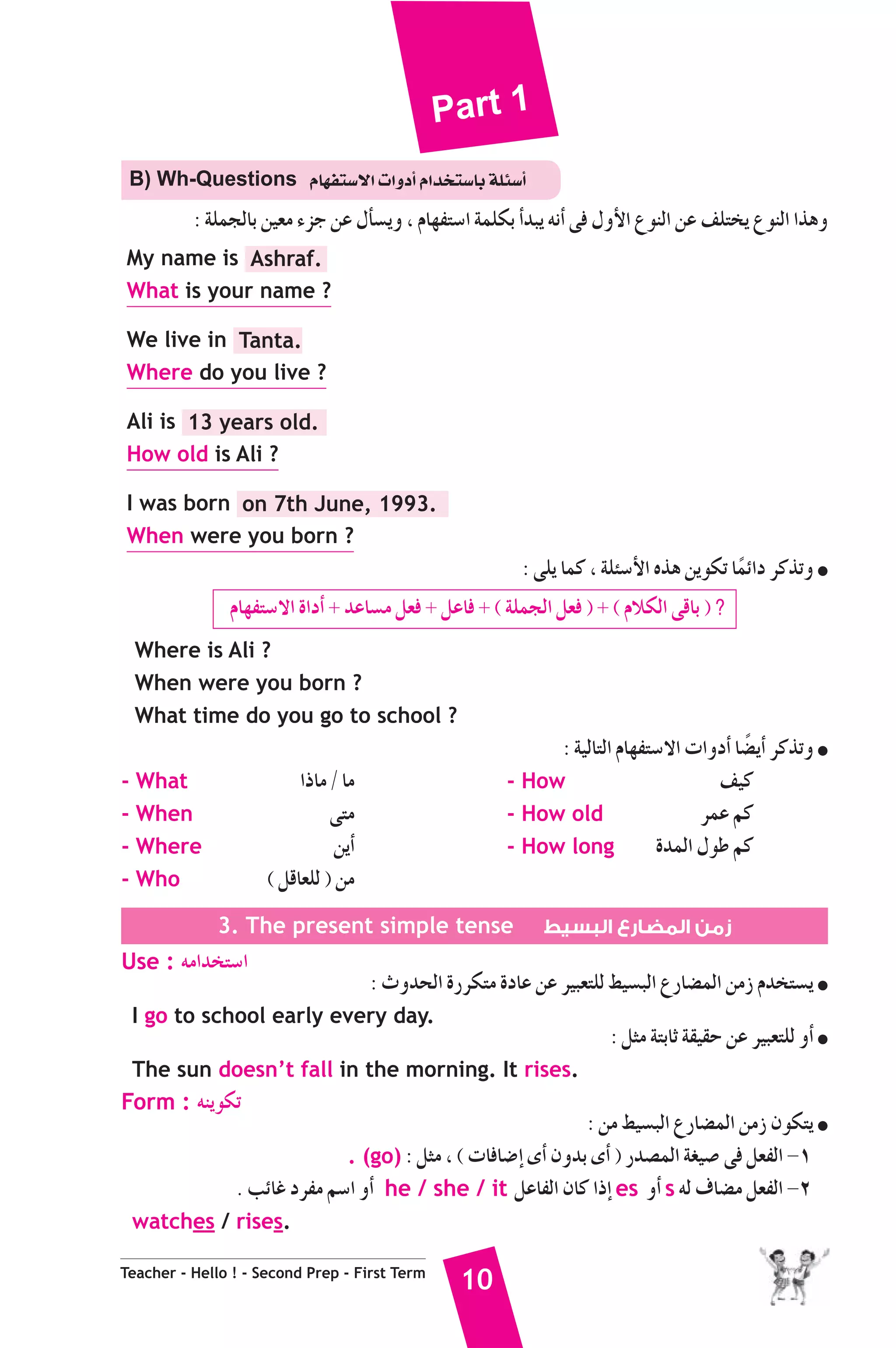 Part 1 
B) Wh-Questions ΩÉ¡Øà°S’G äGhOCG ΩGóîà°SÉH áΠÄ°SCG 
: áΠªédÉH ø«©e AõL øY ∫CÉ°ùjh , ΩÉ¡Øà°SG áªΠμH CGóÑj ¬fCG ≈a ∫hC’G ´ƒædG øY ∞Πàîj ´ƒædG Gògh 
My name is Ashraf. 
What is your name ? 
We live in Tanta. 
Where do you live ? 
Ali is 13 years old. 
How old is Ali ? 
I was born on 7th June, 1993. 
When were you born ? 
Teacher - Hello ! - Second Prep - First Term 10 
: ≈Πj Éªc , áΠÄ°SC’G √òg øjƒμJ ÉkªFGO ôcòJh ● 
ΩÉ¡Øà°S’G IGOCG + óYÉ°ùe π©a + πYÉa + ( áΠªédG π©a ) + ( ΩÓμdG ≈bÉH ) ? 
Where is Ali ? 
When were you born ? 
What time do you go to school ? 
: á«dÉàdG ΩÉ¡Øà°S’G äGhOCG É°†kjCG ôcòJh ● 
- What GPÉe / Ée - How ∞«c 
- When ≈àe - How old ôªY ºc 
- Where øjCG - How long IóªdG ∫ƒW ºc 
- Who ( πbÉ©Πd ) øe 
3. The present simple tense زمن المضارع البسيط 
Use : ¬eGóîà°SG 
: çhóëdG IQôμàe IOÉY øY ô«Ñ©àΠd §«°ùÑdG ´QÉ°†ªdG øeR Ωóîà°ùj ● 
I go to school early every day. 
: πãe áàHÉK á≤«≤M øY ô«Ñ©àΠd hCG ● 
The sun doesn’t fall in the morning. It rises. 
Form : ¬æjƒμJ 
: øe §«°ùÑdG ´QÉ°†ªdG øeR ¿ƒμàj ● 
. (go) : πãe , ( äÉaÉ°VEG iCG ¿hóH iCG ) Qó°üªdG á¨«°U ≈a π©ØdG -1 
. ÖFÉZ OôØe º°SG hCG he / she / it πYÉØdG ¿Éc GPEG es hCG s ¬d ±É°†e π©ØdG -2 
watches / rises. 
 