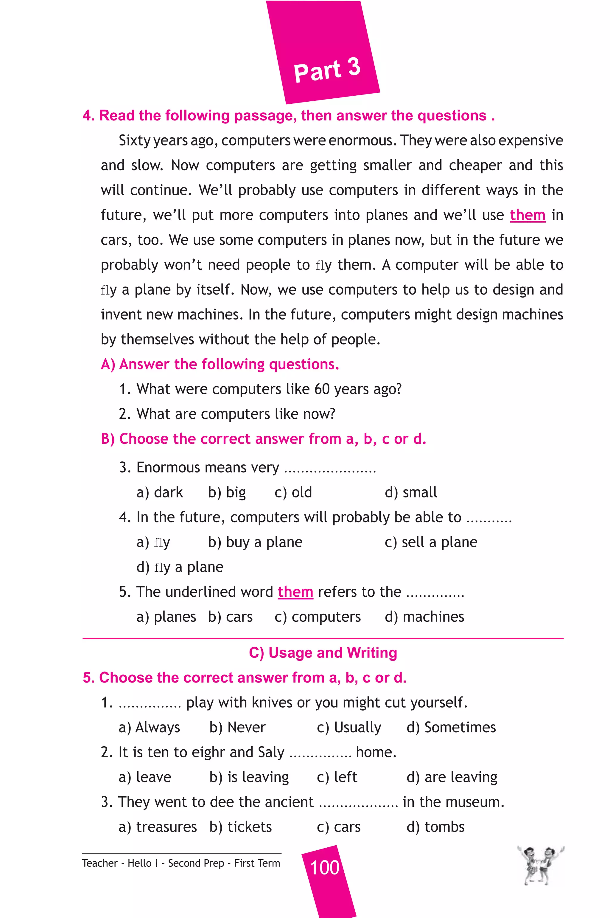 Part 3 
4. Read the following passage, then answer the questions . 
Sixty years ago, computers were enormous. They were also expensive 
and slow. Now computers are getting smaller and cheaper and this 
will continue. We’ll probably use computers in different ways in the 
future, we’ll put more computers into planes and we’ll use them in 
cars, too. We use some computers in planes now, but in the future we 
probably won’t need people to fly them. A computer will be able to 
fly a plane by itself. Now, we use computers to help us to design and 
invent new machines. In the future, computers might design machines 
by themselves without the help of people. 
A) Answer the following questions. 
1. What were computers like 60 years ago? 
2. What are computers like now? 
B) Choose the correct answer from a, b, c or d. 
3. Enormous means very ...................... 
a) dark b) big c) old d) small 
4. In the future, computers will probably be able to ........... 
a) fly b) buy a plane c) sell a plane 
d) fly a plane 
5. The underlined word them refers to the .............. 
a) planes b) cars c) computers d) machines 
C) Usage and Writing 
5. Choose the correct answer from a, b, c or d. 
1. ............... play with knives or you might cut yourself. 
a) Always b) Never c) Usually d) Sometimes 
2. It is ten to eighr and Saly ............... home. 
a) leave b) is leaving c) left d) are leaving 
3. They went to dee the ancient ................... in the museum. 
a) treasures b) tickets c) cars d) tombs 
Teacher - Hello ! - Second Prep - First Term 100 
 