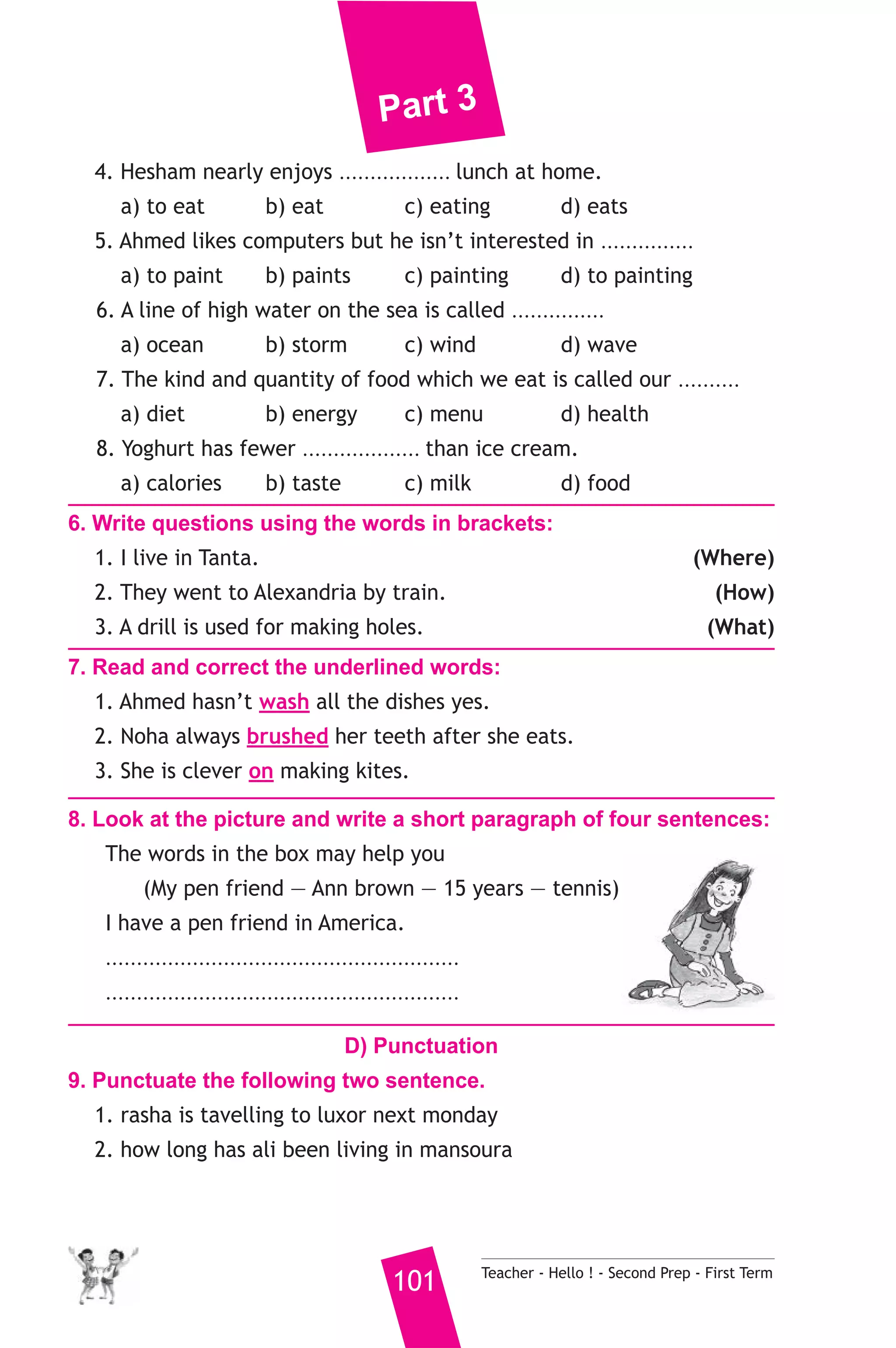 Part 3 
4. Hesham nearly enjoys .................. lunch at home. 
a) to eat b) eat c) eating d) eats 
5. Ahmed likes computers but he isn’t interested in ............... 
a) to paint b) paints c) painting d) to painting 
6. A line of high water on the sea is called ............... 
a) ocean b) storm c) wind d) wave 
7. The kind and quantity of food which we eat is called our .......... 
a) diet b) energy c) menu d) health 
8. Yoghurt has fewer ................... than ice cream. 
a) calories b) taste c) milk d) food 
6. Write questions using the words in brackets: 
1. I live in Tanta. (Where) 
2. They went to Alexandria by train. (How) 
3. A drill is used for making holes. (What) 
7. Read and correct the underlined words: 
1. Ahmed hasn’t wash all the dishes yes. 
2. Noha always brushed her teeth after she eats. 
3. She is clever on making kites. 
8. Look at the picture and write a short paragraph of four sentences: 
The words in the box may help you 
(My pen friend — Ann brown — 15 years — tennis) 
I have a pen friend in America. 
......................................................... 
......................................................... 
D) Punctuation 
9. Punctuate the following two sentence. 
1. rasha is tavelling to luxor next monday 
2. how long has ali been living in mansoura 
101 Teacher - Hello ! - Second Prep - First Term 
 
