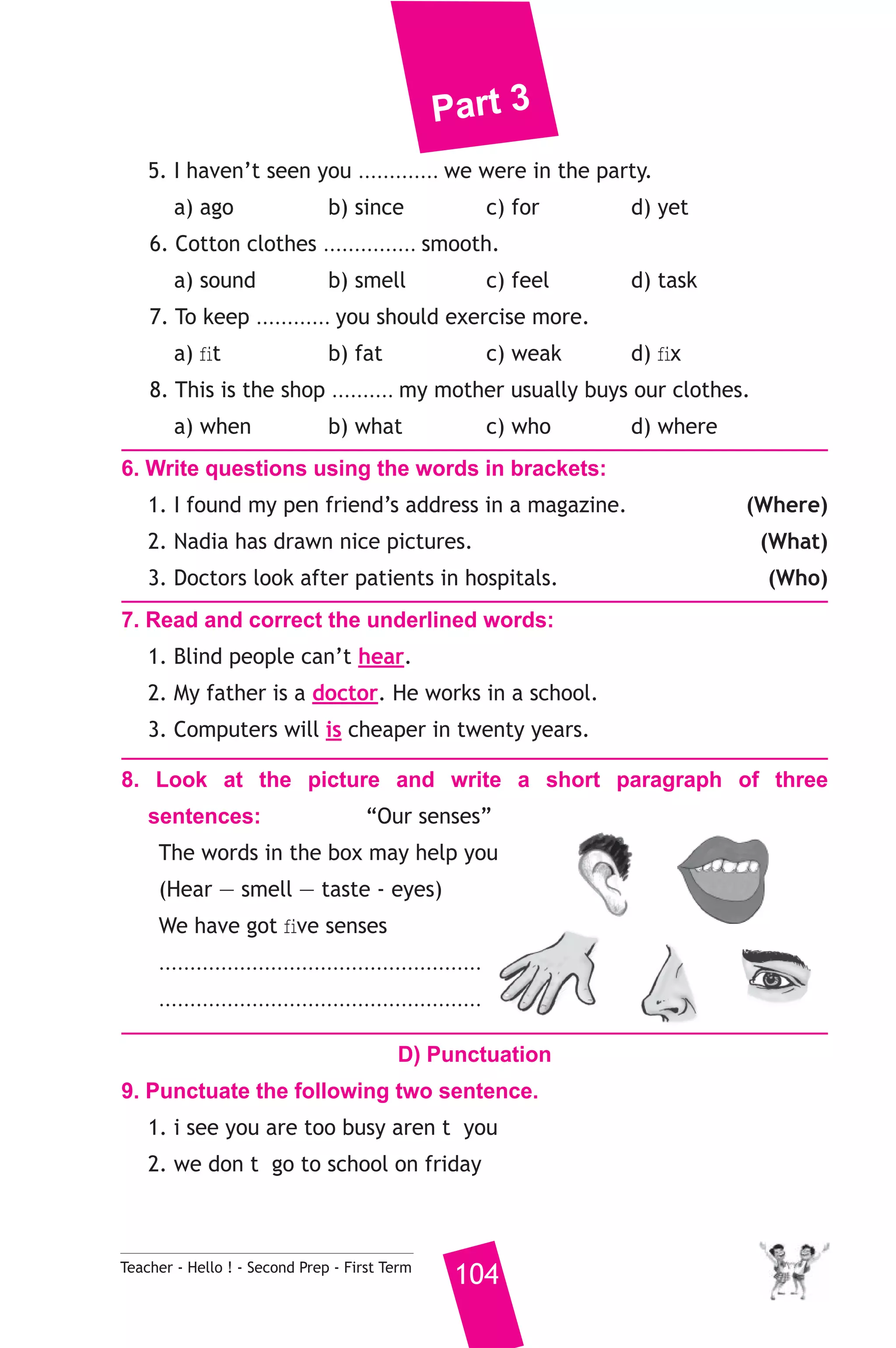 Part 3 
5. I haven’t seen you ............. we were in the party. 
a) ago b) since c) for d) yet 
6. Cotton clothes ............... smooth. 
a) sound b) smell c) feel d) task 
7. To keep ............ you should exercise more. 
a) fit b) fat c) weak d) fix 
8. This is the shop .......... my mother usually buys our clothes. 
a) when b) what c) who d) where 
6. Write questions using the words in brackets: 
1. I found my pen friend’s address in a magazine. (Where) 
2. Nadia has drawn nice pictures. (What) 
3. Doctors look after patients in hospitals. (Who) 
7. Read and correct the underlined words: 
1. Blind people can’t hear. 
2. My father is a doctor. He works in a school. 
3. Computers will is cheaper in twenty years. 
8. Look at the picture and write a short paragraph of three 
sentences: “Our senses” 
The words in the box may help you 
(Hear — smell — taste - eyes) 
We have got five senses 
.................................................... 
.................................................... 
D) Punctuation 
9. Punctuate the following two sentence. 
1. i see you are too busy aren t you 
2. we don t go to school on friday 
Teacher - Hello ! - Second Prep - First Term 104 
 