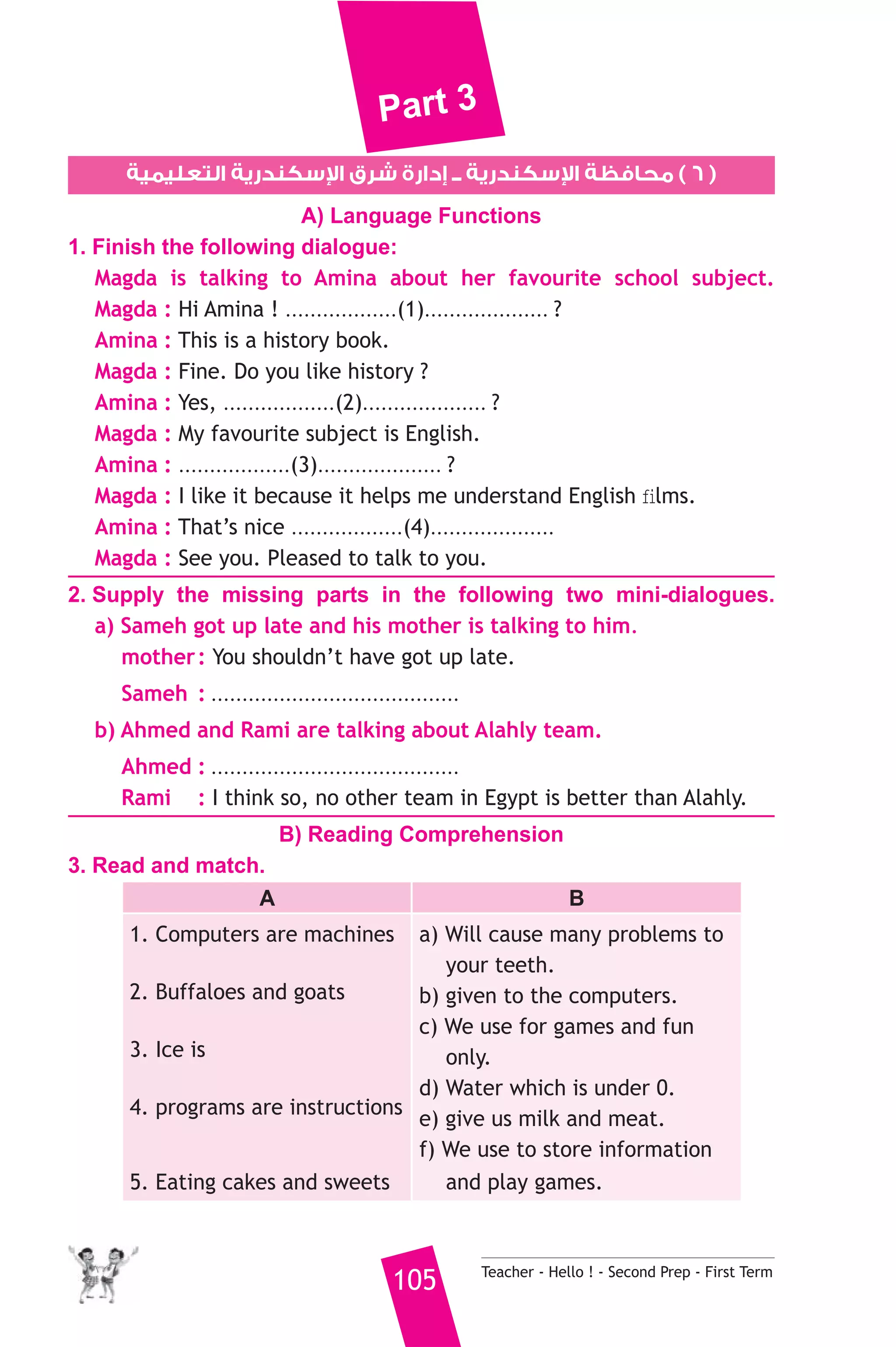 Part 3 
سكندرية التعليمية  سكندرية ــ إدارة شرق ا  ٦ ) محافظة ا ) 
A) Language Functions 
1. Finish the following dialogue: 
Magda is talking to Amina about her favourite school subject. 
Magda : Hi Amina ! ..................(1).................... ? 
Amina : This is a history book. 
Magda : Fine. Do you like history ? 
Amina : Yes, ..................(2).................... ? 
Magda : My favourite subject is English. 
Amina : ..................(3).................... ? 
Magda : I like it because it helps me understand English films. 
Amina : That’s nice ..................(4).................... 
Magda : See you. Pleased to talk to you. 
2. Supply the missing parts in the following two mini-dialogues. 
a) Sameh got up late and his mother is talking to him. 
mother : You shouldn’t have got up late. 
Sameh : ........................................ 
b) Ahmed and Rami are talking about Alahly team. 
Ahmed : ........................................ 
Rami : I think so, no other team in Egypt is better than Alahly. 
B) Reading Comprehension 
105 Teacher - Hello ! - Second Prep - First Term 
3. Read and match. 
A B 
1. Computers are machines 
2. Buffaloes and goats 
3. Ice is 
4. programs are instructions 
5. Eating cakes and sweets 
a) Will cause many problems to 
your teeth. 
b) given to the computers. 
c) We use for games and fun 
only. 
d) Water which is under 0. 
e) give us milk and meat. 
f) We use to store information 
and play games. 
 