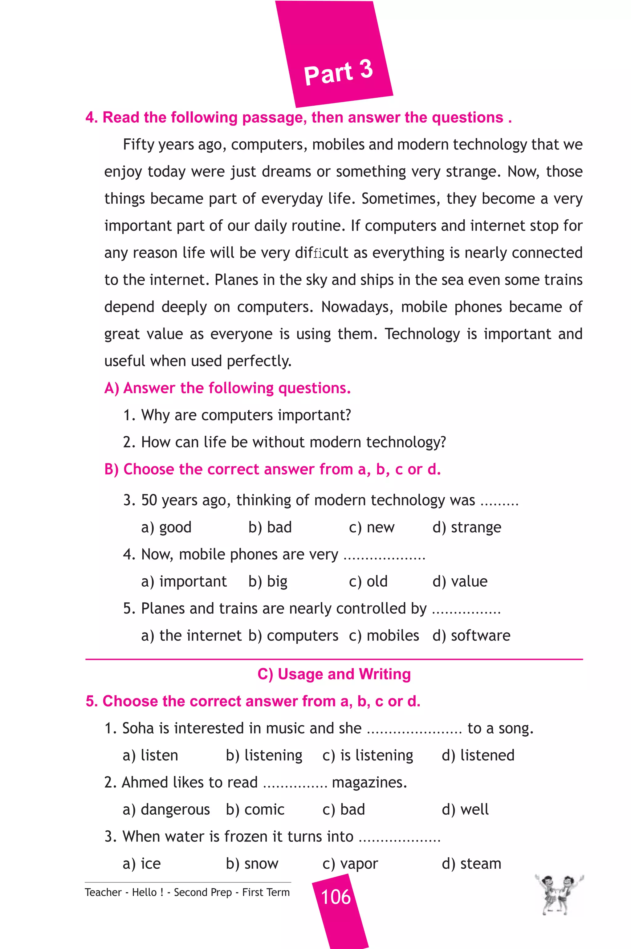 Part 3 
4. Read the following passage, then answer the questions . 
Fifty years ago, computers, mobiles and modern technology that we 
enjoy today were just dreams or something very strange. Now, those 
things became part of everyday life. Sometimes, they become a very 
important part of our daily routine. If computers and internet stop for 
any reason life will be very difficult as everything is nearly connected 
to the internet. Planes in the sky and ships in the sea even some trains 
depend deeply on computers. Nowadays, mobile phones became of 
great value as everyone is using them. Technology is important and 
useful when used perfectly. 
A) Answer the following questions. 
1. Why are computers important? 
2. How can life be without modern technology? 
B) Choose the correct answer from a, b, c or d. 
3. 50 years ago, thinking of modern technology was ......... 
a) good b) bad c) new d) strange 
4. Now, mobile phones are very ................... 
a) important b) big c) old d) value 
5. Planes and trains are nearly controlled by ................ 
a) the internet b) computers c) mobiles d) software 
C) Usage and Writing 
5. Choose the correct answer from a, b, c or d. 
1. Soha is interested in music and she ...................... to a song. 
a) listen b) listening c) is listening d) listened 
2. Ahmed likes to read ............... magazines. 
a) dangerous b) comic c) bad d) well 
3. When water is frozen it turns into ................... 
a) ice b) snow c) vapor d) steam 
Teacher - Hello ! - Second Prep - First Term 106 
 