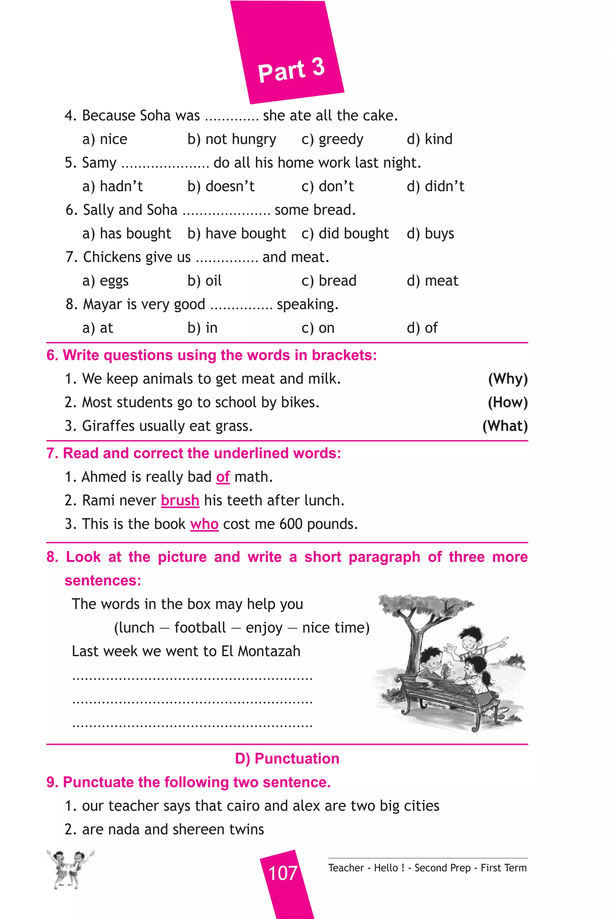 Part 3 
4. Because Soha was ............. she ate all the cake. 
a) nice b) not hungry c) greedy d) kind 
5. Samy ..................... do all his home work last night. 
a) hadn’t b) doesn’t c) don’t d) didn’t 
6. Sally and Soha ..................... some bread. 
a) has bought b) have bought c) did bought d) buys 
7. Chickens give us ............... and meat. 
a) eggs b) oil c) bread d) meat 
8. Mayar is very good ............... speaking. 
a) at b) in c) on d) of 
6. Write questions using the words in brackets: 
1. We keep animals to get meat and milk. (Why) 
2. Most students go to school by bikes. (How) 
3. Giraffes usually eat grass. (What) 
7. Read and correct the underlined words: 
1. Ahmed is really bad of math. 
2. Rami never brush his teeth after lunch. 
3. This is the book who cost me 600 pounds. 
8. Look at the picture and write a short paragraph of three more 
sentences: 
The words in the box may help you 
(lunch — football — enjoy — nice time) 
Last week we went to El Montazah 
......................................................... 
......................................................... 
......................................................... 
D) Punctuation 
9. Punctuate the following two sentence. 
1. our teacher says that cairo and alex are two big cities 
2. are nada and shereen twins 
107 Teacher - Hello ! - Second Prep - First Term 
 