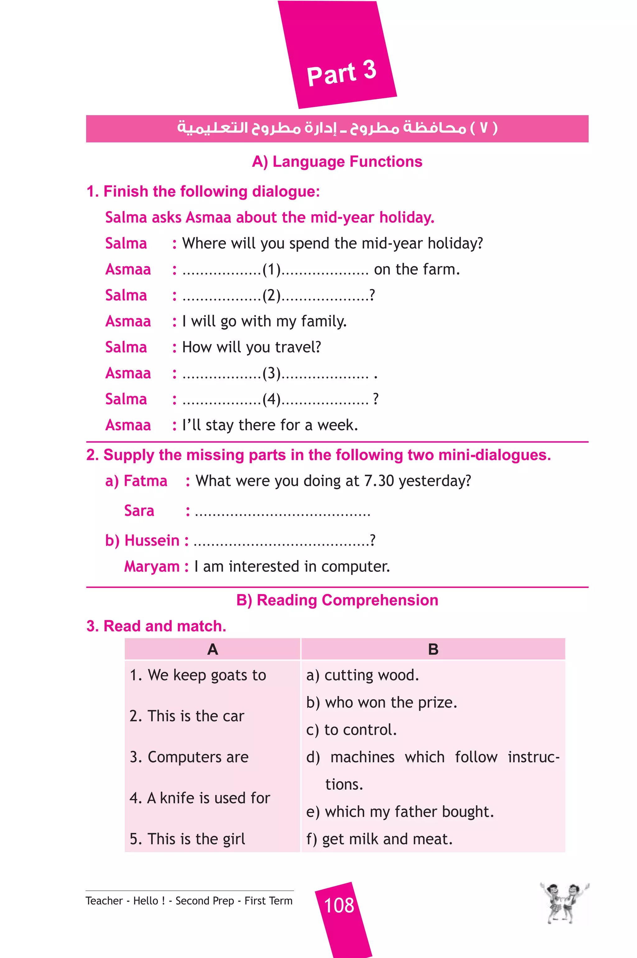 Part 3 
٧ ) محافظة مطروح ــ إدارة مطروح التعليمية ) 
A) Language Functions 
1. Finish the following dialogue: 
Salma asks Asmaa about the mid-year holiday. 
Salma : Where will you spend the mid-year holiday? 
Asmaa : ..................(1).................... on the farm. 
Salma : ..................(2)....................? 
Asmaa : I will go with my family. 
Salma : How will you travel? 
Asmaa : ..................(3).................... . 
Salma : ..................(4).................... ? 
Asmaa : I’ll stay there for a week. 
2. Supply the missing parts in the following two mini-dialogues. 
a) Fatma : What were you doing at 7.30 yesterday? 
Sara : ........................................ 
b) Hussein : ........................................? 
Maryam : I am interested in computer. 
B) Reading Comprehension 
3. Read and match. 
A B 
1. We keep goats to 
2. This is the car 
3. Computers are 
4. A knife is used for 
5. This is the girl 
a) cutting wood. 
b) who won the prize. 
c) to control. 
d) machines which follow instruc-tions. 
e) which my father bought. 
f) get milk and meat. 
Teacher - Hello ! - Second Prep - First Term 108 
 