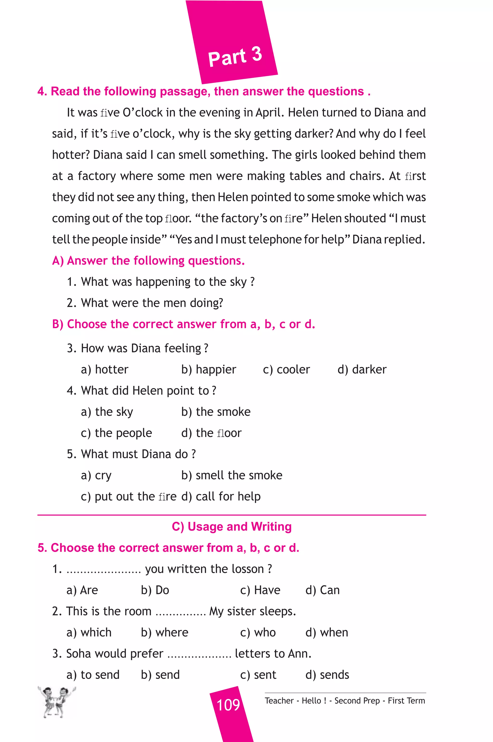 Part 3 
4. Read the following passage, then answer the questions . 
It was five O’clock in the evening in April. Helen turned to Diana and 
said, if it’s five o’clock, why is the sky getting darker? And why do I feel 
hotter? Diana said I can smell something. The girls looked behind them 
at a factory where some men were making tables and chairs. At first 
they did not see any thing, then Helen pointed to some smoke which was 
coming out of the top floor. “the factory’s on fire” Helen shouted “I must 
tell the people inside” “Yes and I must telephone for help” Diana replied. 
A) Answer the following questions. 
1. What was happening to the sky ? 
2. What were the men doing? 
B) Choose the correct answer from a, b, c or d. 
3. How was Diana feeling ? 
a) hotter b) happier c) cooler d) darker 
4. What did Helen point to ? 
a) the sky b) the smoke 
c) the people d) the floor 
5. What must Diana do ? 
a) cry b) smell the smoke 
c) put out the fire d) call for help 
C) Usage and Writing 
5. Choose the correct answer from a, b, c or d. 
1. ...................... you written the losson ? 
a) Are b) Do c) Have d) Can 
2. This is the room ............... My sister sleeps. 
a) which b) where c) who d) when 
3. Soha would prefer ................... letters to Ann. 
a) to send b) send c) sent d) sends 
109 Teacher - Hello ! - Second Prep - First Term 
 