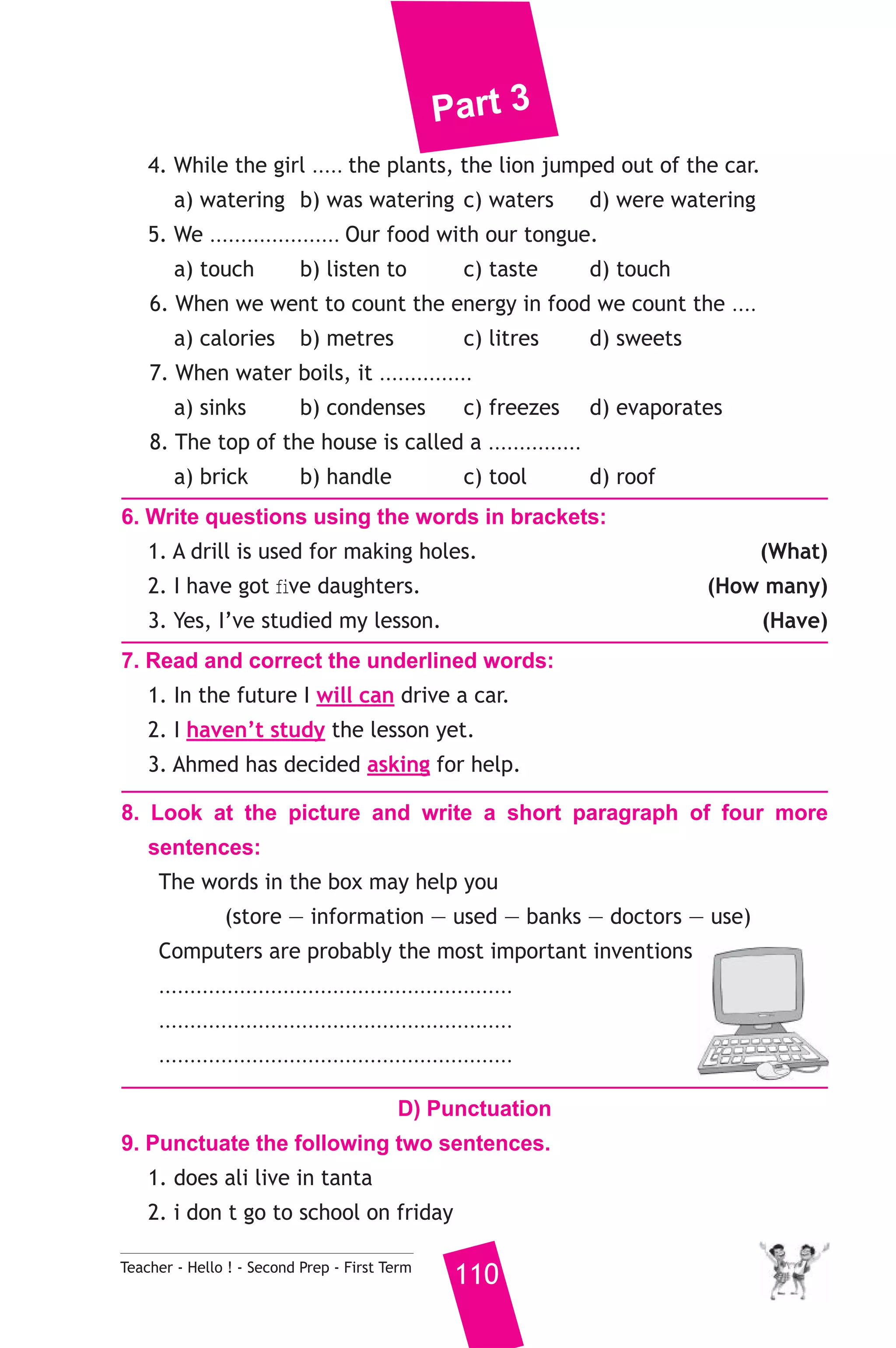 Part 3 
4. While the girl ..... the plants, the lion jumped out of the car. 
a) watering b) was watering c) waters d) were watering 
5. We ..................... Our food with our tongue. 
a) touch b) listen to c) taste d) touch 
6. When we went to count the energy in food we count the .... 
a) calories b) metres c) litres d) sweets 
7. When water boils, it ............... 
a) sinks b) condenses c) freezes d) evaporates 
8. The top of the house is called a ............... 
a) brick b) handle c) tool d) roof 
6. Write questions using the words in brackets: 
1. A drill is used for making holes. (What) 
2. I have got five daughters. (How many) 
3. Yes, I’ve studied my lesson. (Have) 
7. Read and correct the underlined words: 
1. In the future I will can drive a car. 
2. I haven’t study the lesson yet. 
3. Ahmed has decided asking for help. 
8. Look at the picture and write a short paragraph of four more 
sentences: 
The words in the box may help you 
(store — information — used — banks — doctors — use) 
Computers are probably the most important inventions 
......................................................... 
......................................................... 
......................................................... 
D) Punctuation 
9. Punctuate the following two sentences. 
1. does ali live in tanta 
2. i don t go to school on friday 
Teacher - Hello ! - Second Prep - First Term 110 
 