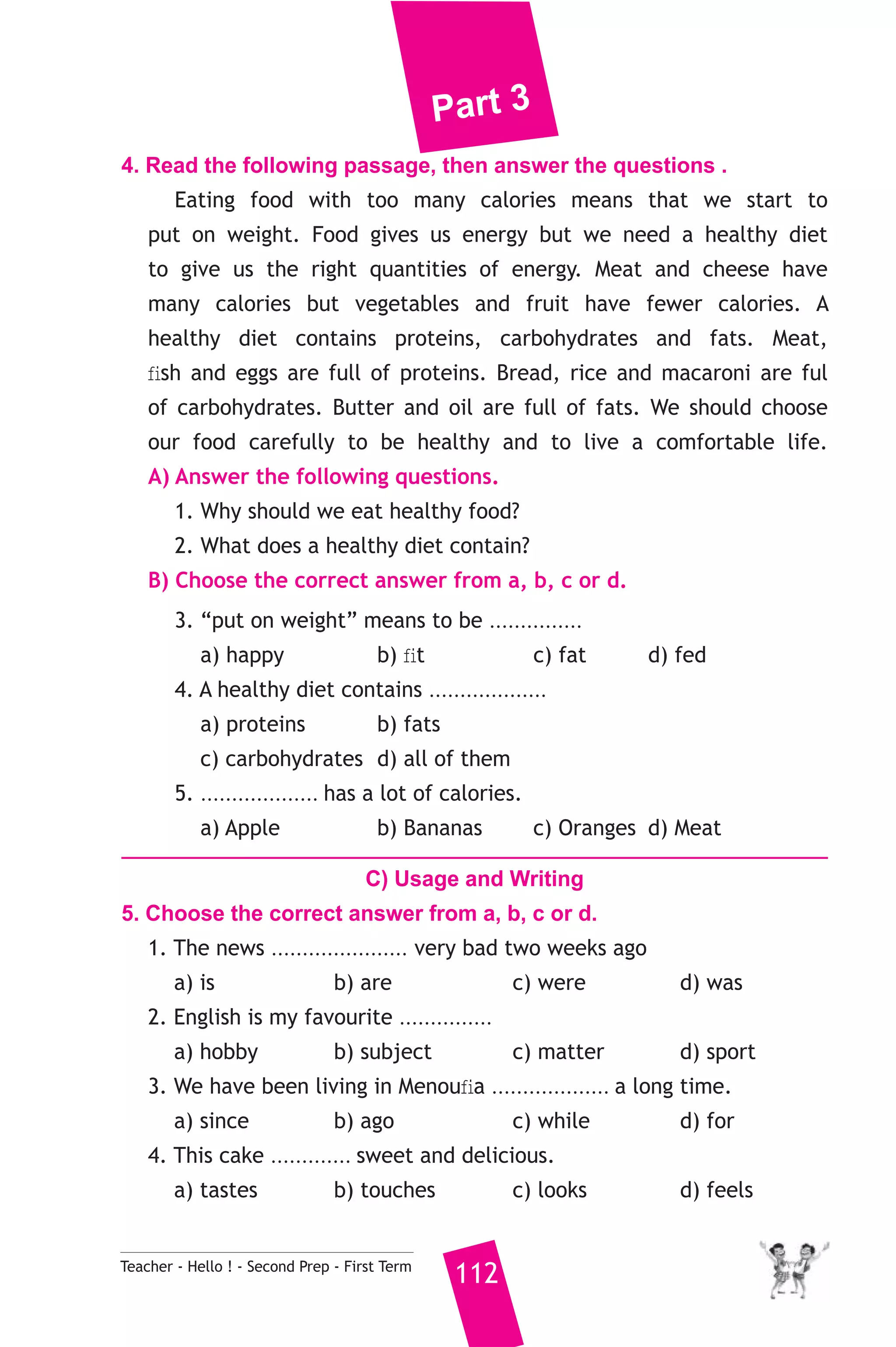 Part 3 
4. Read the following passage, then answer the questions . 
Eating food with too many calories means that we start to 
put on weight. Food gives us energy but we need a healthy diet 
to give us the right quantities of energy. Meat and cheese have 
many calories but vegetables and fruit have fewer calories. A 
healthy diet contains proteins, carbohydrates and fats. Meat, 
fish and eggs are full of proteins. Bread, rice and macaroni are ful 
of carbohydrates. Butter and oil are full of fats. We should choose 
our food carefully to be healthy and to live a comfortable life. 
A) Answer the following questions. 
1. Why should we eat healthy food? 
2. What does a healthy diet contain? 
B) Choose the correct answer from a, b, c or d. 
3. “put on weight” means to be ............... 
a) happy b) fit c) fat d) fed 
4. A healthy diet contains ................... 
a) proteins b) fats 
c) carbohydrates d) all of them 
5. ................... has a lot of calories. 
a) Apple b) Bananas c) Oranges d) Meat 
C) Usage and Writing 
5. Choose the correct answer from a, b, c or d. 
1. The news ...................... very bad two weeks ago 
a) is b) are c) were d) was 
2. English is my favourite ............... 
a) hobby b) subject c) matter d) sport 
3. We have been living in Menoufia ................... a long time. 
a) since b) ago c) while d) for 
4. This cake ............. sweet and delicious. 
a) tastes b) touches c) looks d) feels 
Teacher - Hello ! - Second Prep - First Term 112 
 