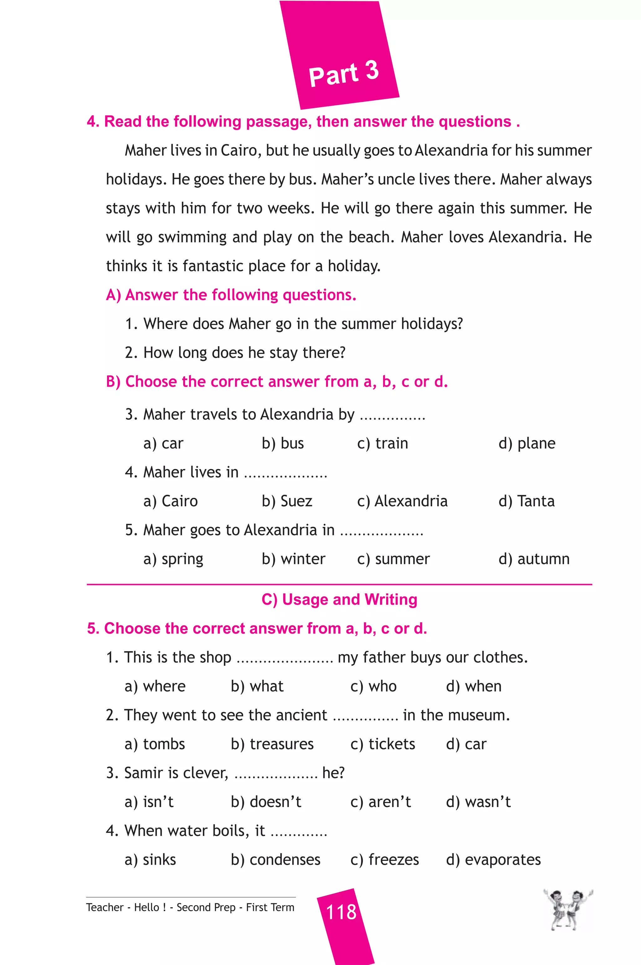 Part 3 
4. Read the following passage, then answer the questions . 
Maher lives in Cairo, but he usually goes to Alexandria for his summer 
holidays. He goes there by bus. Maher’s uncle lives there. Maher always 
stays with him for two weeks. He will go there again this summer. He 
will go swimming and play on the beach. Maher loves Alexandria. He 
thinks it is fantastic place for a holiday. 
A) Answer the following questions. 
1. Where does Maher go in the summer holidays? 
2. How long does he stay there? 
B) Choose the correct answer from a, b, c or d. 
3. Maher travels to Alexandria by ............... 
a) car b) bus c) train d) plane 
4. Maher lives in ................... 
a) Cairo b) Suez c) Alexandria d) Tanta 
5. Maher goes to Alexandria in ................... 
a) spring b) winter c) summer d) autumn 
C) Usage and Writing 
5. Choose the correct answer from a, b, c or d. 
1. This is the shop ...................... my father buys our clothes. 
a) where b) what c) who d) when 
2. They went to see the ancient ............... in the museum. 
a) tombs b) treasures c) tickets d) car 
3. Samir is clever, ................... he? 
a) isn’t b) doesn’t c) aren’t d) wasn’t 
4. When water boils, it ............. 
a) sinks b) condenses c) freezes d) evaporates 
Teacher - Hello ! - Second Prep - First Term 118 
 