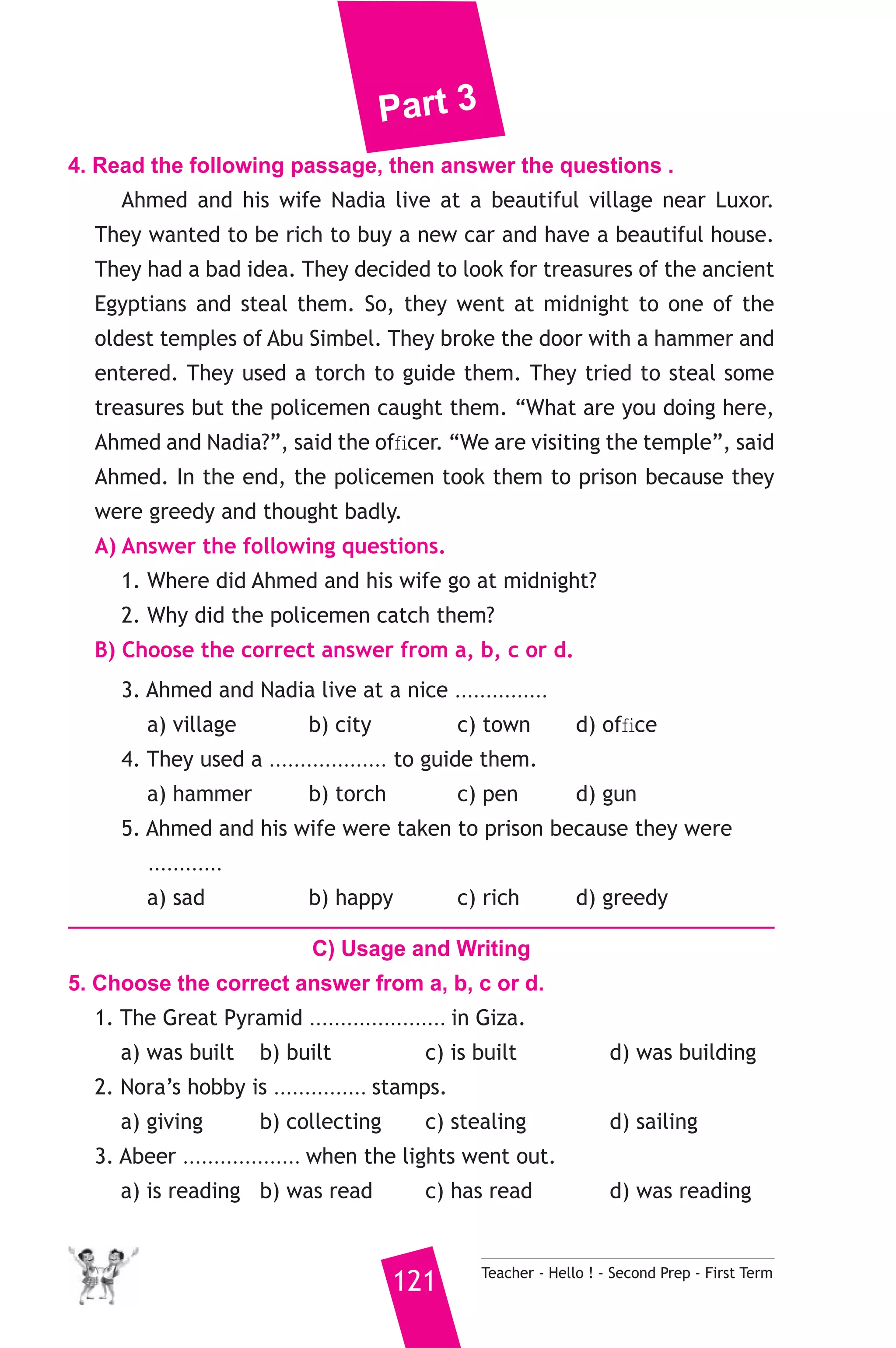 Part 3 
4. Read the following passage, then answer the questions . 
Ahmed and his wife Nadia live at a beautiful village near Luxor. 
They wanted to be rich to buy a new car and have a beautiful house. 
They had a bad idea. They decided to look for treasures of the ancient 
Egyptians and steal them. So, they went at midnight to one of the 
oldest temples of Abu Simbel. They broke the door with a hammer and 
entered. They used a torch to guide them. They tried to steal some 
treasures but the policemen caught them. “What are you doing here, 
Ahmed and Nadia?”, said the officer. “We are visiting the temple”, said 
Ahmed. In the end, the policemen took them to prison because they 
were greedy and thought badly. 
A) Answer the following questions. 
1. Where did Ahmed and his wife go at midnight? 
2. Why did the policemen catch them? 
B) Choose the correct answer from a, b, c or d. 
3. Ahmed and Nadia live at a nice ............... 
a) village b) city c) town d) office 
4. They used a ................... to guide them. 
a) hammer b) torch c) pen d) gun 
5. Ahmed and his wife were taken to prison because they were 
............ 
a) sad b) happy c) rich d) greedy 
C) Usage and Writing 
5. Choose the correct answer from a, b, c or d. 
1. The Great Pyramid ...................... in Giza. 
a) was built b) built c) is built d) was building 
2. Nora’s hobby is ............... stamps. 
a) giving b) collecting c) stealing d) sailing 
3. Abeer ................... when the lights went out. 
a) is reading b) was read c) has read d) was reading 
121 Teacher - Hello ! - Second Prep - First Term 
 