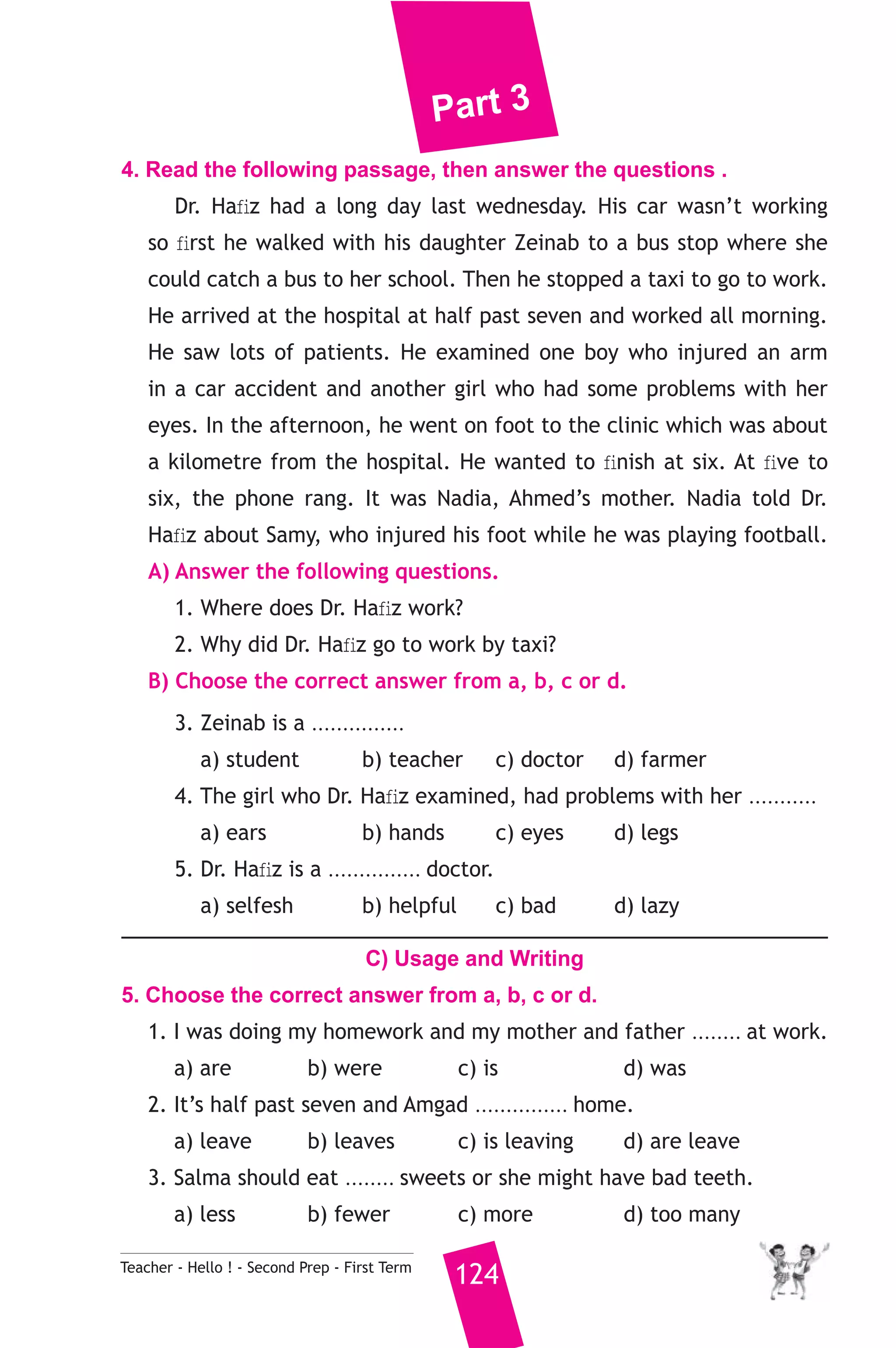 Part 3 
4. Read the following passage, then answer the questions . 
Dr. Hafiz had a long day last wednesday. His car wasn’t working 
so first he walked with his daughter Zeinab to a bus stop where she 
could catch a bus to her school. Then he stopped a taxi to go to work. 
He arrived at the hospital at half past seven and worked all morning. 
He saw lots of patients. He examined one boy who injured an arm 
in a car accident and another girl who had some problems with her 
eyes. In the afternoon, he went on foot to the clinic which was about 
a kilometre from the hospital. He wanted to finish at six. At five to 
six, the phone rang. It was Nadia, Ahmed’s mother. Nadia told Dr. 
Hafiz about Samy, who injured his foot while he was playing football. 
A) Answer the following questions. 
1. Where does Dr. Hafiz work? 
2. Why did Dr. Hafiz go to work by taxi? 
B) Choose the correct answer from a, b, c or d. 
3. Zeinab is a ............... 
a) student b) teacher c) doctor d) farmer 
4. The girl who Dr. Hafiz examined, had problems with her ........... 
a) ears b) hands c) eyes d) legs 
5. Dr. Hafiz is a ............... doctor. 
a) selfesh b) helpful c) bad d) lazy 
C) Usage and Writing 
5. Choose the correct answer from a, b, c or d. 
1. I was doing my homework and my mother and father ........ at work. 
a) are b) were c) is d) was 
2. It’s half past seven and Amgad ............... home. 
a) leave b) leaves c) is leaving d) are leave 
3. Salma should eat ........ sweets or she might have bad teeth. 
a) less b) fewer c) more d) too many 
Teacher - Hello ! - Second Prep - First Term 124 
 