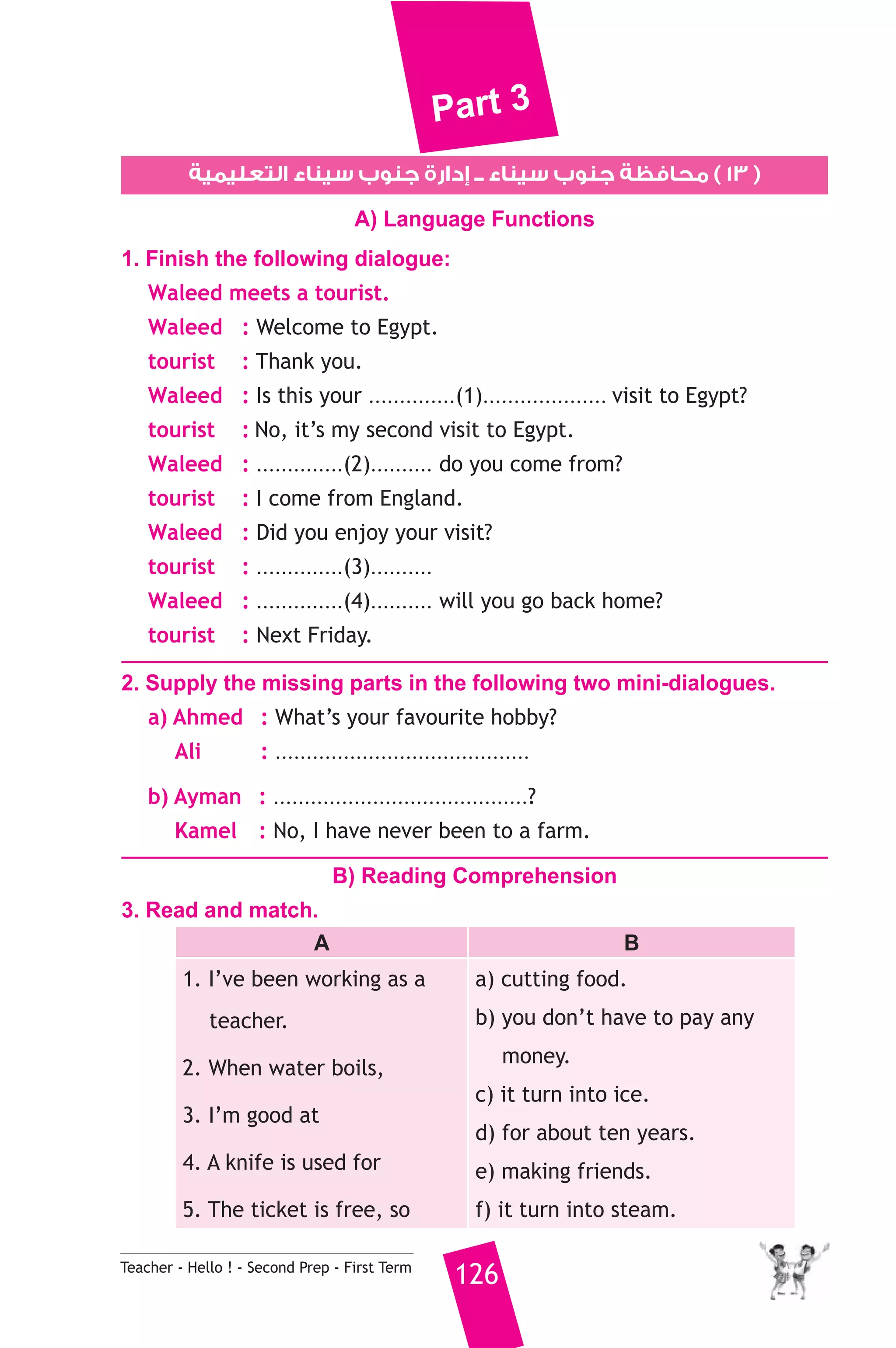 Part 3 
١٣ ) محافظة جنوب سيناء ــ إدارة جنوب سيناء التعليمية ) 
A) Language Functions 
1. Finish the following dialogue: 
Waleed meets a tourist. 
Waleed : Welcome to Egypt. 
tourist : Thank you. 
Waleed : Is this your ..............(1).................... visit to Egypt? 
tourist : No, it’s my second visit to Egypt. 
Waleed : ..............(2).......... do you come from? 
tourist : I come from England. 
Waleed : Did you enjoy your visit? 
tourist : ..............(3).......... 
Waleed : ..............(4).......... will you go back home? 
tourist : Next Friday. 
2. Supply the missing parts in the following two mini-dialogues. 
a) Ahmed : What’s your favourite hobby? 
Ali : ......................................... 
b) Ayman : .........................................? 
Kamel : No, I have never been to a farm. 
B) Reading Comprehension 
3. Read and match. 
A B 
1. I’ve been working as a 
teacher. 
2. When water boils, 
3. I’m good at 
4. A knife is used for 
5. The ticket is free, so 
a) cutting food. 
b) you don’t have to pay any 
Teacher - Hello ! - Second Prep - First Term 126 
money. 
c) it turn into ice. 
d) for about ten years. 
e) making friends. 
f) it turn into steam. 
 
