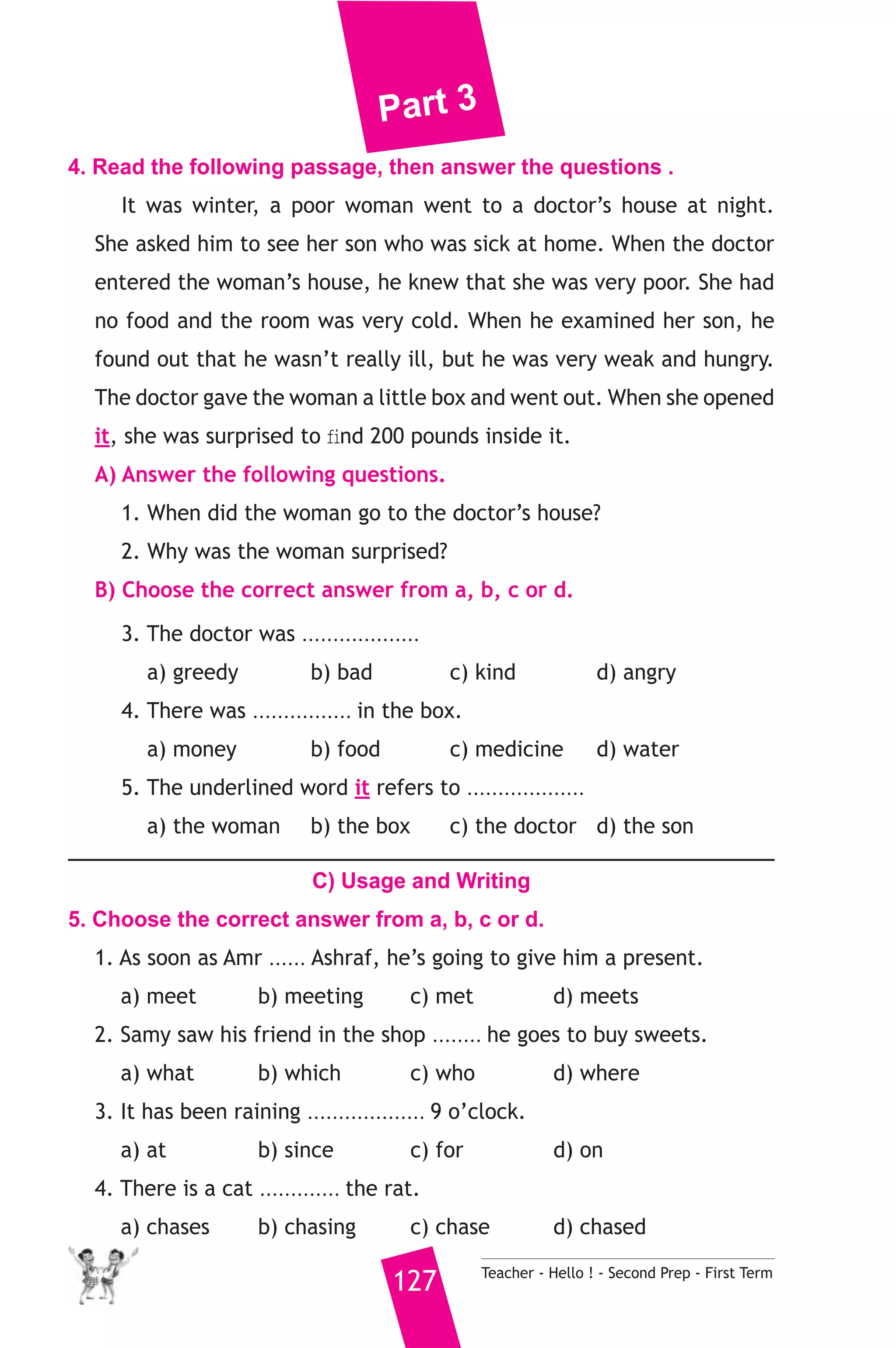 Part 3 
4. Read the following passage, then answer the questions . 
It was winter, a poor woman went to a doctor’s house at night. 
She asked him to see her son who was sick at home. When the doctor 
entered the woman’s house, he knew that she was very poor. She had 
no food and the room was very cold. When he examined her son, he 
found out that he wasn’t really ill, but he was very weak and hungry. 
The doctor gave the woman a little box and went out. When she opened 
it, she was surprised to find 200 pounds inside it. 
A) Answer the following questions. 
1. When did the woman go to the doctor’s house? 
2. Why was the woman surprised? 
B) Choose the correct answer from a, b, c or d. 
3. The doctor was ................... 
a) greedy b) bad c) kind d) angry 
4. There was ................ in the box. 
a) money b) food c) medicine d) water 
5. The underlined word it refers to ................... 
a) the woman b) the box c) the doctor d) the son 
C) Usage and Writing 
5. Choose the correct answer from a, b, c or d. 
1. As soon as Amr ...... Ashraf, he’s going to give him a present. 
a) meet b) meeting c) met d) meets 
2. Samy saw his friend in the shop ........ he goes to buy sweets. 
a) what b) which c) who d) where 
3. It has been raining ................... 9 o’clock. 
a) at b) since c) for d) on 
4. There is a cat ............. the rat. 
a) chases b) chasing c) chase d) chased 
127 Teacher - Hello ! - Second Prep - First Term 
 