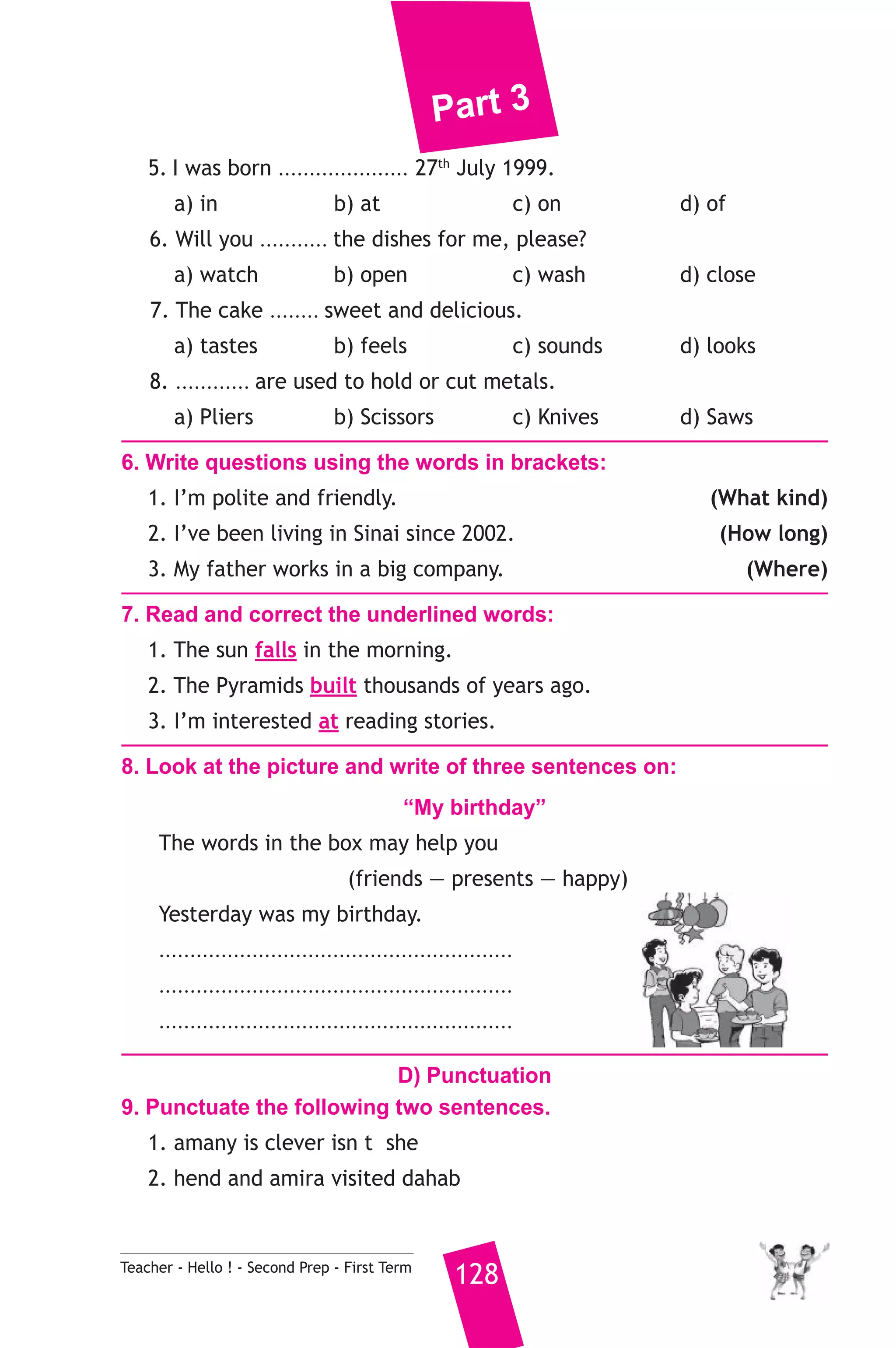 Part 3 
5. I was born ..................... 27th July 1999. 
a) in b) at c) on d) of 
6. Will you ........... the dishes for me, please? 
a) watch b) open c) wash d) close 
7. The cake ........ sweet and delicious. 
a) tastes b) feels c) sounds d) looks 
8. ............ are used to hold or cut metals. 
a) Pliers b) Scissors c) Knives d) Saws 
6. Write questions using the words in brackets: 
1. I’m polite and friendly. (What kind) 
2. I’ve been living in Sinai since 2002. (How long) 
3. My father works in a big company. (Where) 
7. Read and correct the underlined words: 
1. The sun falls in the morning. 
2. The Pyramids built thousands of years ago. 
3. I’m interested at reading stories. 
8. Look at the picture and write of three sentences on: 
“My birthday” 
The words in the box may help you 
(friends — presents — happy) 
Yesterday was my birthday. 
......................................................... 
......................................................... 
......................................................... 
D) Punctuation 
9. Punctuate the following two sentences. 
1. amany is clever isn t she 
2. hend and amira visited dahab 
Teacher - Hello ! - Second Prep - First Term 128 
 