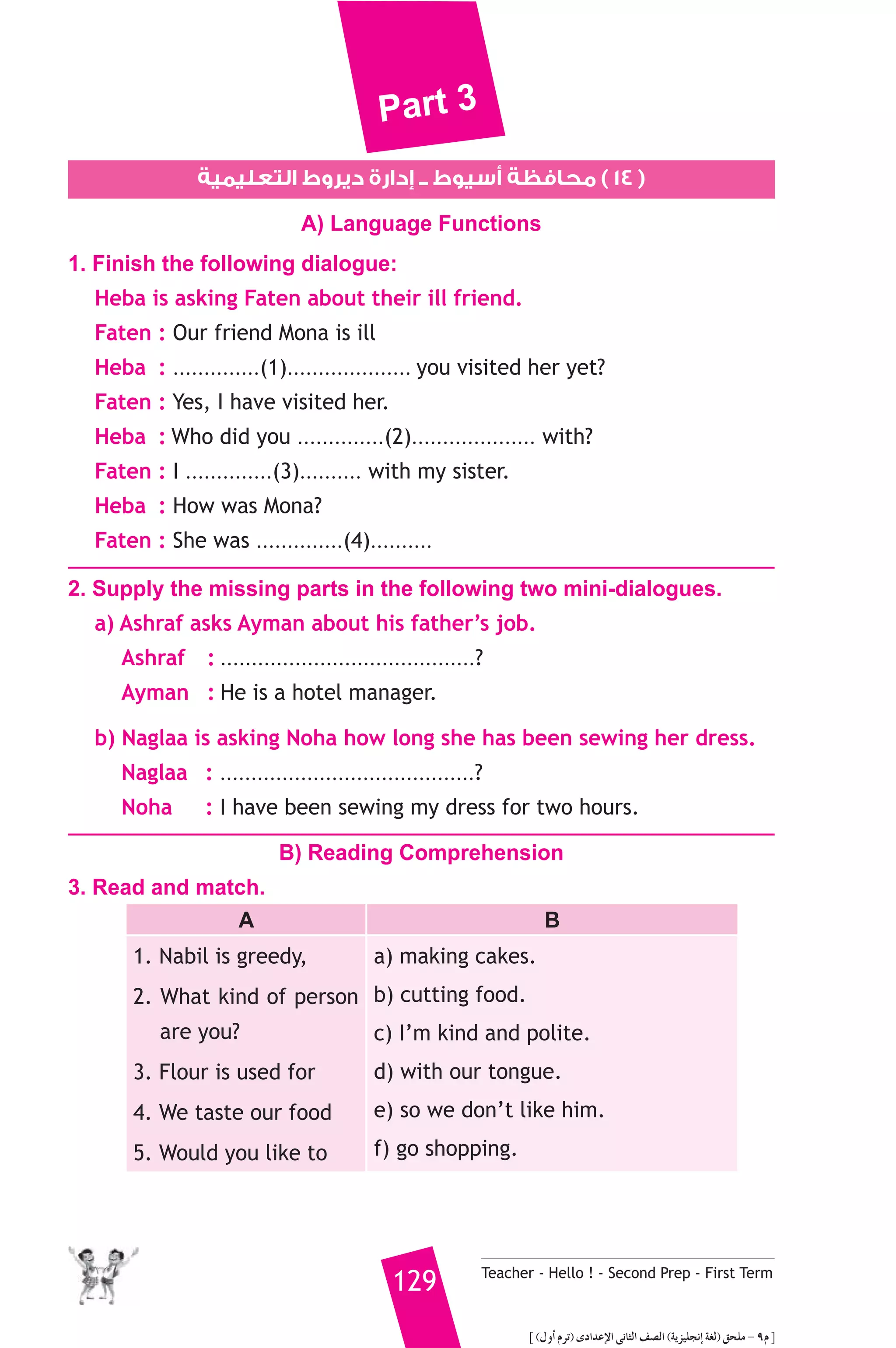 Part 3 
١٤ ) محافظة أسيوط ــ إدارة ديروط التعليمية ) 
A) Language Functions 
1. Finish the following dialogue: 
Heba is asking Faten about their ill friend. 
Faten : Our friend Mona is ill 
Heba : ..............(1).................... you visited her yet? 
Faten : Yes, I have visited her. 
Heba : Who did you ..............(2).................... with? 
Faten : I ..............(3).......... with my sister. 
Heba : How was Mona? 
Faten : She was ..............(4).......... 
2. Supply the missing parts in the following two mini-dialogues. 
a) Ashraf asks Ayman about his father’s job. 
Ashraf : .........................................? 
Ayman : He is a hotel manager. 
b) Naglaa is asking Noha how long she has been sewing her dress. 
Naglaa : .........................................? 
Noha : I have been sewing my dress for two hours. 
B) Reading Comprehension 
129 Teacher - Hello ! - Second Prep - First Term 
3. Read and match. 
A B 
1. Nabil is greedy, 
2. What kind of person 
are you? 
3. Flour is used for 
4. We taste our food 
5. Would you like to 
a) making cakes. 
b) cutting food. 
c) I’m kind and polite. 
d) with our tongue. 
e) so we don’t like him. 
f) go shopping. 
] (∫hCG ΩôJ) iOGóYE’G ≈fÉãdG ∞°üdG (ájõ«ΠéfEG á¨d) ≥ëΠe - 9Ω [ 
 