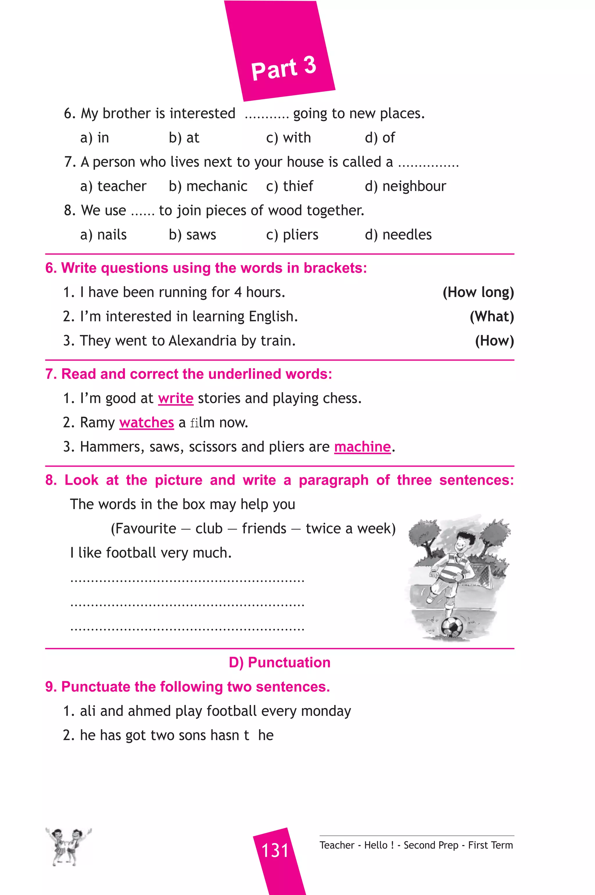 Part 3 
6. My brother is interested ........... going to new places. 
a) in b) at c) with d) of 
7. A person who lives next to your house is called a ............... 
a) teacher b) mechanic c) thief d) neighbour 
8. We use ...... to join pieces of wood together. 
a) nails b) saws c) pliers d) needles 
6. Write questions using the words in brackets: 
1. I have been running for 4 hours. (How long) 
2. I’m interested in learning English. (What) 
3. They went to Alexandria by train. (How) 
7. Read and correct the underlined words: 
1. I’m good at write stories and playing chess. 
2. Ramy watches a film now. 
3. Hammers, saws, scissors and pliers are machine. 
8. Look at the picture and write a paragraph of three sentences: 
The words in the box may help you 
(Favourite — club — friends — twice a week) 
I like football very much. 
......................................................... 
......................................................... 
......................................................... 
D) Punctuation 
9. Punctuate the following two sentences. 
1. ali and ahmed play football every monday 
2. he has got two sons hasn t he 
131 Teacher - Hello ! - Second Prep - First Term 
 