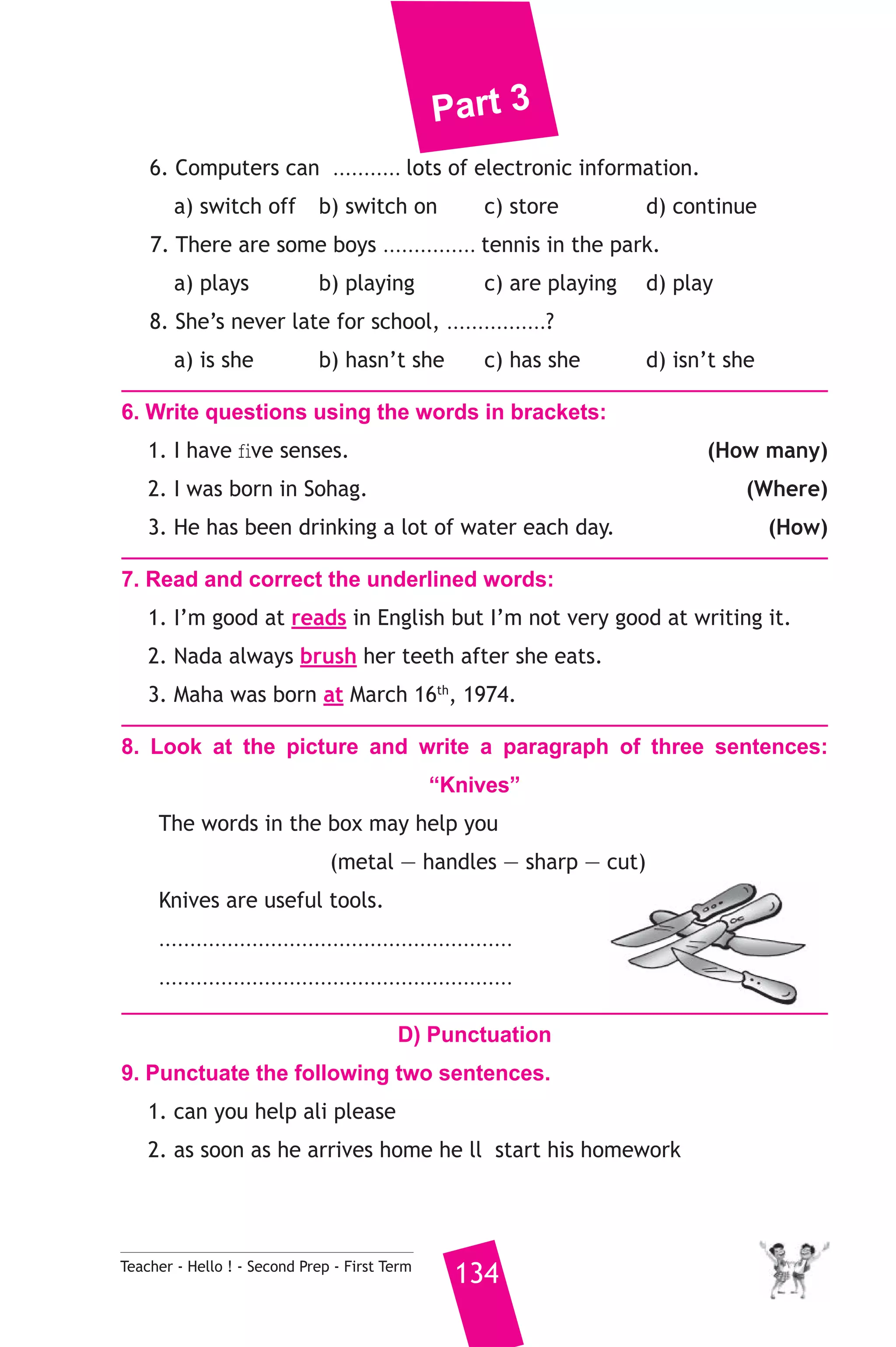 Part 3 
6. Computers can ........... lots of electronic information. 
a) switch off b) switch on c) store d) continue 
7. There are some boys ............... tennis in the park. 
a) plays b) playing c) are playing d) play 
8. She’s never late for school, ................? 
a) is she b) hasn’t she c) has she d) isn’t she 
6. Write questions using the words in brackets: 
1. I have five senses. (How many) 
2. I was born in Sohag. (Where) 
3. He has been drinking a lot of water each day. (How) 
7. Read and correct the underlined words: 
1. I’m good at reads in English but I’m not very good at writing it. 
2. Nada always brush her teeth after she eats. 
3. Maha was born at March 16th, 1974. 
8. Look at the picture and write a paragraph of three sentences: 
“Knives” 
The words in the box may help you 
(metal — handles — sharp — cut) 
Knives are useful tools. 
......................................................... 
......................................................... 
D) Punctuation 
9. Punctuate the following two sentences. 
1. can you help ali please 
2. as soon as he arrives home he ll start his homework 
Teacher - Hello ! - Second Prep - First Term 134 
 