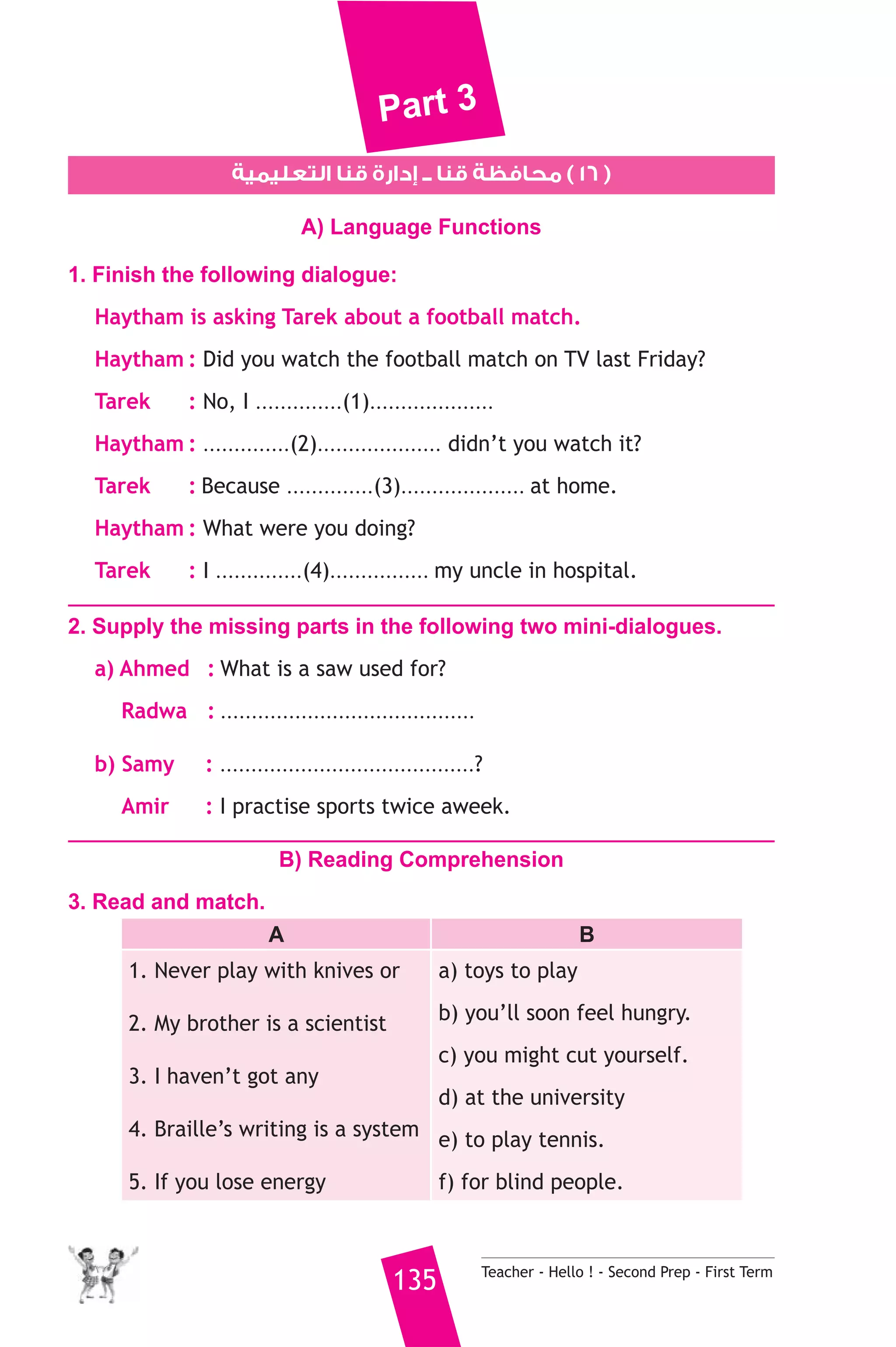 Part 3 
١٦ ) محافظة قنا ــ إدارة قنا التعليمية ) 
A) Language Functions 
1. Finish the following dialogue: 
Haytham is asking Tarek about a football match. 
Haytham : Did you watch the football match on TV last Friday? 
Tarek : No, I ..............(1).................... 
Haytham : ..............(2).................... didn’t you watch it? 
Tarek : Because ..............(3).................... at home. 
Haytham : What were you doing? 
Tarek : I ..............(4)................ my uncle in hospital. 
2. Supply the missing parts in the following two mini-dialogues. 
a) Ahmed : What is a saw used for? 
Radwa : ......................................... 
b) Samy : .........................................? 
Amir : I practise sports twice aweek. 
B) Reading Comprehension 
135 Teacher - Hello ! - Second Prep - First Term 
3. Read and match. 
A B 
1. Never play with knives or 
2. My brother is a scientist 
3. I haven’t got any 
4. Braille’s writing is a system 
5. If you lose energy 
a) toys to play 
b) you’ll soon feel hungry. 
c) you might cut yourself. 
d) at the university 
e) to play tennis. 
f) for blind people. 
 