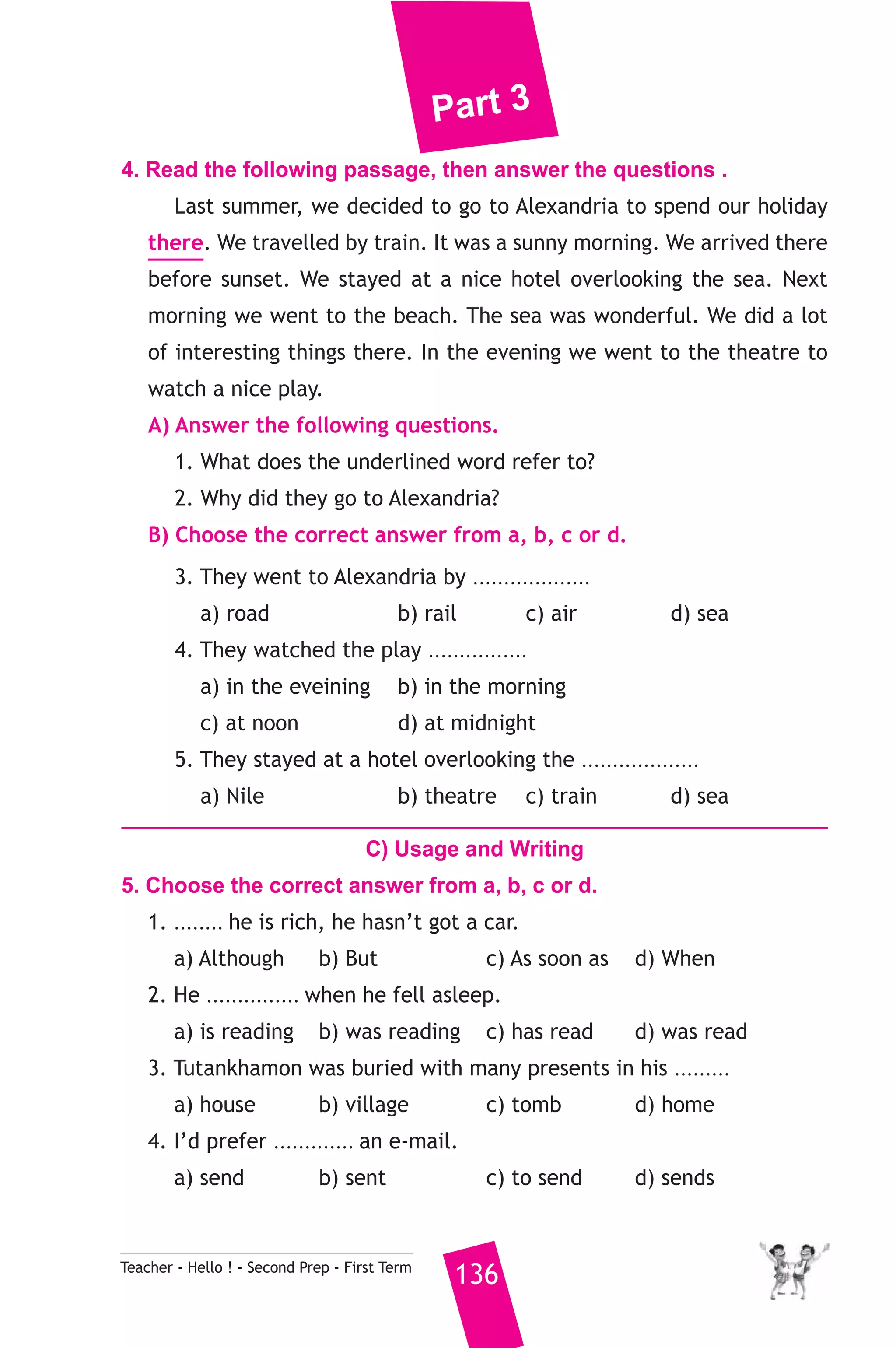 Part 3 
4. Read the following passage, then answer the questions . 
Last summer, we decided to go to Alexandria to spend our holiday 
there. We travelled by train. It was a sunny morning. We arrived there 
before sunset. We stayed at a nice hotel overlooking the sea. Next 
morning we went to the beach. The sea was wonderful. We did a lot 
of interesting things there. In the evening we went to the theatre to 
watch a nice play. 
A) Answer the following questions. 
1. What does the underlined word refer to? 
2. Why did they go to Alexandria? 
B) Choose the correct answer from a, b, c or d. 
3. They went to Alexandria by ................... 
a) road b) rail c) air d) sea 
4. They watched the play ................ 
a) in the eveining b) in the morning 
c) at noon d) at midnight 
5. They stayed at a hotel overlooking the ................... 
a) Nile b) theatre c) train d) sea 
C) Usage and Writing 
5. Choose the correct answer from a, b, c or d. 
1. ........ he is rich, he hasn’t got a car. 
a) Although b) But c) As soon as d) When 
2. He ............... when he fell asleep. 
a) is reading b) was reading c) has read d) was read 
3. Tutankhamon was buried with many presents in his ......... 
a) house b) village c) tomb d) home 
4. I’d prefer ............. an e-mail. 
a) send b) sent c) to send d) sends 
Teacher - Hello ! - Second Prep - First Term 136 
 