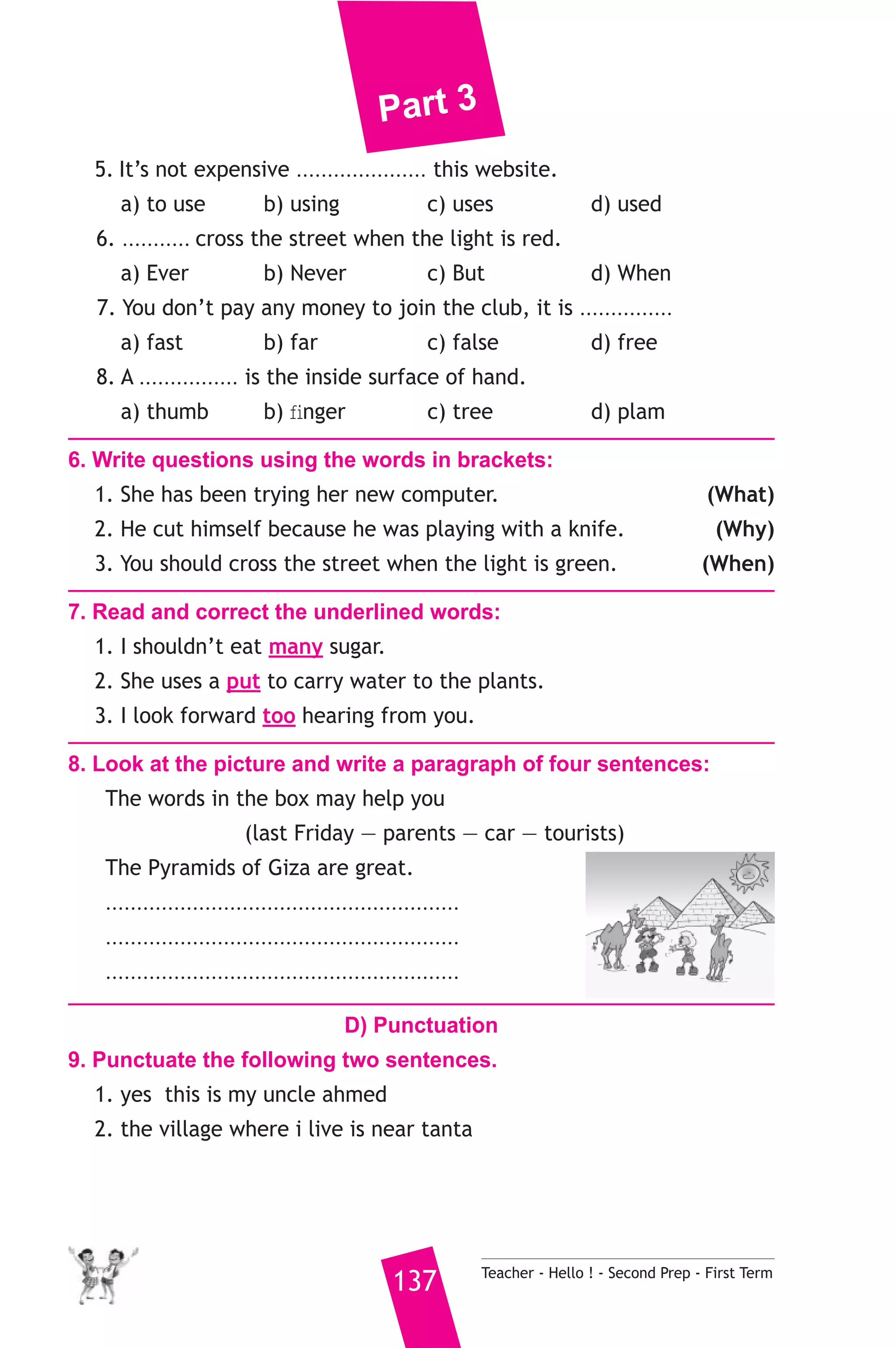 Part 3 
5. It’s not expensive ..................... this website. 
a) to use b) using c) uses d) used 
6. ........... cross the street when the light is red. 
a) Ever b) Never c) But d) When 
7. You don’t pay any money to join the club, it is ............... 
a) fast b) far c) false d) free 
8. A ................ is the inside surface of hand. 
a) thumb b) finger c) tree d) plam 
6. Write questions using the words in brackets: 
1. She has been trying her new computer. (What) 
2. He cut himself because he was playing with a knife. (Why) 
3. You should cross the street when the light is green. (When) 
7. Read and correct the underlined words: 
1. I shouldn’t eat many sugar. 
2. She uses a put to carry water to the plants. 
3. I look forward too hearing from you. 
8. Look at the picture and write a paragraph of four sentences: 
The words in the box may help you 
(last Friday — parents — car — tourists) 
The Pyramids of Giza are great. 
......................................................... 
......................................................... 
......................................................... 
D) Punctuation 
9. Punctuate the following two sentences. 
1. yes this is my uncle ahmed 
2. the village where i live is near tanta 
137 Teacher - Hello ! - Second Prep - First Term 
 