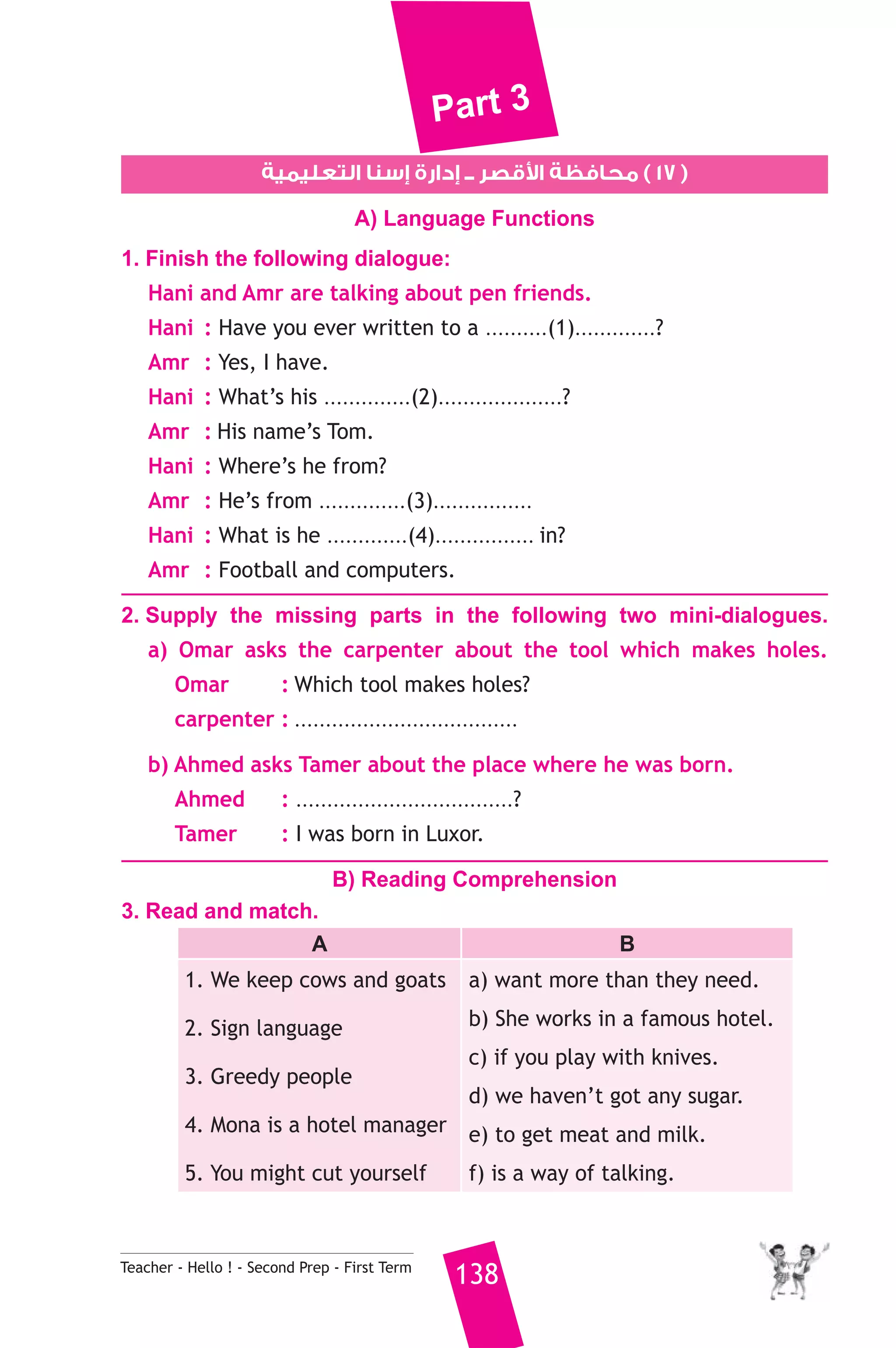 Part 3 
قصر ــ إدارة إسنا التعليمية 0 ١٧ ) محافظة ا ) 
A) Language Functions 
1. Finish the following dialogue: 
Hani and Amr are talking about pen friends. 
Hani : Have you ever written to a ..........(1).............? 
Amr : Yes, I have. 
Hani : What’s his ..............(2)....................? 
Amr : His name’s Tom. 
Hani : Where’s he from? 
Amr : He’s from ..............(3)................ 
Hani : What is he .............(4)................ in? 
Amr : Football and computers. 
2. Supply the missing parts in the following two mini-dialogues. 
a) Omar asks the carpenter about the tool which makes holes. 
Omar : Which tool makes holes? 
carpenter : .................................... 
b) Ahmed asks Tamer about the place where he was born. 
Ahmed : ...................................? 
Tamer : I was born in Luxor. 
B) Reading Comprehension 
3. Read and match. 
A B 
1. We keep cows and goats 
2. Sign language 
3. Greedy people 
4. Mona is a hotel manager 
5. You might cut yourself 
a) want more than they need. 
b) She works in a famous hotel. 
c) if you play with knives. 
d) we haven’t got any sugar. 
e) to get meat and milk. 
f) is a way of talking. 
Teacher - Hello ! - Second Prep - First Term 138 
 