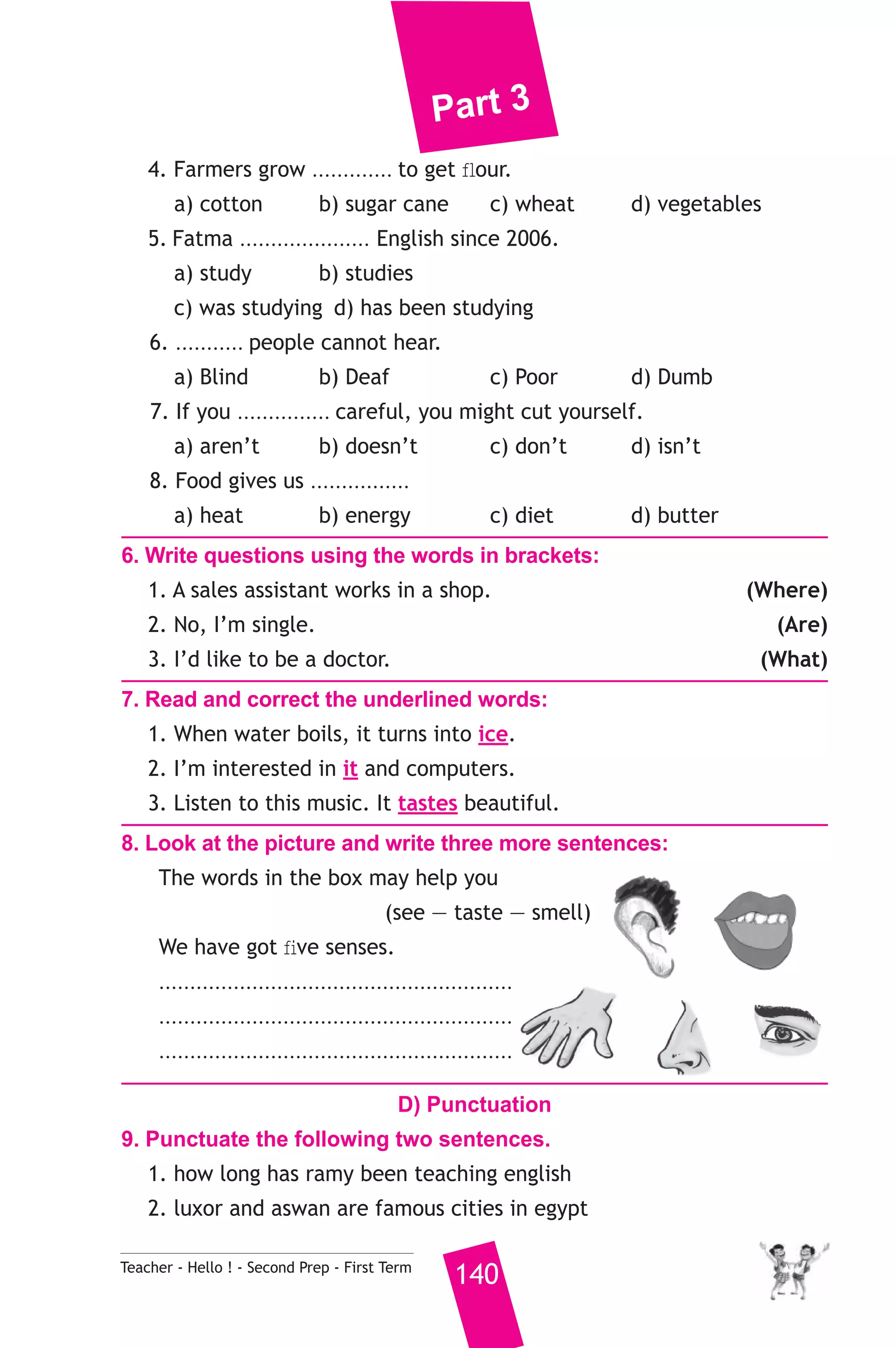 Part 3 
4. Farmers grow ............. to get flour. 
a) cotton b) sugar cane c) wheat d) vegetables 
5. Fatma ..................... English since 2006. 
a) study b) studies 
c) was studying d) has been studying 
6. ........... people cannot hear. 
a) Blind b) Deaf c) Poor d) Dumb 
7. If you ............... careful, you might cut yourself. 
a) aren’t b) doesn’t c) don’t d) isn’t 
8. Food gives us ................ 
a) heat b) energy c) diet d) butter 
6. Write questions using the words in brackets: 
1. A sales assistant works in a shop. (Where) 
2. No, I’m single. (Are) 
3. I’d like to be a doctor. (What) 
7. Read and correct the underlined words: 
1. When water boils, it turns into ice. 
2. I’m interested in it and computers. 
3. Listen to this music. It tastes beautiful. 
8. Look at the picture and write three more sentences: 
The words in the box may help you 
(see — taste — smell) 
We have got five senses. 
......................................................... 
......................................................... 
......................................................... 
D) Punctuation 
9. Punctuate the following two sentences. 
1. how long has ramy been teaching english 
2. luxor and aswan are famous cities in egypt 
Teacher - Hello ! - Second Prep - First Term 140 
 