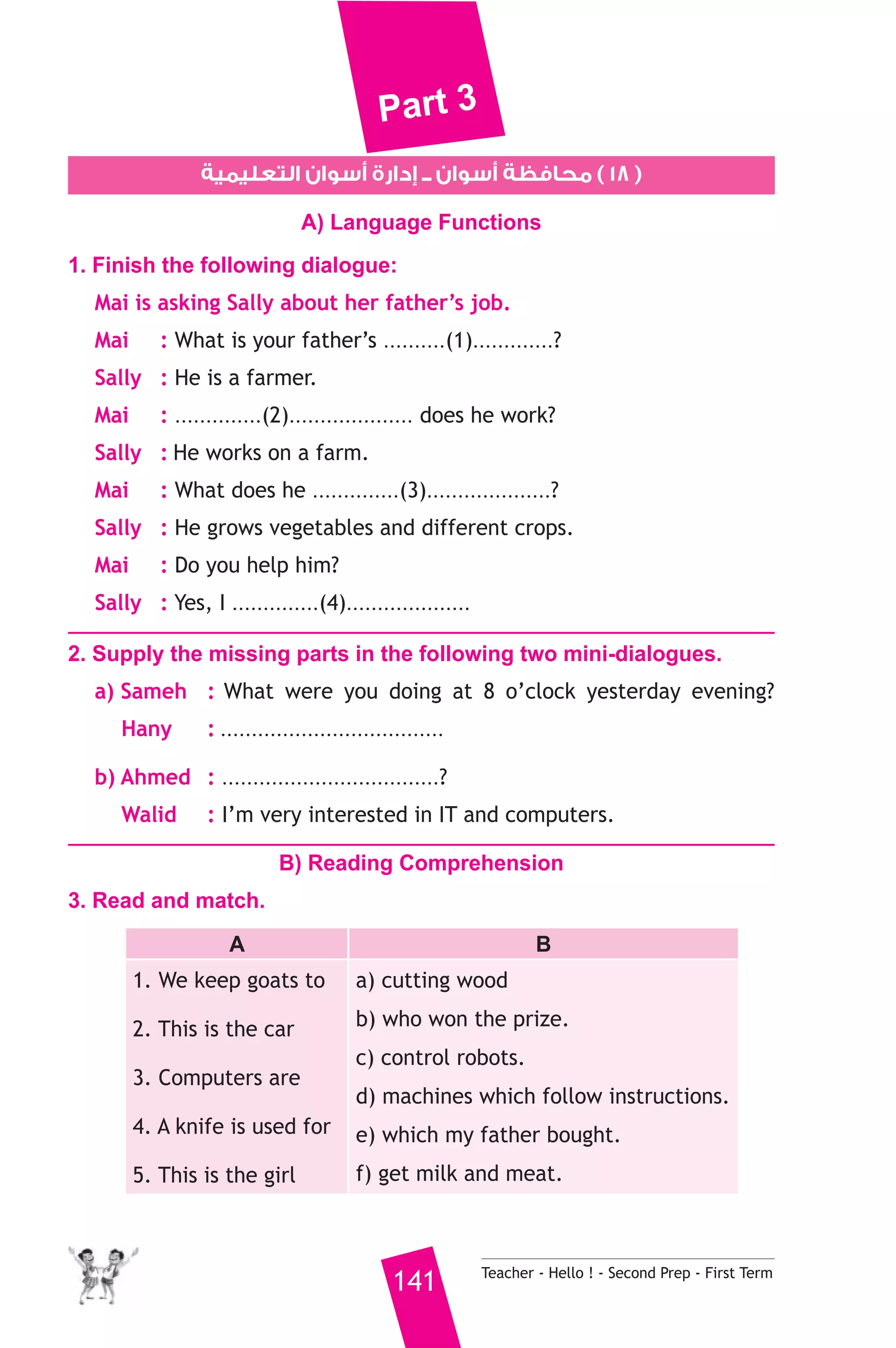 Part 3 
١٨ ) محافظة أسوان ــ إدارة أسوان التعليمية ) 
A) Language Functions 
1. Finish the following dialogue: 
Mai is asking Sally about her father’s job. 
Mai : What is your father’s ..........(1).............? 
Sally : He is a farmer. 
Mai : ..............(2).................... does he work? 
Sally : He works on a farm. 
Mai : What does he ..............(3)....................? 
Sally : He grows vegetables and different crops. 
Mai : Do you help him? 
Sally : Yes, I ..............(4).................... 
2. Supply the missing parts in the following two mini-dialogues. 
a) Sameh : What were you doing at 8 o’clock yesterday evening? 
Hany : .................................... 
b) Ahmed : ...................................? 
Walid : I’m very interested in IT and computers. 
B) Reading Comprehension 
141 Teacher - Hello ! - Second Prep - First Term 
3. Read and match. 
A B 
1. We keep goats to 
2. This is the car 
3. Computers are 
4. A knife is used for 
5. This is the girl 
a) cutting wood 
b) who won the prize. 
c) control robots. 
d) machines which follow instructions. 
e) which my father bought. 
f) get milk and meat. 
 