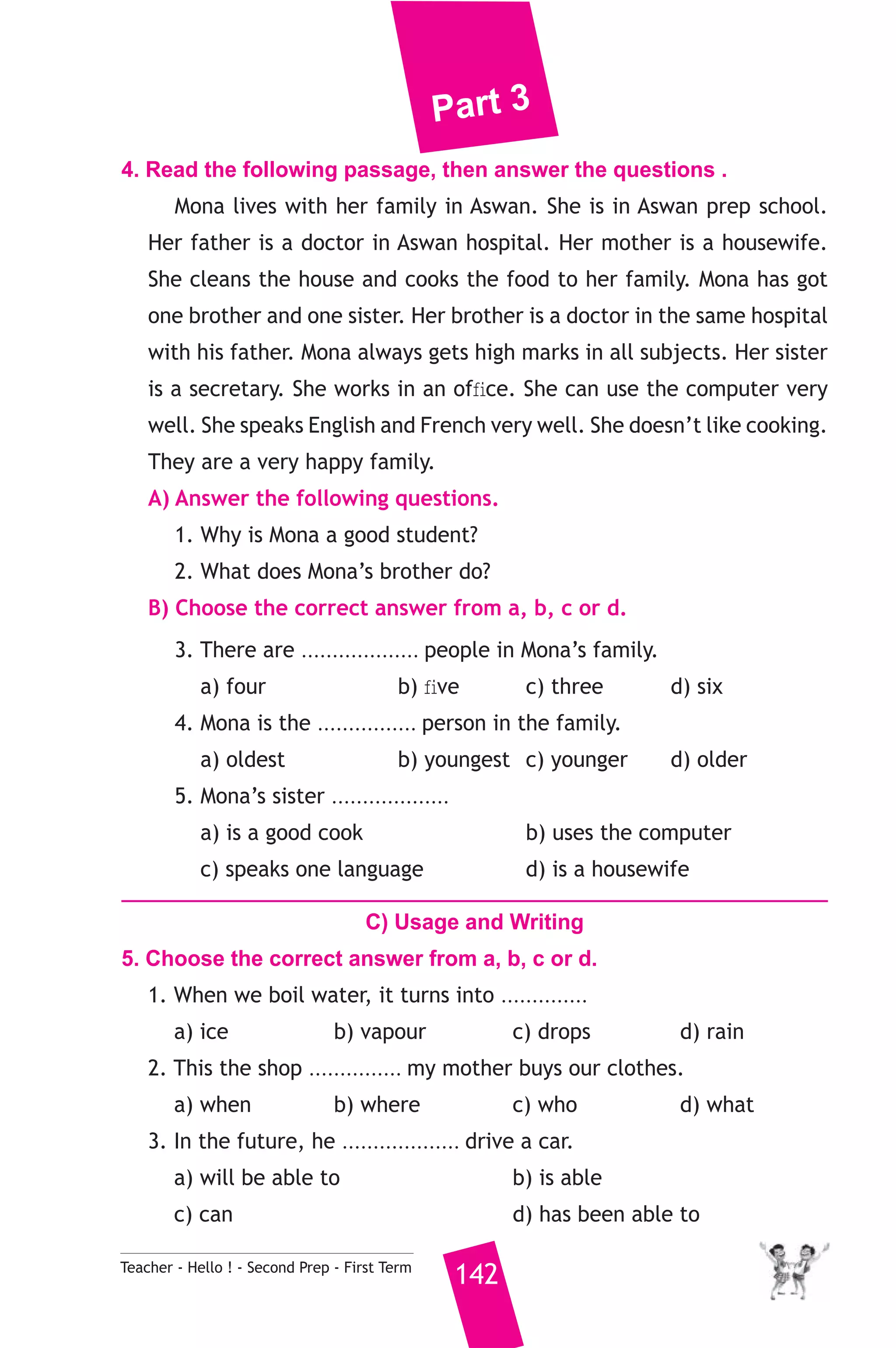 Part 3 
4. Read the following passage, then answer the questions . 
Mona lives with her family in Aswan. She is in Aswan prep school. 
Her father is a doctor in Aswan hospital. Her mother is a housewife. 
She cleans the house and cooks the food to her family. Mona has got 
one brother and one sister. Her brother is a doctor in the same hospital 
with his father. Mona always gets high marks in all subjects. Her sister 
is a secretary. She works in an office. She can use the computer very 
well. She speaks English and French very well. She doesn’t like cooking. 
They are a very happy family. 
A) Answer the following questions. 
1. Why is Mona a good student? 
2. What does Mona’s brother do? 
B) Choose the correct answer from a, b, c or d. 
3. There are ................... people in Mona’s family. 
a) four b) five c) three d) six 
4. Mona is the ................ person in the family. 
a) oldest b) youngest c) younger d) older 
5. Mona’s sister ................... 
a) is a good cook b) uses the computer 
c) speaks one language d) is a housewife 
C) Usage and Writing 
5. Choose the correct answer from a, b, c or d. 
1. When we boil water, it turns into .............. 
a) ice b) vapour c) drops d) rain 
2. This the shop ............... my mother buys our clothes. 
a) when b) where c) who d) what 
3. In the future, he ................... drive a car. 
a) will be able to b) is able 
c) can d) has been able to 
Teacher - Hello ! - Second Prep - First Term 142 
 