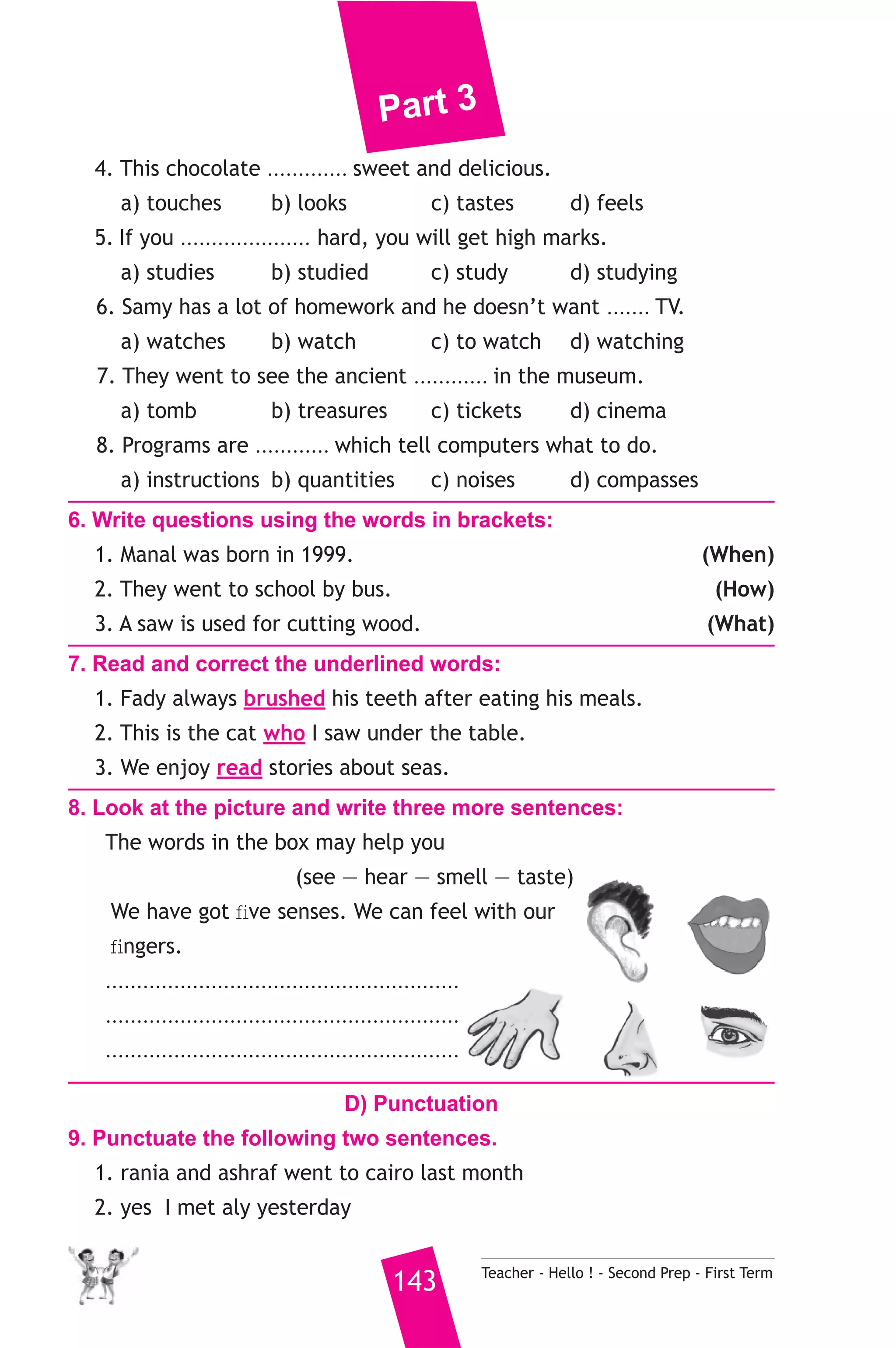 Part 3 
4. This chocolate ............. sweet and delicious. 
a) touches b) looks c) tastes d) feels 
5. If you ..................... hard, you will get high marks. 
a) studies b) studied c) study d) studying 
6. Samy has a lot of homework and he doesn’t want ....... TV. 
a) watches b) watch c) to watch d) watching 
7. They went to see the ancient ............ in the museum. 
a) tomb b) treasures c) tickets d) cinema 
8. Programs are ............ which tell computers what to do. 
a) instructions b) quantities c) noises d) compasses 
6. Write questions using the words in brackets: 
1. Manal was born in 1999. (When) 
2. They went to school by bus. (How) 
3. A saw is used for cutting wood. (What) 
7. Read and correct the underlined words: 
1. Fady always brushed his teeth after eating his meals. 
2. This is the cat who I saw under the table. 
3. We enjoy read stories about seas. 
8. Look at the picture and write three more sentences: 
The words in the box may help you 
(see — hear — smell — taste) 
We have got five senses. We can feel with our 
fingers. 
......................................................... 
......................................................... 
......................................................... 
D) Punctuation 
9. Punctuate the following two sentences. 
1. rania and ashraf went to cairo last month 
2. yes I met aly yesterday 
143 Teacher - Hello ! - Second Prep - First Term 
 