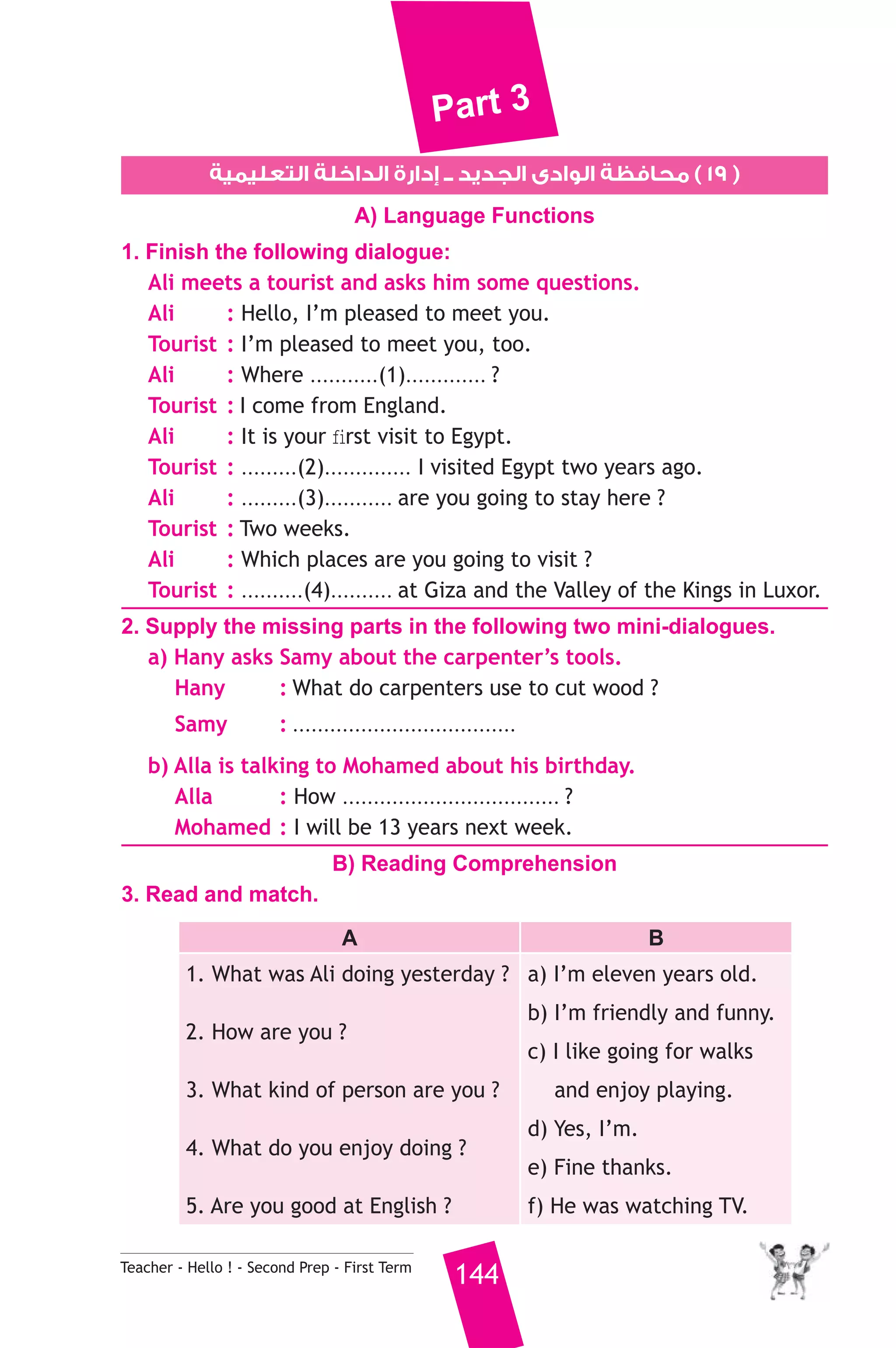 Part 3 
١٩ ) محافظة الوادى الجديد ــ إدارة الداخلة التعليمية ) 
A) Language Functions 
1. Finish the following dialogue: 
Ali meets a tourist and asks him some questions. 
Ali : Hello, I’m pleased to meet you. 
Tourist : I’m pleased to meet you, too. 
Ali : Where ...........(1)............. ? 
Tourist : I come from England. 
Ali : It is your first visit to Egypt. 
Tourist : .........(2).............. I visited Egypt two years ago. 
Ali : .........(3)........... are you going to stay here ? 
Tourist : Two weeks. 
Ali : Which places are you going to visit ? 
Tourist : ..........(4).......... at Giza and the Valley of the Kings in Luxor. 
2. Supply the missing parts in the following two mini-dialogues. 
a) Hany asks Samy about the carpenter’s tools. 
Hany : What do carpenters use to cut wood ? 
Samy : .................................... 
b) Alla is talking to Mohamed about his birthday. 
Alla : How ................................... ? 
Mohamed : I will be 13 years next week. 
B) Reading Comprehension 
3. Read and match. 
A B 
1. What was Ali doing yesterday ? 
2. How are you ? 
3. What kind of person are you ? 
4. What do you enjoy doing ? 
5. Are you good at English ? 
Teacher - Hello ! - Second Prep - First Term 144 
a) I’m eleven years old. 
b) I’m friendly and funny. 
c) I like going for walks 
and enjoy playing. 
d) Yes, I’m. 
e) Fine thanks. 
f) He was watching TV. 
 