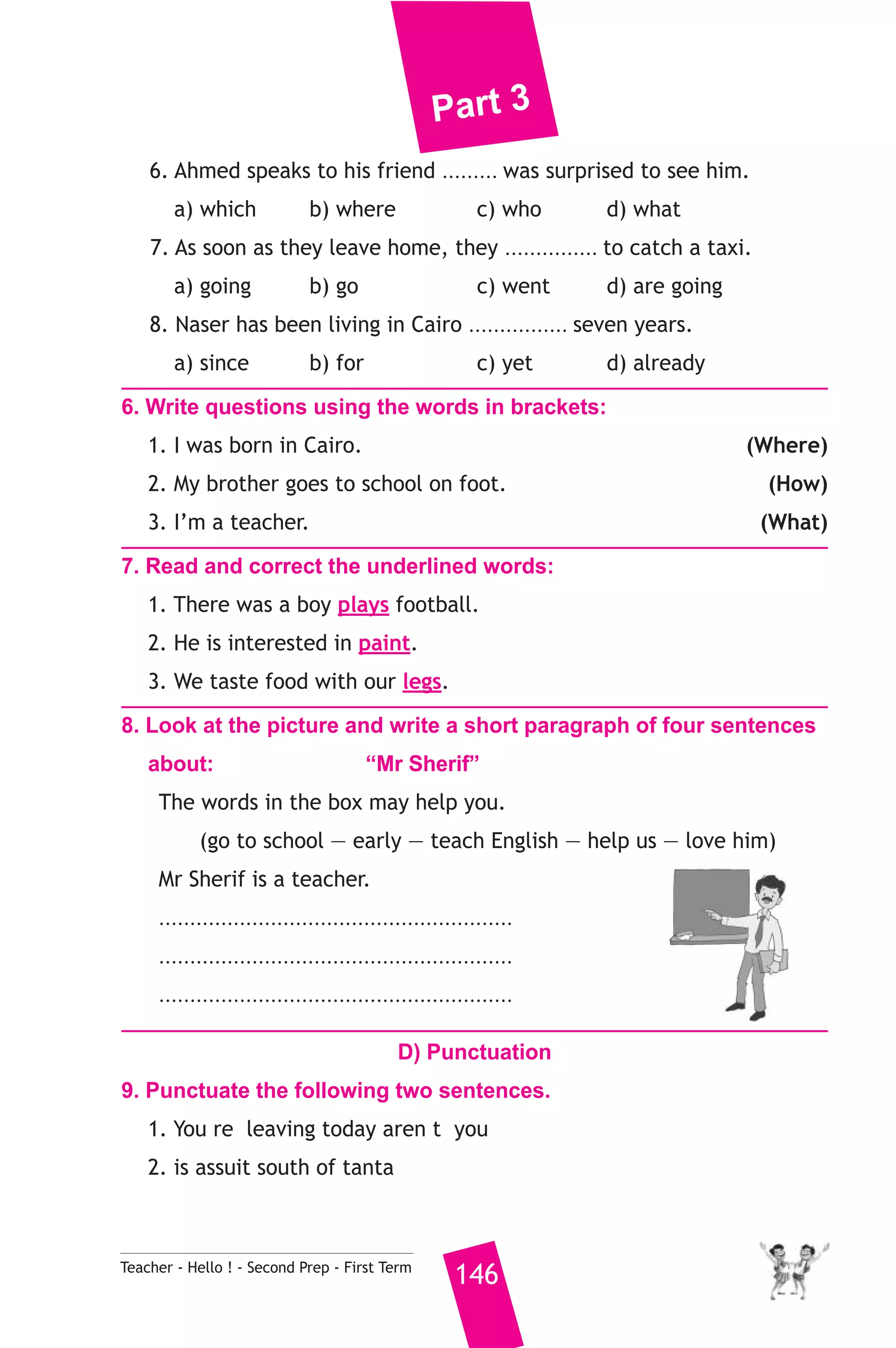Part 3 
6. Ahmed speaks to his friend ......... was surprised to see him. 
a) which b) where c) who d) what 
7. As soon as they leave home, they ............... to catch a taxi. 
a) going b) go c) went d) are going 
8. Naser has been living in Cairo ................ seven years. 
a) since b) for c) yet d) already 
6. Write questions using the words in brackets: 
1. I was born in Cairo. (Where) 
2. My brother goes to school on foot. (How) 
3. I’m a teacher. (What) 
7. Read and correct the underlined words: 
1. There was a boy plays football. 
2. He is interested in paint. 
3. We taste food with our legs. 
8. Look at the picture and write a short paragraph of four sentences 
about: “Mr Sherif” 
The words in the box may help you. 
(go to school — early — teach English — help us — love him) 
Mr Sherif is a teacher. 
......................................................... 
......................................................... 
......................................................... 
D) Punctuation 
9. Punctuate the following two sentences. 
1. You re leaving today aren t you 
2. is assuit south of tanta 
Teacher - Hello ! - Second Prep - First Term 146 
 