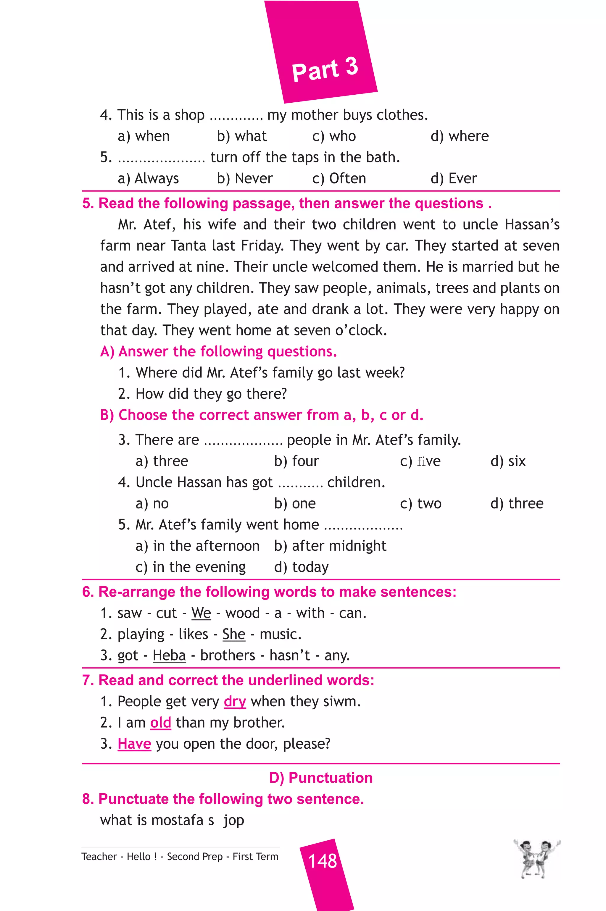Part 3 
4. This is a shop ............. my mother buys clothes. 
a) when b) what c) who d) where 
5. ..................... turn off the taps in the bath. 
a) Always b) Never c) Often d) Ever 
5. Read the following passage, then answer the questions . 
Mr. Atef, his wife and their two children went to uncle Hassan’s 
farm near Tanta last Friday. They went by car. They started at seven 
and arrived at nine. Their uncle welcomed them. He is married but he 
hasn’t got any children. They saw people, animals, trees and plants on 
the farm. They played, ate and drank a lot. They were very happy on 
that day. They went home at seven o’clock. 
A) Answer the following questions. 
1. Where did Mr. Atef’s family go last week? 
2. How did they go there? 
B) Choose the correct answer from a, b, c or d. 
3. There are ................... people in Mr. Atef’s family. 
a) three b) four c) five d) six 
4. Uncle Hassan has got ........... children. 
a) no b) one c) two d) three 
5. Mr. Atef’s family went home ................... 
a) in the afternoon b) after midnight 
c) in the evening d) today 
6. Re-arrange the following words to make sentences: 
1. saw - cut - We - wood - a - with - can. 
2. playing - likes - She - music. 
3. got - Heba - brothers - hasn’t - any. 
7. Read and correct the underlined words: 
1. People get very dry when they siwm. 
2. I am old than my brother. 
3. Have you open the door, please? 
D) Punctuation 
8. Punctuate the following two sentence. 
what is mostafa s jop 
Teacher - Hello ! - Second Prep - First Term 148 
 